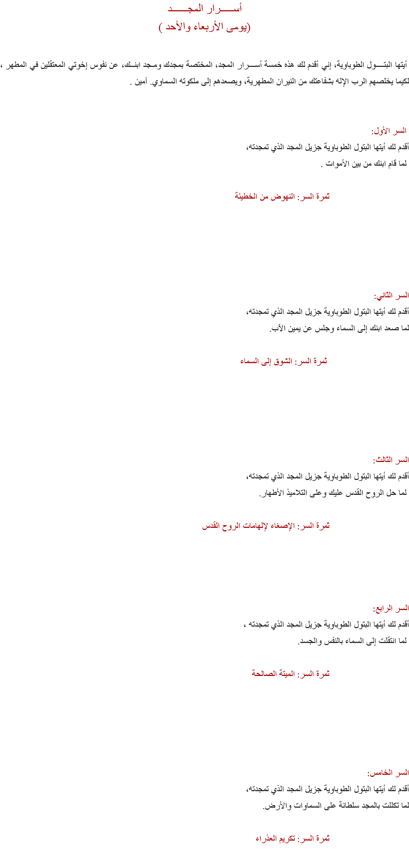 أســـــرار المجــــــد
(يومى الأربعاء والأحد ) أيتها البتــــول الطوباوية، إني أقدم لك هذه خمسة أســـرار المجد، المختصة بمجدك ومـجد ابنــك، عن نفوس إخوتي المعتقلين في المطهر ، لكيما يخلصهم الرب الإله بشفاعتك من النيران المطهرية، ويصعدهم إلى ملكوته السماوي. اَمين . السر الأول:
أقدم لك أيتها البتول الطوباوية جزيل المجد الذي تمجدته، لما قام ابنك من بين الأموات . ثمرة السر: النهوض من الخطيئة السر الثاني:
أقدم لك أيتها البتول الطوباوية جزيل المجد الذي تمجدته، لما صعد ابنك إلى السماء وجلس عن يمين الآب. ثمرة السر: الشوق إلى السماء السر الثالث:
أقدم لك أيتها البتول الطوباوية جزيل المجد الذي تمجدته، لما حل الروح القدس عليك وعلى التلاميذ الأطهار. ثمرة السر: الإصغاء لإلهامات الروح القدس السر الرابع:
أقدم لك أيتها البتول الطوباوية جزيل المجد الذي تمجدته ، لما انتقلت إلى السماء بالنفس والجسد. ثمرة السر: الميتة الصالحة السر الخامس:
أقدم لك أيتها البتول الطوباوية جزيل المجد الذي تمجدته، لما تكللت بالمجد سلطانة على السماوات والأرض. ثمرة السر: تكريم العذراء
