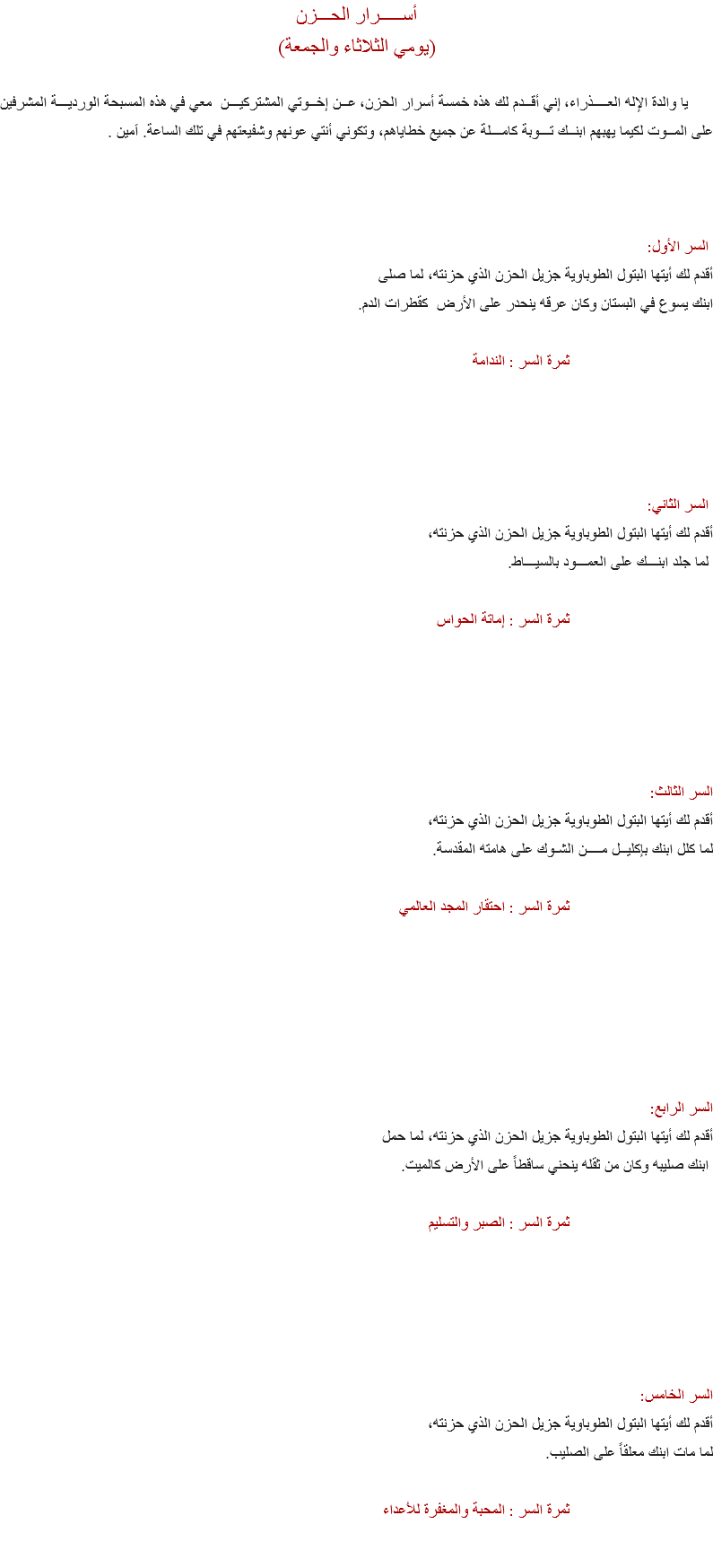 أســـــرار الحـــزن
(يومي الثلاثاء والجمعة) يا والدة الإله العــــذراء، إني أقــدم لك هذه خمسة أسرار الحزن، عــن إخــوتي المشتركيـــن معي في هذه المسبحة الورديـــة المشرفين على المــوت لكيما يهبهم ابنــك تـــوبة كامـــلة عن جميع خطاياهم، وتكوني أنتي عونهم وشفيعتهم في تلك الساعة. اَمين . السر الأول:
أقدم لك أيتها البتول الطوباوية جزيل الحزن الذي حزنته، لما صلى ابنك يسوع في البستان وكان عرقه ينحدر على الأرض كقطرات الدم. ثمرة السر : الندامة السر الثاني:
أقدم لك أيتها البتول الطوباوية جزيل الحزن الذي حزنته، لما جلد ابنـــك على العمـــود بالسيـــاط. ثمرة السر : إماتة الحواس السر الثالث:
أقدم لك أيتها البتول الطوباوية جزيل الحزن الذي حزنته، لما كلل ابنك بإكليــل مــــن الشـوك على هامته المقدسة. ثمرة السر : احتقار المجد العالمي السر الرابع:
أقدم لك أيتها البتول الطوباوية جزيل الحزن الذي حزنته، لما حمل ابنك صليبه وكان من ثقله ينحني ساقطاً على الأرض كالميت. ثمرة السر : الصبر والتسليم السر الخامس:
أقدم لك أيتها البتول الطوباوية جزيل الحزن الذي حزنته، لما مات ابنك معلقاً على الصليب. ثمرة السر : المحبة والمغفرة للأعداء 