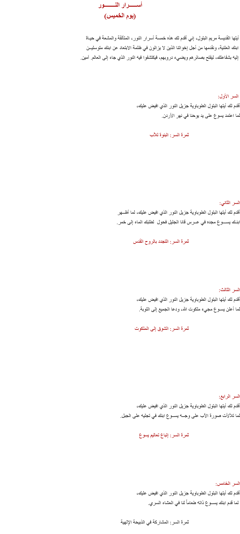 أســـــرار النـــــــور (يوم الخميس) أيتها القديسة مريم البتول، إني أقدم لك هذه خمسة أسرار النور، المتألقة والمشعة في حيـاة ابنك العلنية، ونقدمها من أجل إخواتنا الذين لا يزالون في ظلمة الابتعاد عن ابنك متوسليــن إليه بشفاعتك، ليفتح بصائرهم ويضيء دروبهم، فيكتشفوا فيه النور الذي جاء إلى العالم. اَمين. السر الأول:
أقدم لك أيتها البتول الطوباوية جزيل النور الذي افيض عليك، لما اعتمد يسوع على يد يوحنا في نهر الأردن. ثمرة السر: البنوة للآب السر الثاني:
أقدم لك أيتها البتول الطوباوية جزيل النور الذي افيض عليك، لما أظــهر ابنـك يســـوع مجده في عــرس قانا الجليل فحول لطلبك الماء إلى خمر. ثمرة السر: التجدد بالروح القدس السر الثالث:
أقدم لك أيتها البتول الطوباوية جزيل النور الذي افيض عليك، لما أعلن يسـوع مجيء ملكوت الله، ودعا الجميع إلى التوبة. ثمرة السر: الشوق إلى الملكوت السر الرابع:
أقدم لك أيتها البتول الطوباوية جزيل النور الذي افيض عليك، لما تلألأت صورة الآب على وجــه يســوع ابنك في تجليه على الجبل. ثمرة السر: إتباع تعاليم يسوع السر الخامس:
أقدم لك أيتها البتول الطوباوية جزيل النور الذي افيض عليك، لما قدم ابنك يســوع ذاته طعاماً لنا في العشاء السري. ثمرة السر: المشاركة في الذبيحة الإلهية
