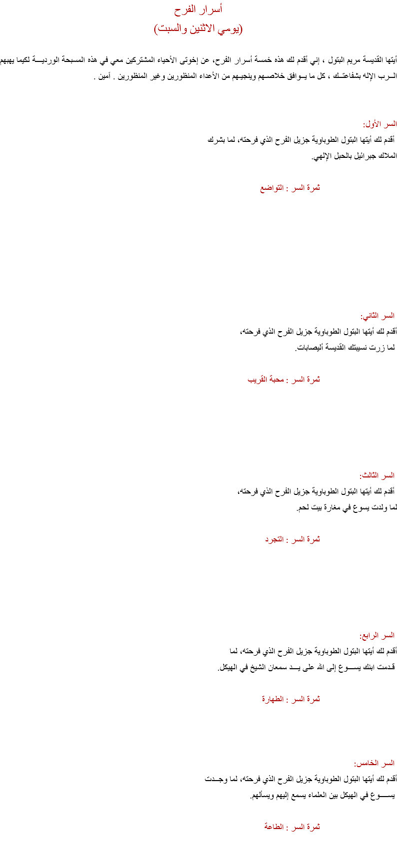 أسرار الفرح
(يومي الاثنين والسبت) أيتها القديسة مريم البتول ، إني أقدم لك هذه خمسة أسرار الفرح، عن إخوتى الأحياء المشتركين معي في هذه المسبحة الورديـــة لكيما يهبهم الــرب الإله بشفاعتــك ، كل ما يــوافق خلاصـهم وينجيـهم من الأعداء المنظورين وغير المنظورين . اَمين . السر الأول: أقدم لك أيتها البتول الطوباوية جزيل الفرح الذي فرحته، لما بشرك
الملاك جبرائيل بالحبل الإلهي. ثمرة السر : التواضع السر الثاني:
أقدم لك أيتها البتول الطوباوية جزيل الفرح الذي فرحته، لما زرت نسيبتك القديسة أليصابات. ثمرة السر : محبة القريب السر الثالث: أقدم لك أيتها البتول الطوباوية جزيل الفرح الذي فرحته،
لما ولدت يسوع في مغارة بيت لحم. ثمرة السر : التجرد السر الرابع:
أقدم لك أيتها البتول الطوباوية جزيل الفرح الذي فرحته، لما قـدمت ابنك يســـوع إلى الله على يـــد سمعان الشيخ في الهيكل. ثمرة السر : الطهارة السر الخامس:
أقدم لك أيتها البتول الطوباوية جزيل الفرح الذي فرحته، لما وجــدت يســــوع في الهيكل بين العلماء يسمع إليهم ويسألهم. ثمرة السر : الطاعة
