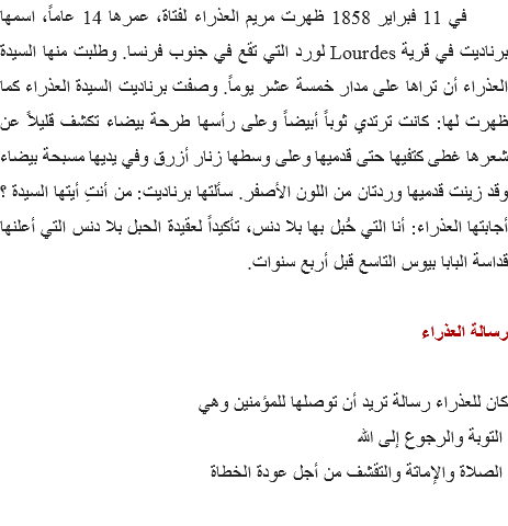 &nbsp;في 11 فبراير 1858 ظهرت مريم العذراء لفتاة، عمرها 14 عاماً، اسمها برناديت في قرية Lourdes لورد التي تقع في جنوب فرنسا. وطلبت منها السيدة العذراء أن تراها على مدار خمسة عشر يوماً. وصفت برناديت السيدة العذراء كما ظهرت لها: كانت ترتدي ثوباً أبيضاً وعلى رأسها طرحة بيضاء تكشف قليلاً عن شعرها غطى كتفيها حتى قدميها وعلى وسطها زنار أزرق وفي يديها مسبحة بيضاء وقد زينت قدميها وردتان من اللون الأصفر. سألتها برناديت: من أنتِ أيتها السيدة ؟ أجابتها العذراء: أنا التي حُبل بها بلا دنس، تأكيداً لعقيدة الحبل بلا دنس التي أعلنها قداسة البابا بيوس التاسع قبل أربع سنوات. رسالة العذراء كان للعذراء رسالة تريد أن توصلها للمؤمنين وهي التوبة والرجوع إلى الله الصلاة والإماتة والتقشف من أجل عودة الخطاة 