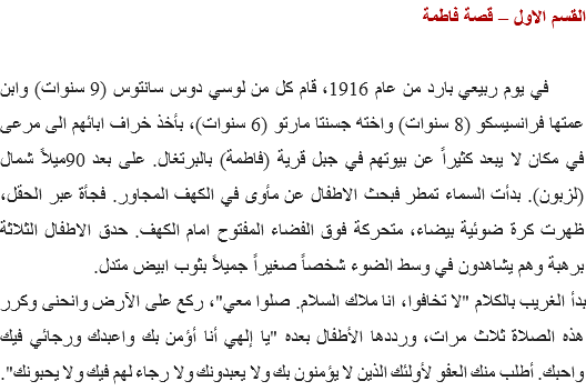 القسم الاول – قصة فاطمة في يوم ربيعي بارد من عام 1916، قام كل من لوسي دوس سانتوس (9 سنوات) وابن عمتها فرانسيسكو (8 سنوات) واخته جسنتا مارتو (6 سنوات)، بأخذ خراف ابائهم الى مرعى في مكان لا يبعد كثيراً عن بيوتهم في جبل قرية (فاطمة) بالبرتغال. على بعد 90ميلاً شمال (لزبون). بدأت السماء تمطر فبحث الاطفال عن مأوى في الكهف المجاور. فجأة عبر الحقل، ظهرت كرة ضوئية بيضاء، متحركة فوق الفضاء المفتوح امام الكهف. حدق الاطفال الثلاثة برهبة وهم يشاهدون في وسط الضوء شخصاً صغيراً جميلاً بثوب ابيض متدل.
بدأ الغريب بالكلام "لا تخافوا، انا ملاك السلام. صلوا معي"، ركع على الآرض وانحنى وكرر هذه الصلاة ثلاث مرات، ورددها الأطفال بعده "يا إلهي أنا أؤمن بك واعبدك ورجائي فيك واحبك. أطلب منك العفو لأولئك الذين لا يؤمنون بك ولا يعبدونك ولا رجاء لهم فيك ولا يحبونك". 