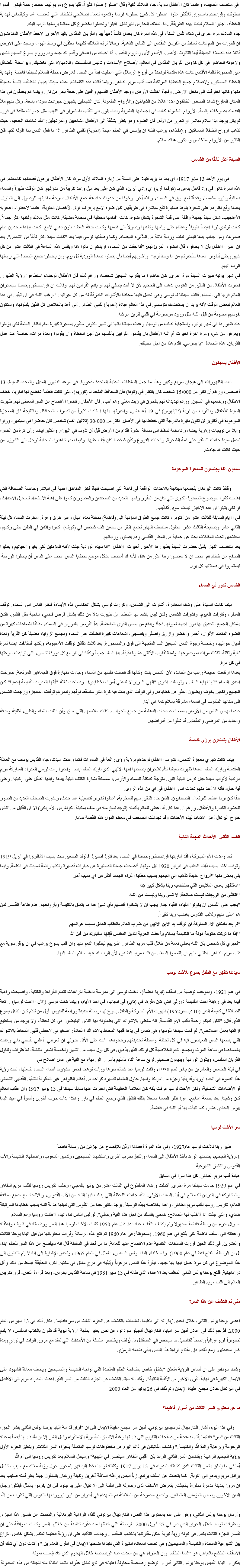 &nbsp;في منتصف الصيف، وعندما كان الأطفال سوية، جاء الملاك ثانية وقال "صلوا! صلوا كثيراً، قلبا يسوع ومريم لهما خطط رحمة فيكم. قدموا صلوتكم وقرابينكم باستمرار للأكثر علوا. اجعلوا كل شيئ تعملونه قربانا وقدموه كعمل إصلاحي للخطايا التي تغضب الله، وكإلتماس لهداية الخطأه، اجلبوا السلام لبلدنا بهذه الطريقة...انا الملاك الحارس للبرتغال. اقبلوا وتحملوا بخضوع كل معاناة يرسلها الرب اليكم
جاء الملاك مرة اخرى في شتاء نفس السنة، في هذه المرة كان يحمل كأساً ذهبياً بيد والقربان المقدس باليد الأخرى. لاحظ الأطفال المندهشون ان قطرات من الدم كانت تسقط من القربان المقدس الى الكأس الذهبية، وحالا ترك الملاك كليهما معلقين في وسط الهواء وسجد على الارض قائلا هذه الصلاة الجميلة أيها الثالوث الأقدس- الأب والأبن والروح القدس- أنا اعبدك من اعماقي وأقدم لك جسد ودم وروح يسوع المسيح الثمين ولاهوته الحاضر في كل كؤوس القربان المقدس في العالم، لأصلاح الأساءات وتدنيس المقدسات واللامبالاة التي تغضبك. وبواسطة الفضائل غير المحدودة لقلبه الأقدس كانت هذه مقدمة لواحدة من أروع الرسائل التي اعطيت ابداً من السماء للارض، خطة السلام لسيدتنا فاطمة. ولهداية الخطاة المساكين، ولاصلاح جميع الخطايا المرتكبة ضد قلب مريم الطاهر. وبينما قالت هذه الكلمات، مدت سيدتنا يديها، فانطلقت اشعة مضيئة منها وكانها اخترقت الى داخل الارض. وفجأة اختفت الأرض ووجد الأطفال انفسهم واقفين على حافة بحر من نار. وبينما هم يحدقون في هذا المكان المفزع شاهد الصغار الخائفون عددا هائلا من الشياطين والأرواح الملعونة. كان الشياطين يشبهون حيوانات سوداء بشعة، وكل منهم ملأ الفضاء بصرخات يائسة. الأرواح الملعونة كانت في اجسامها البشرية وبدت بلون بني تتقلب باستمرار في اللهب مثل جمرات متقدة في فرن. لم يكن يوجد ابدا سلام مباشر او تحرر من الألم. قال الضوء وهو ينظر بشفقة الى الأطفال الشاحبين والمرتجفين: "لقد شاهدتم الجحيم، حيث تذهب ارواح الخطاة المساكين. ولإنقاذهم، يرغب اللـه ان يؤسس في العالم عبادة (اخوية) لقلبي الطاهر. اذا ما فعل الناس بما اقوله لكم، فأن الكثير من الأرواح ستخلص وسيكون هناك سلام. السيدة أكثر تألقًا من الشمس في يوم الأحد 13 مايو 1917، اي بعد ما يزيد قليلا على السنة من زيارة الملاك لأول مرة، كان الأطفال يرعون قطعانهم كالمعتاد. في هذه المرة كانوا في واد قاحل يدعى بـ (كوفادا أريا) اي وادي أيرين، الذي كان على بعد ميل واحد تقريباً من منازلهم. كان الوقت ظهراً والسماء صافية واليوم مشمسا، وفجأة لمع برق في السماء، وتلاه أخر. وخوفا من حدوث عاصفة جمع الأطفال بسرعة ماشيتهم للوصول الى المنزل. بعدها وقع نظرهم على شجرة بلوط صغيرة تقع مباشرة في طريقهم. كان ضوء لامع يرفرف فوق الآغصان العلوية، عندما لاحظوا- اعجوبه الأعاجيب- شكل سيدة جميلة واقفة على قمة الشجرة بشكل ضوة، كانت اقدامها مختفية في سحابة مضيئة. كانت مثل ملاك ولكنها اكثر جمالاً. كانت ترتدي ثوبا ابيضاً طويلاً وغطاء على رأسها وكتفيها وصولاً الى قدميها وكانت حافة الغطاء بلون ذهبي لامع. كانت يداها متحدتين امام صدرها، ومن جانب يدها اليمنى تدلت وردية فاتنة من اللآلىء البيضاء. وكما وصفتها لوسي فيما بعد "كانت سيدة أكثر تألقاً من الشمس". بعد ان اخبر الأطفال بأن لا يخافوا، قال الضوء المرئ لهم: "أنا جئت من السماء، اريدكم ان تأتوا هنا وبنفس هذه الساعة في الثالث عشر من كل شهر وحتى أكتوبر. بعدها سأخبركم من أنا وماذ أريد". وأخبرتهم أيضا بأن يصلوا صلاة الوردية كل يوم، وان يتحملوا جميع المعاناة التي يرسلها الرب اليهم.
في شهر يونيه ظهرت السيدة مرة اخرى. كان حاضرا ما يقارب السبعين شخصا، ورغم ذلك فأن الأطفال لوحدهم استطاعوا رؤية الظهور. اخبرت الأطفال بان الكثير من النفوس تذهب الى الجحيم لأن لا أحد يصلي لهم أو يقدم القرابين لهم. وقالت ان فرانسسكو وجسنتا سيغادران العالم قريبا الى السماء. قالت سيدتنا لـ لوسي وهي تحمل قلبها محاطا بالأشواك الخارقة له من كل جوانبه: "يرغب اللـه في ان تبقين في هذا العالم لبعض الوقت لأنه يريد ان يستخدمك لتؤسسي في هذا العالم عبادة (أخوية) لقلبي الطاهر. أني أعد بالخلاص كل الذين يقبلونها، وستكون نفوسهم محبوبة من قبل اللـه مثل ورود موضوعة في قلبي لتزين عرشه.
عند ظهورها في شهر يوليو، واستجابة لطلب من لوسيا، وعدت سيدتنا بانها في شهر أكتوبر ستقوم بمعجزة كبيرة أمام انظار العامة لكي يؤمنوا ويعرفوا من هي، ومرة اخرة اخبرت أم الـه الأطفال بان يقدموا القرابين بأنفسهم من أجل الخطاة وان يقولوا ولعدة مرات، خاصة عند عمل القربان، هذه الصلاة: "يا يسوعي، اقدم هذا من اجل محبتك. الأطفال يسجنون أدت الظهورات الى هيجان سريع وكبير وهذا ما جعل السلطات المدنية الملحدة مذعورة. في موعد الظهور المقبل والمحدد للسيدة، 13 أغسطس، ورغم أن اكثر من 15،000 شخصا كان ينتظر في (كوفا) فأن المحافظ الملحد لـ (كوريم)، التي كانت فاطمة تخضع لها اداريا، خطف الاطفال ووضعهم في السجن. ورغم تهديداته لهم بالحرق في زيت مغلي وهم أحياء. فأن الأطفال رفضوا الأفصاح عن السر المعطى لهم. ظهرت السيدة للأطفال وبالقرب من قرية (قالينهوس) في 19 أغسطس، واخبرتهم بأنها استاءت كثيراً من تصرف المحافظ. وبالنتيجة فأن المعجزة الموعودة في أكتوبر لن تكون مثيرة بالدرجة التي خطط لها في الأصل. أكثر من 30،000 (ثلاثين الف) شخص كان حاضرا في سبتمبر، ورأوا وابلا من تويجات زهرية بيضاء وغامضة تسقط الى مسافة عشرة اقدام من الأرض قبل أن تذوب في الهواء. والكثير ايضا رأى كرة من الضوء تحمل سيدة جاءت لتستقر على قمة الشجرة، وأنحنت الفروع وكأن شخصا كان يقف عليها. وفيما بعد، شاهدوا السحابة ترحل الى الشرق، من حيث كانت قد جاءت. سبعون الفا يجتمعون للمعجزة الموعودة وقتئذ كانت البرتغال بأجمعها مهتاجة بالاحداث الواقعة في فاطة التي اصبحت فجأة أكثر المناطق اهمية في البلاد. وخاصة الصحافة التي اهتمت كثيرا بموضوع المعجزة الكبرى التي كان من المقرر وقعها. العديد من الصحفيين والمصورين كانوا على اهبة الاستعداد لتسجيل الاحداث، او لكي يثبتوا ان هذه الاخبار ليست سوى أكاذيب.
في الأيام السابقة للثالث عشر من أكتوبر، كانت جميع الطرق المؤدية الى (فاطمة) ممتلئة لعدة اميال وعبر طرق وعرة. امطرت السماء كل ليلة الثاني عشر وصبيحة الثالث عشر. بحلول منتصف النهار تجمع اكثر من سبعين الف شخص في (كوف). كانوا واقفين في الطين حتى ركبهم، محتشدين تحت المظلات بحثا عن حماية من المطر القاسي وهم يصلون وردياتهم.
بعد منتتصف النهار بقليل حضرت السيدة بظهورها الأخير. أخبرت الأطفال: "انا سيدة الوردية جئت لأنبه المؤمنين لكي يغيروا حياتهم ويطلبوا الصفح عن خطاياهم. بجب ان لا يغضبوا ربنا أكثر من هذا، لأنه قد أغضب بشكل موجع بخطايا الناس. يجب على الناس أن يصلوا الوردية. ليستمروا في صلاتها كل يوم. الشمس تدور في السماء بينما كانت السيدة على وشك المغادرة، أشارت الى الشمس، وكررت لوسي بشكل انعكاسي هذه الأيماءة فنظر الناس الى السماء. توقف المطر، وتفرقت الغيوم، واشرقت الشمس ولكن ليس باشعاعها المعتاد. بل ظهرت بدلا من ذلك بشكل قرص فضي، شاحبة مثل القمر، فكان بامكان الجميع التحديق بها دون اجهاد لعيونهم فجأة وبدفع من بعض القوى الغامضة، بدأ القرص بالدوران في السماء، مطلقا اشعاعات كبيرة من الضوء المتعدد الألوان، أحمر وأخضر وازرق واصفر وبنفسجي، اشعاعات كبيرة انطلقت عبر السماء وبجميع الزوايا، مضيئة كل القرية ولعدة أميال حواليها، وخاصة وجوة الناس السبعين الف المتجهة الى فوق والمسحورة. بعد ثلاث دقائق توقفت الأعجوبة، ولكنها أستأنفت ايضا لمرة ثانية وثالثة- ثلاث مرات بموجموعها- ولمدة تقارب الأثنتي عشرة دقيقة. بدا العالم جميعاً وكأنه في نار مع كل دورة للشمس، التي تزايدت سرعتها في كل مرة.
بعدها ارتفعت صيحة رعب من الحشد، لأن الشمس بدت وكأنها قد فصلت نفسها من السماء وجاءت منهارة فوق الجماهير المرتعبة. صرخت احدى النساء "انها نهاية العالم"، وتوسلت اخرى "الهي العزيز لا تدعني أموت بخطاياي!" وصاحت ثالثة "أيتها العذراء القديسة إحمينا" كان الجميع راكعين بخوف ويطلبون العفو عن خطاياهم. وفي الوقت الذي بدت فيه كرة النار ستسقط فوقهم وتدمرهم توقفت المعجزة ورجعت الشمس الى مكانها المألوف في السماء مشرقة بسلام كما هي أبدا.
عندما نهض الناس من الأرض، سمعت صيحات الدهشة من جميع الجوانب. كانت ملابسهم التي سبق وأن ابتلت بالماء والطين، نظيفة وجافة والعديد من المرضى والمقعدين قد شفوا من أمراضهم. الأطفال يتمتعون برؤى خاصة بينما كانت تجري معجزة الشمس، تشرف الأطفال لوحدهم برؤية رؤى رائعة في السموات فكما وعدت سيدتنا، جاء القديس يوسف مع العائلة المقدسة وبارك العالم. بعدها ظهرت سيدتنا كأم للاحزان يصحبها ابنها الالهي الذي بارك العالم ايضا. واخيرا رأت لوسي العذراء المباركة مريم مرتدية لأثواب سيدة جبل كرمل البنية اللون متوجة كمكلة للسماء والأرض، ممسكة بشارة الكتف البنية بيدها وابنها الطفل على ركبتيه. وعلى أية حال، فأنه لا أحد منهم تحدث الى الأطفال في اي من هذه الروى.
حقا كان يوما عظيما للبرتغال. الصحفيون، الذين جاء الكثير منهم للسخرية، أعطوا تقارير تفصيلية عما حدث، ونشرت الصحف العديد من الصور للحشود الكبيرة والأطفال. ورغم ان هذا كان قد اعطي للعالم بأكمله (توجد نسخ منه في ملف بمكبتة الكونغرس الأمريكي) الا ان القليل من الناس خارج البرتغل أعار اهتماما لهذه الأحداث وقد تجاهلت الصحف في معظم الدول هذه القصة تماما. القسم الثاني- الأحداث المهمة التالية كما وعدت الأم المباركة، فقد شاركها فرانسسكو وجسنتا في السماء بعد فترة قصيرة. فالولد الصغير مات بسبب الأنفلونزا في أبريل 1919 وتوفت اخته بسبب ذات الجنب في فبراير 1920 قبل موتها، أفصحت جسنتا الصغيرة عن عبارات قصيرة ولكنها رائعة لسيدتنا في فاطمة. وفيما يلي بعض منها "أرواح عديدة تذهب الى الجحيم بسبب خطايا اغراء الجسد أكثر من اي سبب آخر
"ستظهر بعض الملابس التي ستغضب ربنا بشكل كبير جدا
"الكثير من الزيجات ليست صالحة، لا تسر ربنا وليست من اللـه
"يجب على القسس ان يكونوا انقياء، انقياء جدا. يجب ان لا يشغلوا أنفسهم بأي شيئ عدا ما يتعلق بالكنيسة وبأرواحهم. عدم طاعة القسس لمن هم اعلى منهم وللأب القدوس يغضب ربنا كثيراً.
"لم يعد بامكان الأم المباركة ان توقف يد الأبن الألهي من ضرب العالم بالعقاب العادل بسبب جرائمهم
"إذا ما تركت حكومة دولة ما الكنيسة بسلام وأعطت الحرية للدين المقدس فإنها ستبارك من قبل الله
"أخبري كل شخص بأن اللـه يعطي نعمة من خلال قلب مريم الطاهر. اخبريهم ليطلبوا النعم منها وان قلب يسوع يرغب في ان يوقر سوية مع قلب مريم الطاهر. اطلبي منهم ان يلتمسوا السلام من قلب مريم الطاهر، لأن الرب قد عهد بسلام العالم اليها. سيدتنا تظهر مع الطفل يسوع للأخت لوسيا في عام 1921، وبموجب توصية من اسقف (ليريا فاطمة)، دخلت لوسي الى مدرسة داخلية للراهبات لتعلم القراءة والكتابة، واصبحت راهبة فيما بعد في رهبنة اخت القديسة دورثي التي كان مقرها في (تاي) في اسبانيا، في احد الأيام، وبينما كانت لوسي (الآن الأخت لوسيا) راكعة للصلاة في كنيسة الدير (10 ديسمبر1952) ظهرت الأم المباركة والطفل يسوع لها برسالة جديدة ورائعة للنفوس. أول من تكلم كان الطفل يسوع الذي قال: "لتكن لديكم رحمة بقلب الأم القديسة. انه مغطى بالاشواك التي يطعنونه بها الناس البغيضون في كل لحظة، ولا يوجد من يستطيع ازالتها بعمل اصلاحي". ثم قالت سيدتنا للوسيا وهي تحمل في يدها قلبها المحاط بالاشواك االحادة: "صغيرتي لاحظي قلبي المحاط بالاشواك التي يضعها الناس البغيضون فيه في كل لحظة بواسطة تجديفاتهم وجحودهم. أنت على الأقل حاولي ان تعزيني. أعلني بأسمي باني وعدت بالمساعدة في ساعة الموت وبجميع النعم الخلاصية كل اولئك الذين يذهبون في كل أول سبت من الشهر ولخمسة اشهر متتالية، للأعتراف وتناول القربان المقدس، ويتلون الوردية ويديمون صحبتي لربع ساعة اثناء تأملهم بأسرار الوردية، مع النية في عمل اصلاح لي
في ليلة الخامس والعشرين من يناير لعام 1938، وقفت لوسيا عند شباك ديرها ورأت توهجا احمر مشؤوما أضاء السماء بكاملها، تمت رؤية هذا الضوء في انحاء اوربا وأفريقيا وجزء من امريكا واسيا. حاول العلماء تفسيره كواحد من أعظم الظواهر غير المألوفة للشفق القطبي الشمالي أو الأضاءات الشمالية، ولكن الأخت لوسيا عرفت بأنه كان العلامة العظيمة التي اخبرت عنها سابقا سيدتنا في 13 يوليو 1917 وان عقاب العالم كان وشيكا. بعد بضعة اسابيع، غزا هتلر النمسا مشعلا بذلك الفتيل الذي وضع العالم في نار. وهكذا بدأت حرب أخرى وأسوأ في عهد البابا بيوس الحادي عشر، كما تنبأت بها أم اللـه في فاطمة. سر الأخت لوسيا ظهر ربنا للأخت لوسيا عام1927، وفي هذه المرة أعطاها الأذن للإفصاح عن جزئين من رسالة فاطمة
1-رؤية الجحيم، بضمنها الوعد بأخذ الأطفال الى السماء والتنبؤ بحرب أخرى واستشهاد المسيحيين، وتدمير الشعوب، واضطهاد الكنيسة والأب القدوس وانتشار الشيوعية
عبادة قلب مريم الطاهر. كل هذا سرا في السابق
في عام 1929 جاءت سيدتنا مرة اخرى. أكملت وعدها المقطوع في الثالث عشر من يوليو بالمجيء وطلب تكريس روسيا لقلب مريم الطاهر والمشاركة في القربان للصلاح في أيام السبت الأولى. "لقد جاءت اللحظة التي يطلب فيها اللـه من الأب القدوس، وبالاتحاد مع جميع اساقفة العالم، تكريس روسيا لقلب مريم الطاهر، واعدا بخلاصه بهذه الوسيلة. يوجد الكثير جدا من النفوس التي تدينها عدالة اللـه بسبب خطاياها المرتبكة ضدي، والتي جئت انا لأطلب لها الصلاح: ضحي بنفسك من اجل هذه النية وصلي". لو لبى الناس نداءاتها، لأهتدت روسيا وعم السلام
ما زال جزء من رسالة فاطمة مجهولا ولم يكشف النقاب عنه ابدا. قبل عام 1950 كتبت الأخت لوسيا هذا السر ووضعته في ظرف واغلقته وأعطته الى اسقف فاطمة لكي يفتح في عام 1960. (ملحوظة: في عام 1960 تم فتح هذه الرسالة وقرأت محتوياتها من قبل البابا يوحنا الثالث والعشرين. في ذلك الحين قررت السلطات الكنسية عدم الافصاح عنها للعامة. ما من أحد في السلطة قال انه سيفصح عن هذا السر للعالم ابدا، بل ان الرسالة ستفتح فقط في عام 1960). وقام خلفه، البابا بولس السادس، بالمثل في العام 1965، وتجدر الإشارة الى انه لا يتم التطرق الى هذا الموضوع في كل مرة يصل فيها بابا جديد، فيقرأ هذا النص مرعوباً ويُبقيه في درجِ مغلق في مكتبه. لكن، الحقيقة أبسط من ذلك وأقل دراماتيكية. ففتح يوحنا بولس الثاني المغلف بعد الاعتداء الذي طاله في 13 مايو 1981 في ساحة القديس بطرس، وبعد قراءة النص، قرر تكريس العالم الى قلب مريم الطاهر. متى تم الكشف عن هذا السر؟ اعطى يوحنا بولس الثاني، خلال احدى زياراته الى فاطيما، تعليمات بالكشف عن الجزء الثالث من سر فاطيما . فكان ذلك في 13 مايو من العام 2000. فتُرجم ذلك في اعلان أمين سر البابا، الكاردينال أنجيلو سودانو، عن نص يُعتبر بمثابة "رؤية نبوية قد تقارن بالكتاب المقدس، لا يُقدم تصويراً فوتوغرافياً واضحاً لتفاصيل ما سيحص في المستقبل بل يُولف ويختصر سلسلة من الأحداث التي تمتد مع مرور الوقت في تواترٍ ومدة غير محددتَين. ومع ذلك، فإن مفتاح قراءة هذا النص يبقى طابعه الرمزي وشدد سودانو على ان أساس الرؤية متعلق "بشكلٍ خاص بمكافحة النظم الملحدة التي تواجه الكنيسة والمسيحيين ويصف معاناة الشهود على الإيمان الكبيرة في نهاية القرن الأخير من الألفية الثانية". وأكد انه سيتم الكشف عن الجزء الثالث من السر الذي اعطته العذراء مريم الى الأطفال في البرتغال خلال مجمع عقيدة الإيمان وتم ذلك في 26 يونيو من العام 2000 ما هو محتوى السر الثالث من أسرار فاطيما؟ وفي هذا اليوم، أشار الكاردينال تارسيسيو بيرتوني، أمين سر مجمع عقيدة الإيمان الى ان "قرار قداسة البابا يوحنا بولس الثاني بنشر الجزء الثالث من "سر" فاطيما يقلب صفحةً من صفحات التاريخ التي طبعتها رغبة الانسان المأسوية بالاستقواء وفعل الشر إلا ان اللّه طبعها أيضاً بمحبته الرحومة وبرعاية والدة اللّه والكنيسة." وكشف الفاتيكان في ذاك اليوم عن مخطوطات لوسيا المتعلقة بأجزاء السر الثلاث. ويتعلق الجزء الأول برؤية الجحيم الرهيبة ويتضمن السر الثاني الوعد بأن "قلبي الطاهر سينتصر في النهاية" وسيحل السلام بعد تكريس روسيا الى أم اللّه
أما في ما يتعلق بالسر الثالث الذي كشفته العذراء في 13 يونيو 1917 وكتبته لوسيا بخط اليد فهو يتمحور حول رؤية ملاك مع سيفٍ مشتعل يرافق مريم ويدعو الى التوبة. كما يتحدث عن اسقف يرتدي زياً أبيض يرافقه أساقفة آخرين وكهنة ورهبان يتسلقون جبلاً يعلو قمته صليب بعد ان مروا بمدينة مدمرة مملوءة بالجثث. يتعرض الأسقف لدى وصوله الى القمة الى الاغتيال على يد جنود قبل ان يقوموا بالمثل فيقتلوا رجال الدين الآخرين وبعض المؤمنين العلمانيين. وتجمع مجموعة من الملائكة دم الشهداء في أجرار من بلور ليرووا بها النفوس التي تقترب من اللّه وأرسل يوحنا بولس الثاني، وهو على علم بمحتوى هذا النص، الكاردينال بيرتوني للقاء الراهبة البرتغالية والتحدث عن تفسير هذا الجزء. واعترفت لوسيا خلال الحوار الذي دار في 27 أبريل 2000 بالرسالة التي خطتها منذ عقود كاشفةً من خلالها السر وكانت "موافقة على ان تفسير الجزء الثالث يكمن في كونه رؤية نبوية يمكن مقارنتها بالكتاب المقدس. وجددت التأكيد على ان رؤية فاطيما تعكس بشكلٍ خاص النزاع بين الشيوعية الملحدة والكنيسة والمسيحيين وهي تصف المعاناة الكبيرة التي تكبدها ضحايا الإيمان في القرن العشرين." وأكدت دون أي شك أن الاسقف المتشح بالبياض هو "البابا المتألم" وان العذراء هي من ابعدت عنه الرصاصة خلال الهجوم الذي كاد يتسبب بموته
يذكر أن البابا القديس يوحنا بولس الثاني أمر أن توضع رصاصة محاولة اغتياله في تاج تمثال عذراء فاتيما امتنانًا منه لنجاته من هذه المحاولة