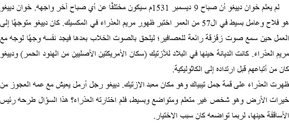 &nbsp;لم يعلم خوان دييغو أن صباح 9 ديسمبر 1531م سيكون مختلفًا عن أي صباح آخر واجهه. خوان دييغو هو فلاح وعامل بسيط في ال57 من العمر اختبر ظهور مريم العذراء في المكسيك. كان دييغو متوجهًا إلى العمل حين سمع صوت زقزقة رائعة للعصافير؛ ليلحق بالصوت الخلاب بعدها فيجد نفسه وجهًا لوجه مع مريم العذراء. كانت الديانة حينها في البلاد للأزتيك (سكان الأمريكتين الأصليين من الهنود الحمر) ودييغو كان من أتباعهم قبل ارتداده إلى الكاثوليكية.
ظهرت العذراء على قمة جمل تيبياك وهو مكان معبد الازتيك. دييغو رجل أرمل يعيش مع عمه العجوز من خيرات الأرض وهو شخص غير متعلم ومتواضع وبسيط، فلم اختارته العذراء؟ هذا السؤال طرحه رئيس الأساقفة حينها، لربما تواضعه كان سبب الاختيار. 
