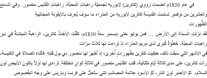 &nbsp;في عام 1830م انضمت زووي (كاترين) لابوريه لجمعيّة راهباتِ المحبّة، راهباتِ القدّيس منصور. وفي السابع والعشرين من نوفمبر تسلمت القديسة كاترين لابوريه من العذراء ما سوف يُعرف بالأيقونة العجائبية
الظُّهورات
لقد نزلتِ السماءُ إلى الأرض … فمن يوليو حتى ديسمبر سنة 1830م، تلقّت الأختُ كاترين، الراهبةُ المبتدئةُ في ديرِ راهباتِ المحبّة، حُظْوَةً كُبرى لدى مريم العذراء إذ تراءت لها ثلاثَ مرّات
في الأشهر التي سَبقت ذلك، حَظِيَت كاترين بظُهوراتٍ أُخرى؛ إذ أَظهرَ لها منصور دي بول قلبَه. فأثناءَ الصلاةِ في الكنيسة، رأت كاترين، على مدى ثلاثةِ أيّامٍ مُتَتالية، قلبَ القدّيس منصور في ثلاثةِ ألوانٍ مُختلِفة. تراءى لها أولاً بِاللونِ الأبيضِ لونِ السلام، ثمَّ الأحمرِ لونِ النار، ثمَّ الأسودِ علامة المصائبِ التي ستَحلُّ على فرنسا وباريس على وجهِ الخُصوص 