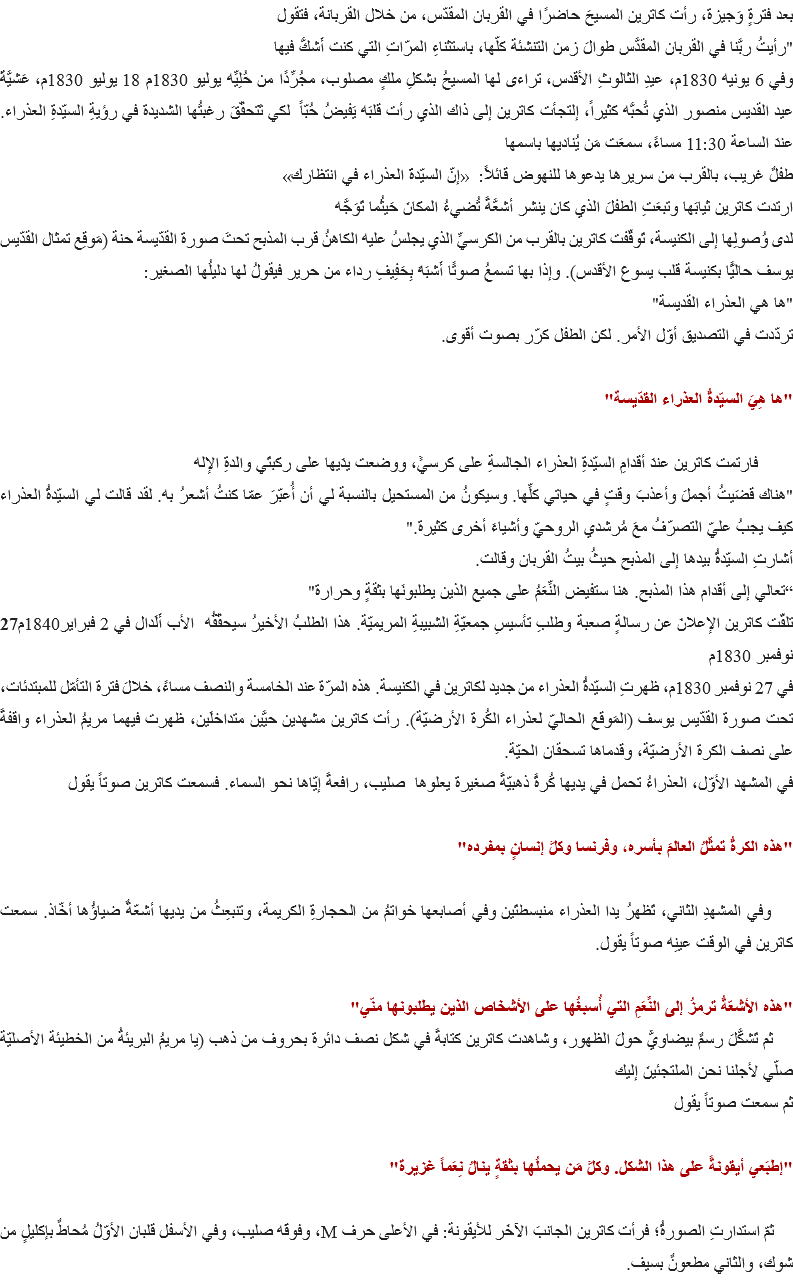 بعد فترةٍ وَجيزة، رأت كاترين المسيحَ حاضرًا في القربان المقدّس، من خلال القربانة، فتقول
"رأيتُ ربَّنا في القربان المقدَّس طوالَ زمن التنشئة كلّها، باستثناءِ المرّاتِ التي كنت أَشكُّ فيها
وفي 6 يونيه 1830م، عيدِ الثالوثِ الأقدس، تراءى لها المسيحُ بشكلِ ملكٍ مصلوب، مجُرِّدًا من حُلِيِّه يوليو 1830م 18 يوليو 1830م، عَشيَّةَ عيد القديس منصور الذي تُحبُّه كثيراً، إلتجأت كاترين إلى ذاك الذي رأت قلبَه يَفيضُ حُبّاً لكي تَتحقّقَ رغبتُها الشديدة في رؤيةِ السيّدةِ العذراء. عندَ الساعة 11:30 مساءً، سمعَت مَن يُناديها باسمها
طفلٌ غريب، بالقرب من سريرها يدعوها للنهوض قائلاً: «إنّ السيّدةَ العذراء في انتظارك»
ارتدت كاترين ثيابَها وتبعَتِ الطفلَ الذي كان ينشر أشعَّةً تُضيءُ المكانَ حَيثُما تَوَجَّه
لدى وُصولِها إلى الكنيسة، تَوقّفت كاترين بالقرب من الكرسيِّ الذي يجلسُ عليه الكاهنُ قرب المذبح تحتَ صورة القدّيسة حنة (مَوقِع تمثال القدّيس يوسف حاليًّا بكنيسة قلب يسوع الأقدس). وإذا بها تسمعُ صوتًا أَشبَهَ بِحَفِيفِ رداء من حرير فيقولُ لها دليلُها الصغير:
"ها هي العذراء القديسة"
تردّدت في التصديق أوّل الأمر. لكن الطفل كرّر بصوت أقوى. "ها هِيَ السيّدةُ العذراء القدّيسة" فارتمت كاترين عندَ أقدامِ السيّدةِ العذراء الجالسةِ على كرسيٍّ، ووضعت يدَيها على ركبتَي والدةِ الإله
"هناك قضَيتُ أجملَ وأعذبَ وقتٍ في حياتي كلِّها. وسيكونُ من المستحيل بالنسبة لي أن أُعبّرَ عمّا كنتُ أشعرُ به. لقد قالت لي السيّدةُ العذراء كيف يجبُ عليّ التصرّفُ معَ مُرشدي الروحيّ وأشياءَ أخرى كثيرة."
أشارتِ السيّدةُ بيدها إلى المذبح حيثُ بيتُ القربان وقالت.
“تعالي إلى أقدام هذا المذبح. هنا ستفيض النِّعَمُ على جميع الذين يطلبونَها بثقةٍ وحرارة"
تلقّت كاترين الإعلانَ عن رسالةٍ صعبة وطلبِ تأسيسِ جمعيّةِ الشبيبةِ المريميّة. هذا الطلبُ الأخيرُ سيحقّقُه الأب أَلَدال في 2 فبراير1840م27 نوفمبر 1830م
في 27 نوفمبر 1830م، ظهرتِ السيّدةُ العذراء من جديد لكاترين في الكنيسة. هذه المرّة عند الخامسة والنصف مساءً، خلالَ فترة التأمّل للمبتدئات، تحت صورة القدّيس يوسف (المَوقع الحاليّ لعذراء الكُرة الأرضيّة). رأت كاترين مشهدين حيَّين متداخلَين، ظهرت فيهما مريمُ العذراء واقفةً على نصف الكرة الأرضيّة، وقدماها تسحقان الحيّة.
في المشهد الأوّل، العذراءُ تحمل في يديها كُرةً ذهبيّةً صغيرة يعلوها صليب، رافعةً إيّاها نحو السماء. فسمعت كاترين صوتاً يقول "هذه الكرةُ تمثّلُ العالمَ بأسره، وفرنسا وكلَّ إنسانٍ بمفرده" وفي المشهدِ الثاني، تَظهرُ يدا العذراء منبسطتَين وفي أصابعها خواتمُ من الحجارةِ الكريمة، وتنبعِثُ من يديها أشعّةٌ ضياؤُها أخّاذ. سمعت كاترين في الوقت عينِه صوتاً يقول. "هذه الأشعّةُ ترمزُ إلى النِّعَمِ التي أُسبغُها على الأشخاص الذين يطلبونها منّي" ثم تَشكَّلَ رسمٌ بيضاويٌّ حولَ الظهور، وشاهدت كاترين كتابةً في شكل نصف دائرة بحروف من ذهب (يا مريمُ البريئةُ من الخطيئة الأصليّة صلّي لأجلنا نحن الملتجئينَ إليك
ثم سمعت صوتاً يقول "إطبَعي أيقونةً على هذا الشكل. وكلُّ مَن يحملُها بثقةٍ ينالُ نِعَماً غزيرة" ثمّ استدارتِ الصورةُ؛ فرأت كاترين الجانبَ الآخَر للأيقونة: في الأعلى حرف M، وفوقَه صليب، وفي الأسفل قلبان الأوّلُ مُحاطٌ بإكليلٍ من شوك، والثاني مطعونٌ بسيف.