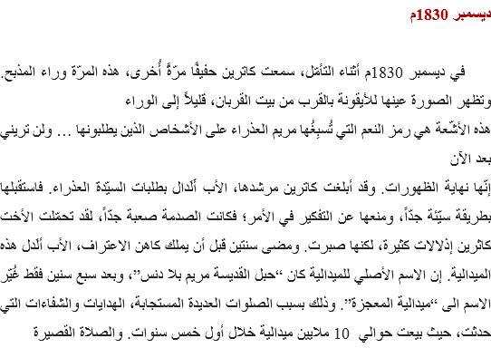 ديسمبر 1830م في ديسمبر 1830م أثناء التأمّل، سمعت كاترين حفيفًا مرّةً أُخرى، هذه المرّة وراء المذبح. وتظهر الصورة عينها للأيقونة بالقرب من بيت القربان، قليلاً إلى الوراء
هذه الأشّعة هي رمز النعم التي تُسبِغُها مريم العذراء على الأشخاص الذين يطلبونها … ولن تريني بعد الآن
إنّها نهاية الظهورات. وقد أبلغت كاترين مرشدها، الأب أَلَدال بطلبات السيّدة العذراء. فاستقبلها بطريقة سيّئة جدّاً، ومنعها عن التفكير في الأمر؛ فكانت الصدمة صعبة جدّاً، لقد تحمّلت الأخت كاثرين إذلالات كثيرة، لكنها صبرت. ومضى سنتين قبل أن يملك كاهن الاعتراف، الأب ألَدل هذه الميدالية. إن الاسم الأصلي للميدالية كان “حبل القديسة مريم بلا دنس”، وبعد سبع سنين فقط غُيّر الاسم الى “ميدالية المعجزة”. وذلك بسبب الصلوات العديدة المستجابة، الهدايات والشفاءات التي حدثت، حيث بيعت حوالي 10 ملايين ميدالية خلال أول خمس سنوات. والصلاة القصيرة