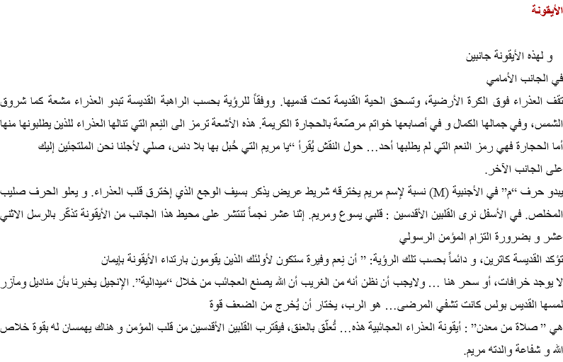 الأيقونة و لهذه الأيقونة جانبين في الجانب الأمامي تقف العذراء فوق الكرة الأرضية، وتسحق الحية القديمة تحت قدميها. ووفقاً للرؤية بحسب الراهبة القديسة تبدو العذراء مشعة كما شروق الشمس، وفي جمالها الكمال و في أصابعها خواتم مرصّعة بالحجارة الكريمة. هذه الأشعة ترمز الى النِعم التي تنالها العذراء للذين يطلبونها منها أما الحجارة فهي رمز النعم التي لم يطلبها أحد… حول النقش يُقرأ “يا مريم التي حُبل بها بلا دنس، صلي لأجلنا نحن الملتجئين إليك
على الجانب الآخر.
يبدو حرف “م” في الأجنبية (M) نسبة لإسم مريم يخترقه شريط عريض يذكر بسيف الوجع الذي إخترق قلب العذراء. و يعلو الحرف صليب المخلص. في الأسفل نرى القلبين الأقدسين : قلبي يسوع ومريم. إثنا عشر نجماً تنتشر على محيط هذا الجانب من الأيقونة تذكّر بالرسل الاثني عشر و بضرورة التزام المؤمن الرسولي
تؤكد القديسة كاترين، و دائماً بحسب تلك الرؤية: ” أن نِعم وفيرة ستكون لأولئك الذين يقومون بارتداء الأيقونة بإيمان لا يوجد خرافات، أو سحر هنا … ولايجب أن نظن أنه من الغريب أن الله يصنع العجائب من خلال “ميدالية”. الإنجيل يخبرنا بأن مناديل ومآزر لمسها القديس بولس كانت تشفي المرضى… هو الرب، يختار أن يُخرج من الضعف قوة هي ” صلاة من معدن” : أيقونة العذراء العجائبية هذه… تُعلّق بالعنق، فيقترب القلبين الأقدسين من قلب المؤمن و هناك يهمسان له بقوة خلاص الله و شفاعة والدته مريم.