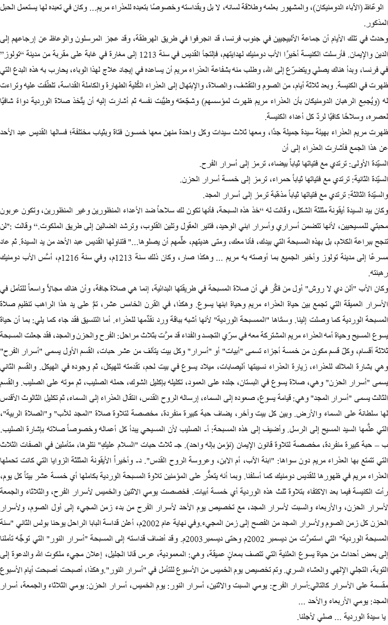 &nbsp;الوعّاظ (الآباء الدومنيكان)، والمشهور بعلمه وطلاقة لسانه، لا بل وبقداسته وخصوصًا بتعبده للعذراء مريم... وكان في تعبده لها يستعمل الحبل المذكور.
وحدث في تلك الأيام أن جماعة الألبيجيين في جنوب فرنسا، قد انجرفوا في طريق الهرطقة، وقد عجز المرسلون والوعاظ عن إرجاعهم إلى الدين والإيمان. فأرسلت الكنيسة أخيرًا الأب دومنيك لهدايتهم، فإلتجأ القديس في سنة 1213 إلى مغارة في غابة على مقربة من مدينة “تولوز” في فرنسا، وبدأ هناك يصلي ويتضرّع إلى الله، وطلب منه بشفاعة العذراء مريم أن يساعده في إيجاد علاج لهذا الوباء، يحارب به هذه البدع التي ظهرت في الكنيسة. وبعد ثلاثة أيام، من الصوم والتقشف، والصلاة، والإبتهال إلى العذراء الكُلية الطهارة والكاملة القداسة، تلطّفت عليه وتراءت له (ويُجمِع الرهبان الدومنيكان بأن العذراء مريم ظهرت لمؤسسهم) وشجّعته وطيَّبت نفسه ثم أشارت إليه أن يتّخذ صلاة الوردية دواءً شافيًا لعصره، وسلاحًا كافيًا لردّ كل أعداء الكنيسة.
ظهرت مريم العذراء بهيئة سيدة جميلة جدًا، ومعها ثلاث سيدات وكل واحدة منهن معها خمسون فتاة وبثياب مختلفة؛ فسالها القديس عبد الأحد عن هذا الجمع فأشارت العذراء إلى أن
السيّدة الأولى: ترتدي مع فتياتها ثياباً بيضاء، ترمز إلى أسرار الفرح.
السيّدة الثانية: ترتدي مع فتياتها ثياباً حمراء، ترمز إلى خمسة أسرار الحزن.
والسيّدة الثالثة: ترتدي مع فتياتها ثياباً مذهّبة ترمز إلى أسرار المجد.
وكان بيد السيدة أيقونة مثلثة الشكل، وقالت له “خذ هذه السبحة، فأنها تكون لك سلاحاً ضد الأعداء المنظورين وغير المنظورين، وتكون عربون محبتي للمسيحيين، لأنها تتضمن أسراري وأسرار ابني الوحيد، فتنير العقول وتلين القلوب، وترشد الضالين إلى طريق الملكوت.“ وقالت :"لن تنجح ببراعة الكلام، بل بهذه المسبحة التي بيدك، فأنا معك، ومتى هديتهم، علِّمهم أن يصلوها..." فتناولها القديس عبد الأحد من يد السيدة. ثم عاد مسرعًا إلى مدينة تولوز وأخبر الجميع بما أوصته به مريم ... وهكذا صار، وكان ذلك سنة 1213م، وفي سنة 1216م، أسَّس الأب دومنيك رهبنته.
وكان الأب "آلن دي لا روش" أول من فكَّر في أن صلاة المسبحة في طريقتها البدائية، إنما هي صلاة جافة، وأن هناك مجالاً واسعاً للتأمل في الأسرار العميقة التي تجمع بين حياة العذراء مريم وحياة ابنها يسوع. وهكذا، في القرن الخامس عشر، تمَّ على يد هذا الراهب تنظيم صلاة المسبحة الوردية كما وصلت إلينا. وسمَّاها "الممسبحة الوردية" لأنها أشبه بباقة ورد نقدِّمها للعذراء. أما التنسيق فقد جاء كما يلي: بما أن حياة يسوع المسيح وحياة أمه العذراء مريم المشتركة معه في سرّي التجسد والفداء قد مرَّت بثلاث مراحل: الفرح والحزن والمجد، فقد جعلت المسبحة ثلاثة أقسام، وكلّ قسم مكون من خمسة أجزاء تسمى "أبيات" أو "أسرار" وكل بيت يتألف من عشر حبات، القسم الأول يسمى "أسرار الفرح" وهي بشارة الملاك للعذراء، زيارة العذراء نسيبتها أليصابات، ميلاد يسوع في بيت لحم، تقدمته للهيكل، ثم وجوده في الهيكل. والقسم الثاني يسمى "أسرار الحزن" وهي، صلاة يسوع في البستان، جلده على العمود، تكليله بإكليل الشوك، حمله الصليب، ثم موته على الصليب. والقسم الثالث يسمى "أسرار المجد" وهي: قيامة يسوع، صعوده إلى السماء، إرساله الروح القدس، انتقال العذراء إلى السماء، ثم تكليل الثالوث الأقدس لها سلطانة على السماء والأرض. وبين كل بيت وآخر، يضاف حبة كبيرة منفردة، مخصصة لتلاوة صلاة "المجد للآب" و"الصلاة الربية"، التي علَّمها السيد المسيح إلى الرسل. وأضيف إلى هذه المسبحة: أ‌- الصليب لأن المسيحي يبدأ كل أعماله وخصوصاً صلاته بإشارة الصليب. ب – حبة كبيرة منفردة، مخصصة لتلاوة قانون الإيمان (نؤمن بإله واحد). جـ ثلاث حبات "السلام عليكِ" نتلوها، متأملين في الصفات الثلاث التي تتمتع بها العذراء مريم دون سواها: "ابنة الآب، أم الابن، وعروسة الروح القدس". د- وأخيراً الأيقونة المثلثة الزوايا التي كانت تحملها العذراء مريم في ظهورها للقديس دومنيك كما أسلفنا. وبما أنه يتعذَّر على المؤمنين تلاوة المسبحة الوردية بكاملها أي خمسة عشر بيتاً كل يوم، رأت الكنيسة فيما بعد الاكتفاء بتلاوة ثلث هذه الوردية أي خمسة أبيات. فخصصت يومي الاثنين والخميس لأسرار الفرح، والثلاثاء والجمعة لأسرار الحزن، والأربعاء والسبت لأسرار المجد، مع تخصيص يوم الأحد لأسرار الفرح من بدء زمن المجيء إلى أول الصوم، ولأسرار الحزن كل زمن الصوم ولأسرار المجد من الفصح إلى زمن المجيء.وفي نهاية عام 2002م، أعلن قداسة البابا الراحل يوحنا بولس الثاني "سنة المسبحة الوردية" التي استمرَّت من ديسمبر 2002م وحتى ديسمبر2003م. وقد أضاف قداسته إلى المسبحة "أسرار النور" التي توجِّه تأملنا إلى بعض أحداث من حياة يسوع العلنية التي تتصف بمعانٍ عميقة، وهي: المعمودية، عرس قانا الجليل، إعلان مجيء ملكوت الله والدعوة إلى التوبة، التجلي الإلهي والعشاء السري. وتم تخصيص يوم الخميس من الأسبوع للتأمل في "أسرار النور".وهكذا، أصبحت أصبحت أيام الأسبوع مقسمة على الأسرار كالتالي:أسرار الفرح: يومي السبت والاثنين، أسرار النور: يوم الخميس، أسرار الحزن: يومي الثلاثاء والجمعة، أسرار المجد: يومي الأربعاء والأحد ... يا سيدة الوردية ... صلي لأجلنا.