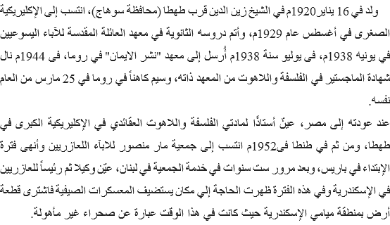 &nbsp;ولد في 16 يناير1920م في الشيخ زين الدين قرب طهطا (محافظة سوهاج)، انتسب إلى الإكليريكية الصغرى في أغسطس عام 1929م، وأتم دروسه الثانوية في معهد العائلة المقدسة للآباء اليسوعيين في يونيه 1938م، فى يوليو سنة 1938م أُرسل إلى معهد "نشر الايمان" في روما، فى 1944م نال شهادة الماجستير في الفلسفة واللاهوت من المعهد ذاته، وسيم كاهناً في روما في 25 مارس من العام نفسه.
عند عودته إلى مصر، عينّ أستاذًا لمادتي الفلسفة واللاهوت العقائدي في الإكليريكية الكبرى في طهطا، ومن ثم في طنطا فى1952م انتسب إلى جمعية مار منصور للابآء اللعازريين وأنهى فترة الإبتداء في باريس، وبعد مرور ست سنوات في خدمة الجمعية في لبنان، عيّن وكيلا ثم رئيساً للعازريين في الإسكندرية وفي هذه الفترة ظهرت الحاجة إلي مكان يستضيف المعسكرات الصيفية فاشترى قطعة أرض بمنطقة ميامي الإسكندرية حيث كانت في هذا الوقت عبارة عن صحراء غير مأهولة. 