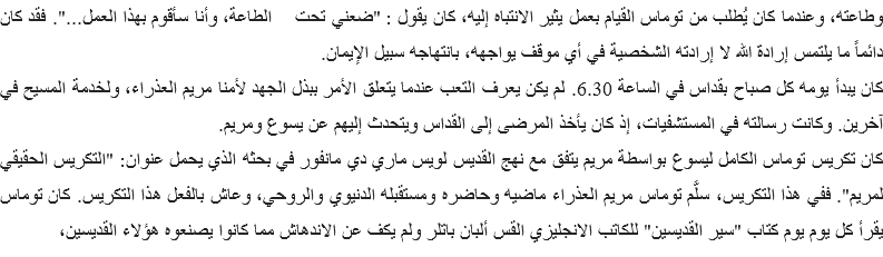 وطاعته، وعندما كان يُطلب من توماس القيام بعمل يثير الانتباه إليه، كان يقول : "ضعني تحت الطاعة، وأنا سأقوم بهذا العمل...". فقد كان دائماً ما يلتمس إرادة الله لا إرادته الشخصية في أي موقف يواجهه، بانتهاجه سبيل الإيمان.
كان يبدأ يومه كل صباح بقداس في الساعة 6.30. لم يكن يعرف التعب عندما يتعلق الأمر ببذل الجهد لأمنا مريم العذراء، ولخدمة المسيح في آخرين. وكانت رسالته في المستشفيات، إذ كان يأخذ المرضى إلى القداس ويتحدث إليهم عن يسوع ومريم.
كان تكريس توماس الكامل ليسوع بواسطة مريم يتفق مع نهج القديس لويس ماري دي مانفور في بحثه الذي يحمل عنوان: "التكريس الحقيقي لمريم". ففي هذا التكريس، سلَّم توماس مريم العذراء ماضيه وحاضره ومستقبله الدنيوي والروحي، وعاش بالفعل هذا التكريس. كان توماس يقرأ كل يوم يوم كتاب "سير القديسين" للكاتب الانجليزي القس ألبان باتلر ولم يكف عن الاندهاش مما كانوا يصنعوه هؤلاء القديسين،