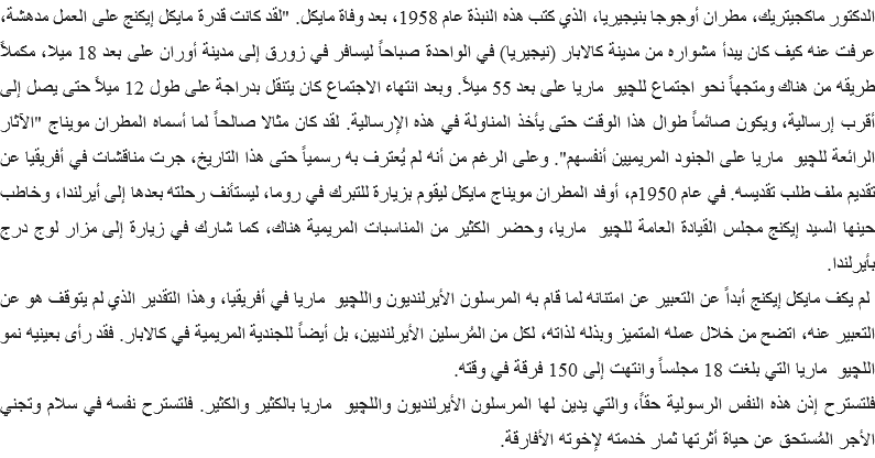 الدكتور ماكجيتريك، مطران أوجوجا بنيجيريا، الذي كتب هذه النبذة عام 1958، بعد وفاة مايكل. "لقد كانت قدرة مايكل إيكنج على العمل مدهشة، عرفت عنه كيف كان يبدأ مشواره من مدينة كالابار (نيجيريا) في الواحدة صباحاً ليسافر في زورق إلى مدينة أوران على بعد 18 ميلا، مكملاً طريقه من هناك ومتجهاً نحو اجتماع للچيو ماريا على بعد 55 ميلاً. وبعد انتهاء الاجتماع كان يتنقل بدراجة على طول 12 ميلاً حتى يصل إلى أقرب إرسالية، ويكون صائماً طوال هذا الوقت حتى يأخذ المناولة في هذه الإرسالية. لقد كان مثالا صالحاً لما أسماه المطران مويناج "الآثار الرائعة للچيو ماريا على الجنود المريميين أنفسهم". وعلى الرغم من أنه لم يُعترف به رسمياً حتى هذا التاريخ، جرت مناقشات في أفريقيا عن تقديم ملف طلب تقديسه. في عام 1950م، أوفد المطران مويناج مايكل ليقوم بزيارة للتبرك في روما، ليستأنف رحلته بعدها إلى أيرلندا، وخاطب حينها السيد إيكنج مجلس القيادة العامة للچيو ماريا، وحضر الكثير من المناسبات المريمية هناك، كما شارك في زيارة إلى مزار لوج درج بأيرلندا. لم يكف مايكل إيكنج أبداً عن التعبير عن امتنانه لما قام به المرسلون الأيرلنديون واللچيو ماريا في أفريقيا، وهذا التقدير الذي لم يتوقف هو عن التعبير عنه، اتضح من خلال عمله المتميز وبذله لذاته، لكل من المُرسلين الأيرلنديين، بل أيضاً للجندية المريمية في كالابار. فقد رأى بعينيه نمو اللچيو ماريا التي بلغت 18 مجلساً وانتهت إلى 150 فرقة في وقته.
فلتسترح إذن هذه النفس الرسولية حقاً، والتي يدين لها المرسلون الأيرلنديون واللچيو ماريا بالكثير والكثير. فلتسترح نفسه في سلام وتجني الأجر المُستحق عن حياة أثرتها ثمار خدمته لإخوته الأفارقة. 