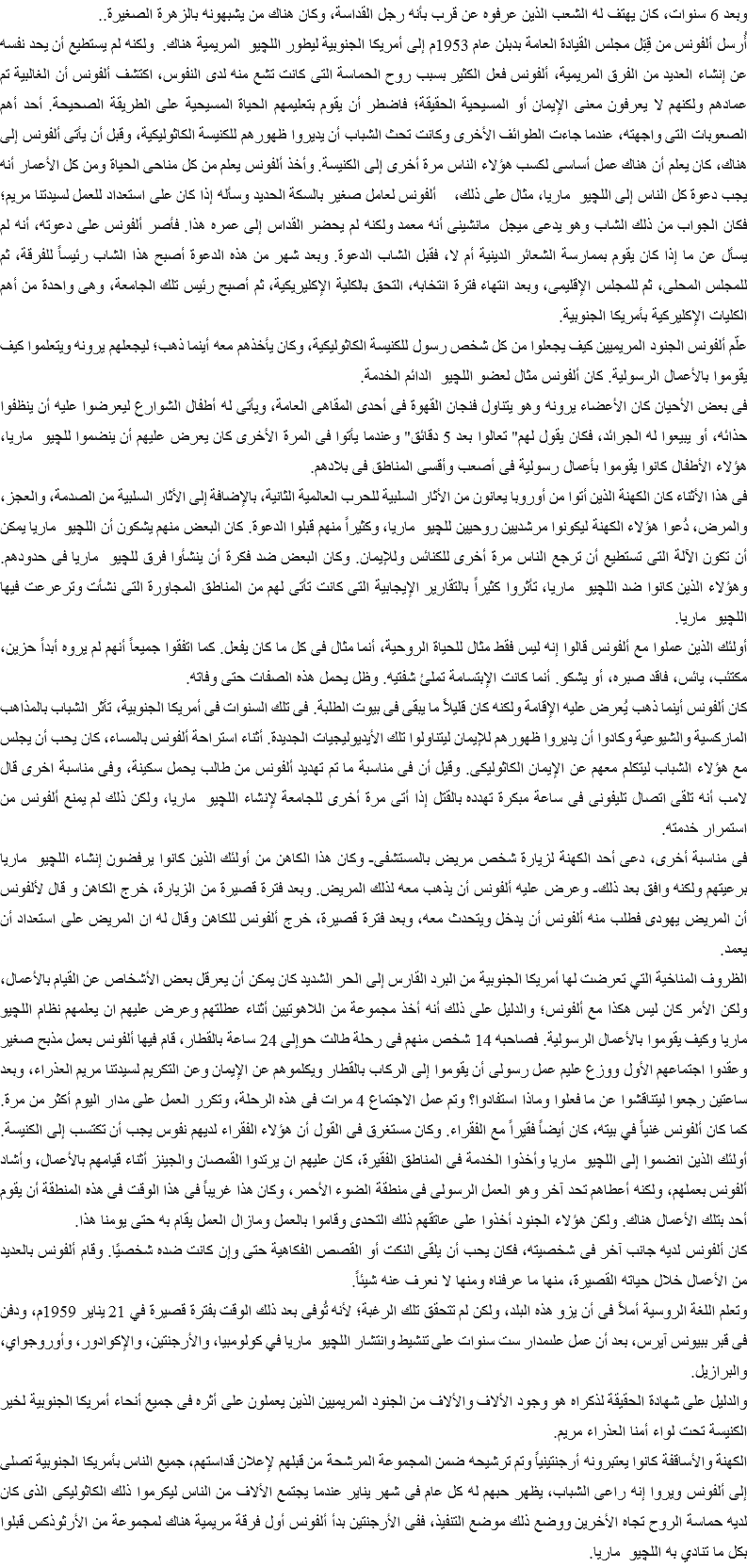 وبعد 6 سنوات، كان يهتف له الشعب الذين عرفوه عن قرب بأنه رجل القداسة، وكان هناك من يشبهونه بالزهرة الصغيرة..
أُرسل ألفونس من قِبَل مجلس القيادة العامة بدبلن عام 1953م إلى أمريكا الجنوبية ليطور اللچيو المريمية هناك. ولكنه لم يستطيع أن يحد نفسه عن إنشاء العديد من الفرق المريمية، ألفونس فعل الكثير بسبب روح الحماسة التى كانت تشع منه لدى النفوس، اكتشف ألفونس أن الغالبية تم عمادهم ولكنهم لا يعرفون معنى الإيمان أو المسيحية الحقيقة؛ فاضطر أن يقوم بتعليمهم الحياة المسيحية على الطريقة الصحيحة. أحد أهم الصعوبات التى واجهته، عندما جاءت الطوائف الأخرى وكانت تحث الشباب أن يديروا ظهورهم للكنيسة الكاثوليكية، وقبل أن يأتى ألفونس إلى هناك، كان يعلم أن هناك عمل أساسى لكسب هؤلاء الناس مرة أخرى إلى الكنيسة. وأخذ ألفونس يعلم من كل مناحى الحياة ومن كل الأعمار أنه يجب دعوة كل الناس إلى اللچيو ماريا، مثال على ذلك، ألفونس لعامل صغير بالسكة الحديد وسأله إذا كان على استعداد للعمل لسيدتنا مريم؛ فكان الجواب من ذلك الشاب وهو يدعى ميجل مانشينى أنه معمد ولكنه لم يحضر القداس إلى عمره هذا. فأصر ألفونس على دعوته، أنه لم يسأل عن ما إذا كان يقوم بممارسة الشعائر الدينية أم لا، فقبل الشاب الدعوة. وبعد شهر من هذه الدعوة أصبح هذا الشاب رئيساً للفرقة، ثم للمجلس المحلى، ثم للمجلس الإقليمى، وبعد انتهاء فترة انتخابه، التحق بالكلية الإكليريكية، ثم أصبح رئيس تلك الجامعة، وهى واحدة من أهم الكليات الإكليركية بأمريكا الجنوبية.
علّم ألفونس الجنود المريميين كيف يجعلوا من كل شخص رسول للكنيسة الكاثوليكية، وكان يأخذهم معه أينما ذهب؛ ليجعلهم يرونه ويتعلموا كيف يقوموا بالأعمال الرسولية. كان ألفونس مثال لعضو اللچيو الدائم الخدمة.
فى بعض الأحيان كان الأعضاء يرونه وهو يتناول فنجان القهوة فى أحدى المقاهى العامة، ويأتى له أطفال الشوارع ليعرضوا عليه أن ينظفوا حذائه، أو يبيعوا له الجرائد، فكان يقول لهم" تعالوا بعد 5 دقائق" وعندما يأتوا فى المرة الأخرى كان يعرض عليهم أن ينضموا للچيو ماريا، هؤلاء الأطفال كانوا يقوموا بأعمال رسولية فى أصعب وأقسى المناطق فى بلادهم.
فى هذا الأثناء كان الكهنة الذين أتوا من أوروبا يعانون من الأثار السلبية للحرب العالمية الثانية، بالإضافة إلى الأثار السلبية من الصدمة، والعجز، والمرض، دُعوا هؤلاء الكهنة ليكونوا مرشديين روحيين للچيو ماريا، وكثيراً منهم قبلوا الدعوة. كان البعض منهم يشكون أن اللچيو ماريا يمكن أن تكون الآلة التى تستطيع أن ترجع الناس مرة أخرى للكنائس وللإيمان. وكان البعض ضد فكرة أن ينشأوا فرق للچيو ماريا فى حدودهم. وهؤلاء الذين كانوا ضد اللچيو ماريا، تأثروا كثيراً بالتقارير الإيجابية التى كانت تأتى لهم من المناطق المجاورة التى نشأت وترعرعت فيها اللچيو ماريا.
أولئك الذين عملوا مع ألفونس قالوا إنه ليس فقط مثال للحياة الروحية، أنما مثال فى كل ما كان يفعل. كما اتفقوا جميعاً أنهم لم يروه أبداً حزين، مكتئب، يائس، فاقد صبره، أو يشكو. أنما كانت الإبتسامة تملئ شفتيه. وظل يحمل هذه الصفات حتى وفاته.
كان ألفونس أينما ذهب يُعرض عليه الإقامة ولكنه كان قليلاً ما يبقى فى بيوت الطلبة. فى تلك السنوات فى أمريكا الجنوبية، تأثر الشباب بالمذاهب الماركسية والشيوعية وكادوا أن يديروا ظهورهم للإيمان ليتناولوا تلك الأيديوليجيات الجديدة. أثناء استراحة ألفونس بالمساء، كان يحب أن يجلس مع هؤلاء الشباب ليتكلم معهم عن الإيمان الكاثوليكى. وقيل أن فى مناسبة ما تم تهديد ألفونس من طالب يحمل سكينة، وفى مناسبة اخرى قال لامب أنه تلقى اتصال تليفونى فى ساعة مبكرة تهدده بالقتل إذا أتى مرة أخرى للجامعة لإنشاء اللچيو ماريا، ولكن ذلك لم يمنع ألفونس من استمرار خدمته.
فى مناسبة أخرى، دعى أحد الكهنة لزيارة شخص مريض بالمستشفى- وكان هذا الكاهن من أولئك الذين كانوا يرفضون إنشاء اللچيو ماريا برعيتهم ولكنه وافق بعد ذلك- وعرض عليه ألفونس أن يذهب معه لذلك المريض. وبعد فترة قصيرة من الزيارة، خرج الكاهن و قال لألفونس أن المريض يهودى فطلب منه ألفونس أن يدخل ويتحدث معه، وبعد فترة قصيرة، خرج ألفونس للكاهن وقال له ان المريض على استعداد أن يعمد.
الظروف المناخية التي تعرضت لها أمريكا الجنوبية من البرد القارس إلى الحر الشديد كان يمكن أن يعرقل بعض الأشخاص عن القيام بالأعمال، ولكن الأمر كان ليس هكذا مع ألفونس؛ والدليل على ذلك أنه أخذ مجموعة من اللاهوتيين أثناء عطلتهم وعرض عليهم ان يعلمهم نظام اللچيو ماريا وكيف يقوموا بالأعمال الرسولية. فصاحبه 14 شخص منهم فى رحلة طالت حوإلى 24 ساعة بالقطار، قام فيها ألفونس بعمل مذبح صغير وعقدوا اجتماعهم الأول ووزع عليم عمل رسولى أن يقوموا إلى الركاب بالقطار ويكلموهم عن الإيمان وعن التكريم لسيدتنا مريم العذراء، وبعد ساعتين رجعوا ليتناقشوا عن ما فعلوا وماذا استفادوا؟ وتم عمل الاجتماع 4 مرات فى هذه الرحلة، وتكرر العمل على مدار اليوم أكثر من مرة.
كما كان ألفونس غنياً في بيته، كان أيضاً فقيراً مع الفقراء. وكان مستغرق فى القول أن هؤلاء الفقراء لديهم نفوس يجب أن تكتسب إلى الكنيسة. أولئك الذين انضموا إلى اللچيو ماريا وأخذوا الخدمة فى المناطق الفقيرة، كان عليهم ان يرتدوا القمصان والجينز أثناء قيامهم بالأعمال، وأشاد ألفونس بعملهم، ولكنه أعطاهم تحد آخر وهو العمل الرسولى فى منطقة الضوء الأحمر، وكان هذا غريباً فى هذا الوقت فى هذه المنطقة أن يقوم أحد بتلك الأعمال هناك. ولكن هؤلاء الجنود أخذوا على عاتقهم ذلك التحدى وقاموا بالعمل ومازال العمل يقام به حتى يومنا هذا.
كان ألفونس لديه جانب آخر فى شخصيته، فكان يحب أن يلقى النكت أو القصص الفكاهية حتى وإن كانت ضده شخصيًا. وقام ألفونس بالعديد من الأعمال خلال حياته القصيرة، منها ما عرفناه ومنها لا نعرف عنه شيئاً. وتعلم اللغة الروسية أملاً فى أن يزو هذه البلد، ولكن لم تتحقق تلك الرغبة؛ لأنه تُوفى بعد ذلك الوقت بفترة قصيرة في 21 يناير 1959م، ودفن فى قبر ببيونس آيرس، بعد أن عمل علىمدار ست سنوات على تنشيط وانتشار اللچيو ماريا في كولومبيا، والأرجنتين، والإكوادور، وأوروجواي، والبرازيل.
والدليل على شهادة الحقيقة لذكراه هو وجود الألاف والألاف من الجنود المريميين الذين يعملون على أثره فى جميع أنحاء أمريكا الجنوبية لخير الكنيسة تحت لواء أمنا العذراء مريم.
الكهنة والأساقفة كانوا يعتبرونه أرجنتينياً وتم ترشيحه ضمن المجموعة المرشحة من قبلهم لإعلان قداستهم، جميع الناس بأمريكا الجنوبية تصلى إلى ألفونس ويروا إنه راعى الشباب، يظهر حبهم له كل عام فى شهر يناير عندما يجتمع الألاف من الناس ليكرموا ذلك الكاثوليكى الذى كان لديه حماسة الروح تجاه الأخرين ووضع ذلك موضع التنفيذ، ففى الأرجنتين بدأ ألفونس أول فرقة مريمية هناك لمجموعة من الأرثوذكس قبلوا بكل ما تنادي به اللچيو ماريا.