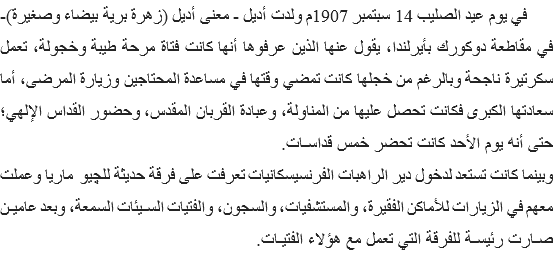 &nbsp;في يوم عيد الصليب 14 سبتمبر 1907م ولدت أديل - معنى أديل (زهرة برية بيضاء وصغيرة)- في مقاطعة دوكورك بأيرلندا، يقول عنها الذين عرفوها أنها كانت فتاة مرحة طيبة وخجولة، تعمل سكرتيرة ناجحة وبالرغم من خجلها كانت تمضي وقتها في مساعدة المحتاجين وزيارة المرضى، أما سعادتها الكبرى فكانت تحصل عليها من المناولة، وعبادة القربان المقدس، وحضور القداس الإلهي؛ حتى أنه يوم الأحد كانت تحضر خمس قداسـات.
وبينما كانت تستعد لدخول دير الراهبات الفرنسيسكانيات تعرفت على فرقة حديثة للچيو ماريا وعملت معهم في الزيارات للأماكن الفقيرة، والمستشفيات، والسجون، والفتيات السـيئات السمعة، وبعد عاميـن صـارت رئيسـة للفرقة التي تعمل مع هؤلاء الفتيـات.