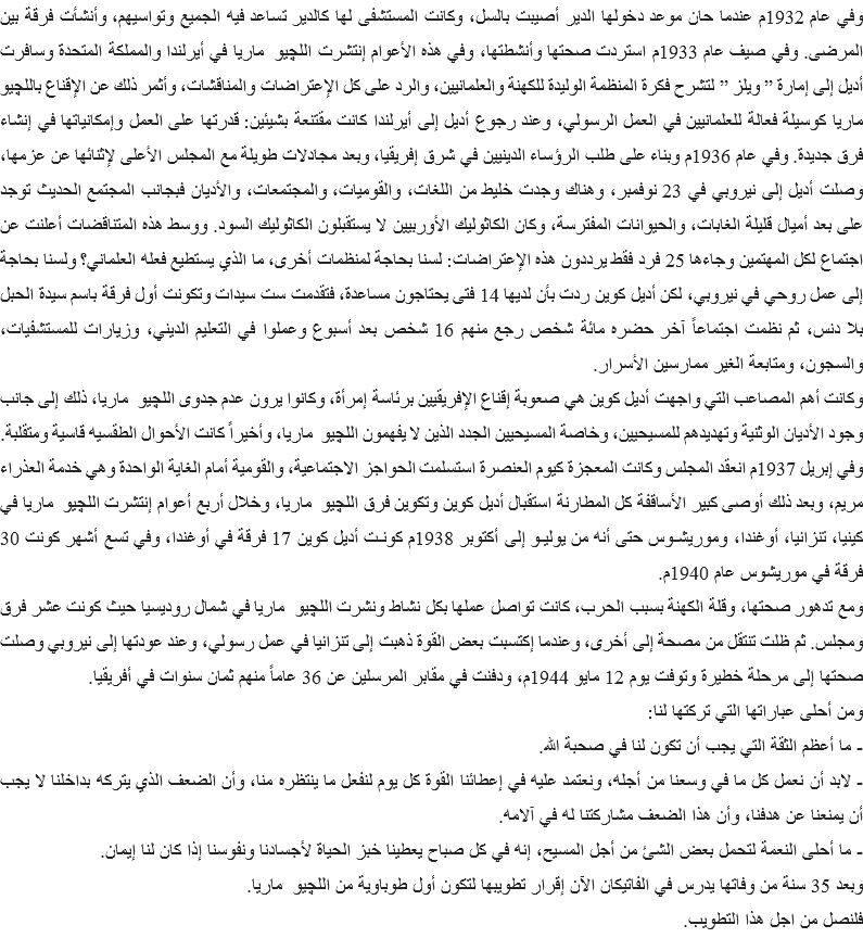 وفي عام 1932م عندما حان موعد دخولها الدير أصيبت بالسل، وكانت المستشفى لها كالدير تساعد فيه الجميع وتواسيهم، وأنشأت فرقة بين المرضى. وفي صيف عام 1933م استردت صحتها وأنشطتها، وفي هذه الأعوام إنتشرت اللچيو ماريا في أيرلندا والمملكة المتحدة وسافرت أديل إلى إمارة ” ويلز ” لتشرح فكرة المنظمة الوليدة للكهنة والعلمانيين، والرد على كل الإعتراضات والمناقشات، وأثمر ذلك عن الإقناع باللچيو ماريا كوسيلة فعالة للعلمانيين في العمل الرسولي، وعند رجوع أديل إلى أيرلندا كانت مقتنعة بشيئين: قدرتها على العمل وإمكانياتها في إنشاء فرق جديدة. وفي عام 1936م وبناء على طلب الرؤساء الدينيين في شرق إفريقيا، وبعد مجادلات طويلة مع المجلس الأعلى لإثنائها عن عزمها، وصلت أديل إلى نيروبي في 23 نوفمبر، وهناك وجدت خليط من اللغات، والقوميات، والمجتمعات، والأديان فبجانب المجتمع الحديث توجد على بعد أميال قليلة الغابات، والحيوانات المفترسة، وكان الكاثوليك الأوربيين لا يستقبلون الكاثوليك السود. ووسط هذه المتناقضات أعلنت عن اجتماع لكل المهتمين وجاءها 25 فرد فقط يرددون هذه الإعتراضات: لسنا بحاجة لمنظمات أخرى، ما الذي يستطيع فعله العلماني؟ ولسنا بحاجة إلى عمل روحي في نيروبي، لكن أديل كوين ردت بأن لديها 14 فتى يحتاجون مساعدة، فتقدمت ست سيدات وتكونت أول فرقة باسم سيدة الحبل بلا دنس، ثم نظمت اجتماعاً آخر حضره مائة شخص رجع منهم 16 شخص بعد أسبوع وعملوا في التعليم الديني، وزيارات للمستشفيات، والسجون، ومتابعة الغير ممارسين الأسرار.
وكانت أهم المصاعب التي واجهت أديل كوين هي صعوبة إقناع الإفريقيين برئاسة إمرأة، وكانوا يرون عدم جدوى اللچيو ماريا، ذلك إلى جانب وجود الأديان الوثنية وتهديدهم للمسيحيين، وخاصة المسيحيين الجدد الذين لا يفهمون اللچيو ماريا، وأخيراً كانت الأحوال الطقسيه قاسية ومتقلبة.
وفي إبريل 1937م انعقد المجلس وكانت المعجزة كيوم العنصرة استسلمت الحواجز الاجتماعية، والقومية أمام الغاية الواحدة وهي خدمة العذراء مريم، وبعد ذلك أوصى كبير الأساقفة كل المطارنة استقبال أديل كوين وتكوين فرق اللچيو ماريا، وخلال أربع أعوام إنتشرت اللچيو ماريا في كينيا، تنزانيا، أوغندا، وموريشـوس حتى أنه من يوليـو إلى أكتوبر 1938م كونـت أديل كوين 17 فرقة في أوغندا، وفي تسع أشهر كونت 30 فرقة في موريشوس عام 1940م.
ومع تدهور صحتها، وقلة الكهنة بسبب الحرب، كانت تواصل عملها بكل نشاط ونشرت اللچيو ماريا في شمال روديسيا حيث كونت عشر فرق ومجلس. ثم ظلت تنتقل من مصحة إلى أخرى، وعندما إكتسبت بعض القوة ذهبت إلى تنزانيا في عمل رسولي، وعند عودتها إلى نيروبي وصلت صحتها إلى مرحلة خطيرة وتوفت يوم 12 مايو 1944م، ودفنت في مقابر المرسلين عن 36 عاماً منهم ثمان سنوات في أفريقيا.
ومن أحلى عباراتها التي تركتها لنا:
- ما أعظم الثقة التي يجب أن تكون لنا في صحبة الله.
- لابد أن نعمل كل ما في وسعنا من أجله، ونعتمد عليه في إعطائنا القوة كل يوم لنفعل ما ينتظره منا، وأن الضعف الذي يتركه بداخلنا لا يجب أن يمنعنا عن هدفنا، وأن هذا الضعف مشاركتنا له في آلامه.
- ما أحلى النعمة لتحمل بعض الشئ من أجل المسيح، إنه في كل صباح يعطينا خبز الحياة لأجسادنا ونفوسنا إذا كان لنا إيمان.
وبعد 35 سنة من وفاتها يدرس في الفاتيكان الآن إقرار تطويبها لتكون أول طوباوية من اللچيو ماريا.
فلنصل من اجل هذا التطويب.