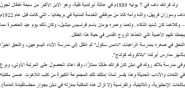 &nbsp;ولد فرانك داف في 7 يونيه 1889م في عائلة أيرلندية تقية، وهو الابن الأكبر من سبعة أطفال لجون داف وسوزان فريهل، والده وأمه كانا من موظفي الخدمة المدنية في بريطانيا - التي كانت قبل عام 1922م – وكلاهما كان شديد الذكاء. وتعمد وعمره يومان باسم فرنسيس ميشيل، وكان ذلك يوم عيد العنصرة مما يجعلنا نفهم الأهمية التي اتخذها الروح القدس في حياة هذا الطفل.
التحق في صغره بمدرسة الراهبات "دامس سكول" ثم انتقل إلى مدرسة الآباء اليسوعيين، والتحق اخيرًا بأشهر مدارس أيرلندا "بلاكروك كولدج".
وفي مدرسة بلاك روك في دبلن كان فرانك طالبًا ممتازًا، وقد اعتاد الحصول على المرتبة الأولى، وبرع في اللغات والآداب الحديثة وهذا يفسر لماذا إمتلك تلك المجموعة الكبيرة من كتب اللاهوت ضمن مكتبته باللغات الإنجليزية، واللاتينية، والفرنسية (لا تزال هذه المكتبة بمنزله في دبلن بجوار مجلسالقيادة العامة). 