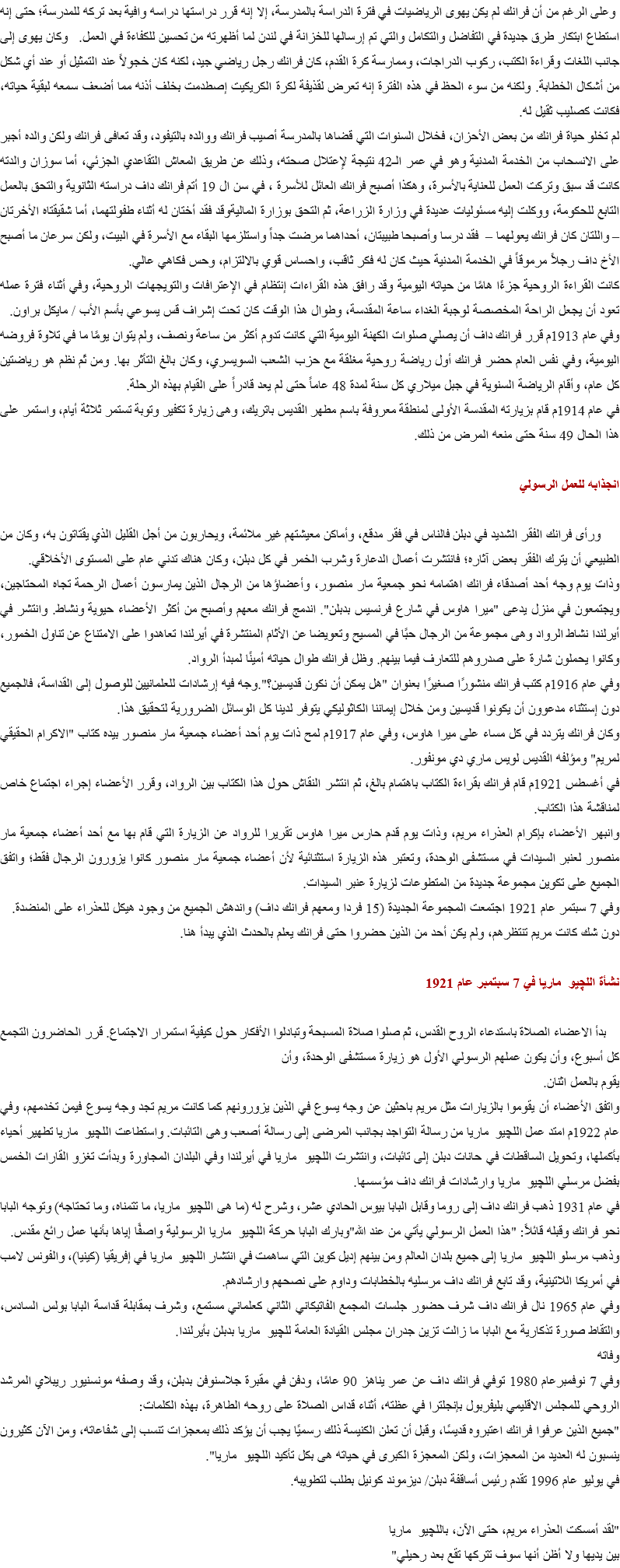 &nbsp;وعلى الرغم من أن فرانك لم يكن يهوى الرياضيات في فترة الدراسة بالمدرسة، إلا إنه قرر دراستها دراسه وافية بعد تركه للمدرسة؛ حتى إنه استطاع ابتكار طرق جديدة في التفاضل والتكامل والتي تم إرسالها للخزانة في لندن لما أظهرته من تحسين للكفاءة في العمل. وكان يهوى إلى جانب اللغات وقراءة الكتب، ركوب الدراجات، وممارسة كرة القدم، كان فرانك رجل رياضي جيد، لكنه كان خجولاً عند التمثيل أو عند أي شكل من أشكال الخطابة. ولكنه من سوء الحظ في هذه الفترة إنه تعرض لقذيفة لكرة الكريكيت إصطدمت بخلف أذنه مما أضعف سمعه لبقية حياته، فكانت كصليب ثقيل له.
لم تخلو حياة فرانك من بعض الأحزان، فخلال السنوات التي قضاها بالمدرسة أصيب فرانك ووالده بالتيفود، وقد تعافى فرانك ولكن والده أجبر على الانسحاب من الخدمة المدنية وهو في عمر الـ42 نتيجة لإعتلال صحته، وذلك عن طريق المعاش التقاعدي الجزئي، أما سوزان والدته كانت قد سبق وتركت العمل للعناية بالأسرة، وهكذا أصبح فرانك العائل للأسرة ، في سن ال 19 أتم فرانك داف دراسته الثانوية والتحق بالعمل التابع للحكومة، ووكلت إليه مسئوليات عديدة في وزارة الزراعة، ثم التحق بوزارة الماليةوقد فقد أختان له أثناء طفولتهما، أما شقيقتاه الأخرتان – واللتان كان فرانك يعولهما – فقد درسا وأصبحا طبيبتان، أحداهما مرضت جداً واستلزمها البقاء مع الأسرة في البيت، ولكن سرعان ما أصبح الأخ داف رجلاً مرموقاً في الخدمة المدنية حيث كان له فكر ثاقب، واحساس قوي بالالتزام، وحس فكاهي عالي. كانت القراءة الروحية جزءًا هامًا من حياته اليومية وقد رافق هذه القراءات إنتظام في الإعترافات والتويجهات الروحية، وفي أثناء فترة عمله تعود أن يجعل الراحة المخصصة لوجبة الغداء ساعة المقدسة، وطوال هذا الوقت كان تحت إشراف قس يسوعي بأسم الأب / مايكل براون.
وفي عام 1913م قرر فرانك داف أن يصلي صلوات الكهنة اليومية التي كانت تدوم أكثر من ساعة ونصف، ولم يتوان يومًا ما في تلاوة فروضه اليومية، وفي نفس العام حضر فرانك أول رياضة روحية مغلقة مع حزب الشعب السويسري، وكان بالغ التأثر بها. ومن ثَم نظم هو رياضتين كل عام، وأقام الرياضة السنوية في جبل ميلاري كل سنة لمدة 48 عاماً حتى لم يعد قادراً على القيام بهذه الرحلة.
في عام 1914م قام بزيارته المقدسة الأولى لمنطقة معروفة باسم مطهر القديس باتريك، وهى زيارة تكفير وتوبة تستمر ثلاثة أيام، واستمر على هذا الحال 49 سنة حتى منعه المرض من ذلك. انجذابه للعمل الرسولي ورأى فرانك الفقر الشديد في دبلن فالناس في فقر مدقع، وأماكن معيشتهم غير ملائمة، ويحاربون من أجل القليل الذي يقتاتون به، وكان من الطبيعي أن يترك الفقر بعض آثاره؛ فانتشرت أعمال الدعارة وشرب الخمر في كل دبلن، وكان هناك تدني عام على المستوى الأخلاقي.
وذات يوم وجه أحد أصدقاء فرانك اهتمامه نحو جمعية مار منصور، وأعضاؤها من الرجال الذين يمارسون أعمال الرحمة تجاه المحتاجين، ويجتمعون في منزل يدعى "ميرا هاوس في شارع فرنسيس بدبلن". اندمج فرانك معهم وأصبح من أكثر الأعضاء حيوية ونشاط. وانتشر في أيرلندا نشاط الرواد وهى مجموعة من الرجال حبًا في المسيح وتعويضا عن الأثام المنتشرة في أيرلندا تعاهدوا على الامتناع عن تناول الخمور، وكانوا يحملون شارة على صدروهم للتعارف فيما بينهم. وظل فرانك طوال حياته أمينًا لمبدأ الرواد.
وفي عام 1916م كتب فرانك منشورًا صغيرًا بعنوان "هل يمكن أن نكون قديسين؟".وجه فيه إرشادات للعلمانيين للوصول إلى القداسة، فالجميع دون إستثناء مدعوون أن يكونوا قديسين ومن خلال إيماننا الكاثوليكي يتوفر لدينا كل الوسائل الضرورية لتحقيق هذا.
وكان فرانك يتردد في كل مساء على ميرا هاوس، وفي عام 1917م لمح ذات يوم أحد أعضاء جمعية مار منصور بيده كتاب "الاكرام الحقيقي لمريم" ومؤلفه القديس لويس ماري دي مونفور.
في أغسطس 1921م قام فرانك بقراءة الكتاب باهتمام بالغ، ثم انتشر النقاش حول هذا الكتاب بين الرواد، وقرر الأعضاء إجراء اجتماع خاص لمناقشة هذا الكتاب.
وانبهر الأعضاء بإكرام العذراء مريم، وذات يوم قدم حارس ميرا هاوس تقريرا للرواد عن الزيارة التي قام بها مع أحد أعضاء جمعية مار منصور لعنبر السيدات في مستشفى الوحدة، وتعتبر هذه الزيارة استثنائية لأن أعضاء جمعية مار منصور كانوا يزورون الرجال فقط؛ واتفق الجميع على تكوين مجموعة جديدة من المتطوعات لزيارة عنبر السيدات.
وفي 7 سبتمر عام 1921 اجتمعت المجموعة الجديدة (15 فردا ومعهم فرانك داف) واندهش الجميع من وجود هيكل للعذراء على المنضدة.
دون شك كانت مريم تنتظرهم، ولم يكن أحد من الذين حضروا حتى فرانك يعلم بالحدث الذي يبدأ هنا. نشأة اللچيو ماريا في 7 سبتمبر عام 1921 بدأ الاعضاء الصلاة باستدعاء الروح القدس، ثم صلوا صلاة المسبحة وتبادلوا الأفكار حول كيفية استمرار الاجتماع. قرر الحاضرون التجمع كل أسبوع، وأن يكون عملهم الرسولي الأول هو زيارة مستشفى الوحدة، وأن
يقوم بالعمل اثنان.
واتفق الأعضاء أن يقوموا بالزيارات مثل مريم باحثين عن وجه يسوع في الذين يزورونهم كما كانت مريم تجد وجه يسوع فيمن تخدمهم، وفي عام 1922م امتد عمل اللچيو ماريا من رسالة التواجد بجانب المرضى إلى رسالة أصعب وهى التائبات. واستطاعت اللچيو ماريا تطهير أحياء بأكملها، وتحويل الساقطات في حانات دبلن إلى تائبات، وانتشرت اللچيو ماريا في أيرلندا وفي البلدان المجاورة وبدأت تغزو القارات الخمس بفضل مرسلي اللچيو ماريا وارشادات فرانك داف مؤسسها.
في عام 1931 ذهب فرانك داف إلى روما وقابل البابا بيوس الحادي عشر، وشرح له (ما هى اللچيو ماريا، ما تتمناه، وما تحتاجه) وتوجه البابا نحو فرانك وقبله قائلاً: "هذا العمل الرسولي يأتي من عند الله"وبارك البابا حركة اللچيو ماريا الرسولية واصفًا إياها بأنها عمل رائع مقدس.
وذهب مرسلو اللچيو ماريا إلى جميع بلدان العالم ومن بينهم إديل كوين التي ساهمت في انتشار اللچيو ماريا في إفريقيا (كينيا)، والفونس لامب في أمريكا اللاتينية، وقد تابع فرانك داف مرسليه بالخطابات وداوم على نصحهم وارشادهم.
وفي عام 1965 نال فرانك داف شرف حضور جلسات المجمع الفاتيكاني الثاني كعلماني مستمع، وشرف بمقابلة قداسة البابا بولس السادس، والتقاط صورة تذكارية مع البابا ما زالت تزين جدران مجلس القيادة العامة للچيو ماريا بدبلن بأيرلندا.
وفاته
وفي 7 نوفمبرعام 1980 توفي فرانك داف عن عمر يناهز 90 عامًا، ودفن في مقبرة جلاسنوفن بدبلن، وقد وصفه مونسنيور ريبلاي المرشد الروحي للمجلس الاقليمي بليفربول بإنجلترا في عظته، أثناء قداس الصلاة على روحه الطاهرة، بهذه الكلمات:
"جميع الذين عرفوا فرانك اعتبروه قديسًا، وقبل أن تعلن الكنيسة ذلك رسميًا يجب أن يؤكد ذلك بمعجزات تنسب إلى شفاعاته، ومن الآن كثيرون ينسبون له العديد من المعجزات، ولكن المعجزة الكبرى في حياته هى بكل تأكيد اللچيو ماريا".
في يوليو عام 1996 تقدم رئيس أساقفة دبلن/ ديزموند كونيل بطلب لتطويبه. "لقد أمسكت العذراء مريم، حتى الآن، باللچيو ماريا
بين يديها ولا أظن أنها سوف تتركها تقع بعد رحيلي"