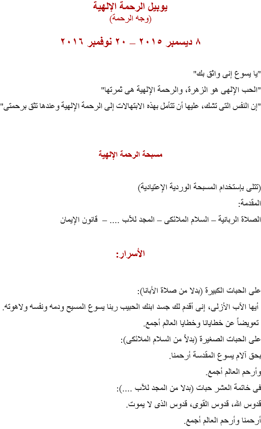 يوبيل الرحمة الإلهية
(وجه الرحمة) ٨ ديسمبر ٢۰١٥ – ٢۰ نوفمبر ۲۰١٦ "يا يسوع إنى واثق بك"
"الحب الإلهى هو الزهرة، والرحمة الإلهية هى ثمرتها"
"إن النفس التى تشك، عليها أن تتأمل بهذه الابتهالات إلى الرحمة الإلهية وعندها تثق برحمتى" مسبحة الرحمة الإلهية (تتلى بإستخدام المسبحة الوردية الإعتيادية)
المقدمة:
الصلاة الربانية – السلام الملائكى – المجد للآب .... – قانون الإيمان الأسرار: على الحبات الكبيرة (بدلا من صلاة الأبانا): أيها الآب الأزلى، إنى أقدم لك جسد ابنك الحبيب ربنا يسوع المسيح ودمه ونفسه ولاهوته. تعويضاً عن خطايانا وخطايا العالم أجمع.
على الحبات الصغيرة (بدلاً من السلام الملائكى):
بحق آلام يسوع المقدسة أرحمنا.
وأرحم العالم أجمع.
فى خاتمة العشر حبات (بدلا من المجد للآب ....):
قدوس الله، قدوس القوى، قدوس الذى لا يموت.
أرحمنا وأرحم العالم أجمع.