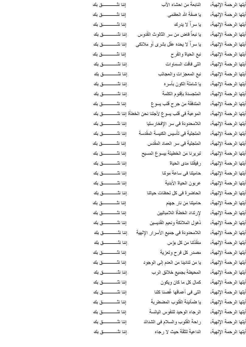أيتها الرحمة الإلهية، النابعة من احشاء الآب إننا نثــــــــــــق بك
أيتها الرحمة الإلهية، يا صفة الله العظمى إننا نثــــــــــــق بك
أيتها الرحمة الإلهية، يا سراً لا يدرك إننا نثــــــــــــق بك
أيتها الرحمة الإلهية، يا نبعاً فاض من سر الثالوث القدوس إننا نثــــــــــــق بك
أيتها الرحمة الإلهية، يا سراً لا يحده عقل بشرى أو ملائكى إننا نثــــــــــــق بك
أيتها الرحمة الإلهية، نبع الحياة والفرح إننا نثــــــــــــق بك
أيتها الرحمة الإلهية، التى فاقت السماوات إننا نثــــــــــــق بك
أيتها الرحمة الإلهية، نبع المعجزات والعجائب إننا نثــــــــــــق بك
أيتها الرحمة الإلهية، يا شاملة الكون بأسره إننا نثــــــــــــق بك
أيتها الرحمة الإلهية، المتجسدة بإقنوم الكلمة إننا نثــــــــــــق بك
أيتها الرحمة الإلهية، المتدفقة من جرح قلب يسوع إننا نثــــــــــــق بك
أيتها الرحمة الإلهية، الموعبة فى قلب يسوع لأجلنا نحن الخطأة إننا نثــــــــــــق بك
أيتها الرحمة الإلهية، اللامحدودة فى سر الإفخارستيا إننا نثــــــــــــق بك
أيتها الرحمة الإلهية، المتجلية فى تأسيس الكنيسة المقدسة إننا نثــــــــــــق بك
أيتها الرحمة الإلهية، المتجلية فى سر العماد المقدس إننا نثــــــــــــق بك
أيتها الرحمة الإلهية، تبريرنا من الخطيئة بيسوع المسيح إننا نثــــــــــــق بك
أيتها الرحمة الإلهية، رفيقتنا مدى الحياة إننا نثــــــــــــق بك
أيتها الرحمة الإلهية، حاميتنا فى ساعة موتنا إننا نثــــــــــــق بك
أيتها الرحمة الإلهية، عربون الحياة الأبدية إننا نثــــــــــــق بك
أيتها الرحمة الإلهية، الحاضرة فى كل لحظات حياتنا إننا نثــــــــــــق بك
أيتها الرحمة الإلهية، حاميتنا من نار جهنم إننا نثــــــــــــق بك
أيتها الرحمة الإلهية، لإرتداد الخطأة اللامباليين إننا نثــــــــــــق بك
أيتها الرحمة الإلهية، ذهول الملائكة ونعيم القديسين إننا نثــــــــــــق بك
أيتها الرحمة الإلهية، اللامحدودة فى جميع الأسرار الإلهية إننا نثــــــــــــق بك
أيتها الرحمة الإلهية، منقذتنا من كل بؤس إننا نثــــــــــــق بك
أيتها الرحمة الإلهية، مصدر كل فرح وتعزية إننا نثــــــــــــق بك
أيتها الرحمة الإلهية، يا من تنادينا من العدم إلى الوجود إننا نثــــــــــــق بك
أيتها الرحمة الإلهية، المحيطة بجميع خلائق الرب إننا نثــــــــــــق بك
أيتها الرحمة الإلهية، كمال كل ما كان ويكون إننا نثــــــــــــق بك
أيتها الرحمة الإلهية، التى فى أعماقها غُصنا كلنا إننا نثــــــــــــق بك
أيتها الرحمة الإلهية، يا طمأنينة القلوب المضطربة إننا نثــــــــــــق بك
أيتها الرحمة الإلهية، الرجاء الوحيد للنفوس اليائسة إننا نثــــــــــــق بك
أيتها الرحمة الإلهية، راحة القلوب والسلام فى الشدائد إننا نثــــــــــــق بك
أيتها الرحمة الإلهية، الداعية للثقة حيث لا رجاء إننا نثــــــــــــق بك
