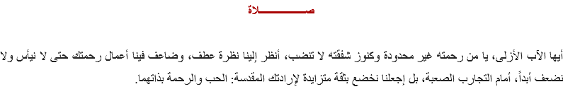 صــــــــــــــــلاة أيها الآب الأزلى، يا من رحمته غير محدودة وكنوز شفقته لا تنضب، أنظر إلينا نظرة عطف، وضاعف فينا أعمال رحمتك حتى لا نيأس ولا نضعف أبداً، أمام التجارب الصعبة، بل إجعلنا نخضع بثقة متزايدة لإرادتك المقدسة: الحب والرحمة بذاتهما.
