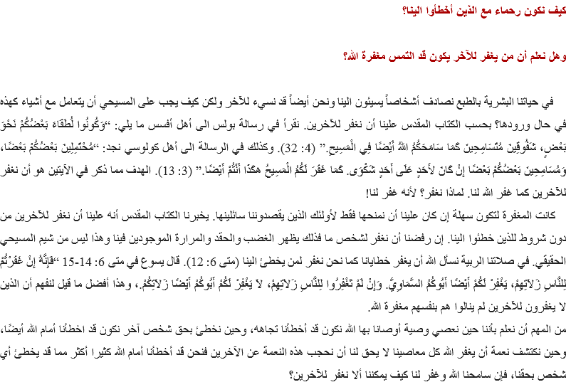 كيف نكون رحماء مع الذين أخطأوا الينا؟ وهل نعلم أن من يغفر للآخر يكون قد التمس مغفرة الله؟ في حياتنا البشرية بالطبع نصادف أشخاصاً يسيئون الينا ونحن أيضاً قد نسيء للآخر ولكن كيف يجب على المسيحي أن يتعامل مع أشياء كهذه في حال ورودها؟ بحسب الكتاب المقدس علينا أن نغفر للآخرين. نقرأ في رسالة بولس الى أهل أفسس ما يلي: “وَكُونُوا لُطَفَاءَ بَعْضُكُمْ نَحْوَ بَعْضٍ، شَفُوقِينَ مُتَسَامِحِينَ كَمَا سَامَحَكُمُ اللهُ أَيْضًا فِي الْمَسِيحِ.” (4: 32). وكذلك في الرسالة الى أهل كولوسي نجد: “مُحْتَمِلِينَ بَعْضُكُمْ بَعْضًا، وَمُسَامِحِينَ بَعْضُكُمْ بَعْضًا إِنْ كَانَ لأَحَدٍ عَلَى أَحَدٍ شَكْوَى. كَمَا غَفَرَ لَكُمُ الْمَسِيحُ هكَذَا أَنْتُمْ أَيْضًا.” (3: 13). الهدف مما ذكر في الآيتين هو أن نغفر للآخرين كما غفر الله لنا. لماذا نغفر؟ لأنه غفر لنا! كانت المغفرة لتكون سهلة إن كان علينا أن نمنحها فقط لأولئك الذين يقصدوننا سائلينها. يخبرنا الكتاب المقدس أنه علينا أن نغفر للآخرين من دون شروط للذين خطئوا الينا. إن رفضنا أن نغفر لشخص ما فذلك يظهر الغضب والحقد والمرارة الموجودين فينا وهذا ليس من شيم المسيحي الحقيقي. في صلاتنا الربية نسأل الله أن يغفر خطايانا كما نحن نغفر لمن يخطئ الينا (متى 6: 12). قال يسوع في متى 6: 14-15 “فَإِنَّهُ إِنْ غَفَرْتُمْ لِلنَّاسِ زَلاَتِهِمْ، يَغْفِرْ لَكُمْ أَيْضًا أَبُوكُمُ السَّمَاوِيُّ. وَإِنْ لَمْ تَغْفِرُوا لِلنَّاسِ زَلاَتِهِمْ، لاَ يَغْفِرْ لَكُمْ أَبُوكُمْ أَيْضًا زَلاَتِكُمْ.، وهذا أفضل ما قيل لنفهم أن الذين لا يغفرون للآخرين لم ينالوا هم بنفسهم مغفرة الله.
من المهم أن نعلم بأننا حين نعصي وصية أوصانا بها الله نكون قد أخطأنا تجاهه، وحين نخطئ بحق شخص آخر نكون قد اخطأنا أمام الله أيضًا، وحين نكتشف نعمة أن يغفر الله كل معاصينا لا يحق لنا أن نحجب هذه النعمة عن الآخرين فنحن قد أخطأنا أمام الله كثيرا أكثر مما قد يخطئ أي شخص بحقنا، فإن سامحنا الله وغفر لنا كيف يمكننا ألا نغفر للآخرين؟