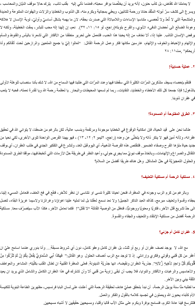 &nbsp;لا يعاملنا الله كقاض، بل كأب حنون، لأنه يريد أن يخلّصنا بوافر محبته، فعندما نأتي إليه بقلب تائب، يترك حالا موقف الديّان والمحاسب ، ويسرع الى كشف سرّ أبوته المتّقد حنانا ورحمة للتائبين، ويعفي بمجانية وبكرم منه، كل الذنوب والخطايا والزلات والهفوات المتنوعة والعديدة والمتشعبة التي لا تُعدّ ولا تُحصى، متناسيا الإساءات واللامبالاة التي صدرت بحقه، لان ما يهمه بشكل أساسيّ وأوليّ، توبة الإنسان لا هلاكه وعودة الضائع الى أحضان الدفىء الأبوي، والفرح بتوبته(راجع، لو ١٥: ١١- ٣٢). نعم، إن إلهنا إله محب للبشر، يمقت الخطيئة، ولكنه لا يرفض الإنسان التائب. علينا إذا، ألا نخاف من إله يحبنا هذا الحب، فلنعمل على تحرير منطقنا من الأفكار التي تشعرنا باليأس والقنوط والسأم والإتهام والإحباط والخوف والإتهام، غارسين مكانها فكر وعمل الرحمة القائل: “تعالوا إليّ يا جميع المتعبين والرازحين تحت أثقالكم وأنا أريحكم” ,مت١١: ٢٨ ٢- عمليّة حسابيّة! فلنقم بإحصاء بسيط، متذكرين المرّات الكثيرة التي سقطنا فيها وعدد المرّات التي طلبنا فيها السماح من الله، لا شك بأننا سنصاب للوهلة الأولى بالذهول! فإذا جمعنا كل تلك الأخطاء والخطايا- النفايات، ربما لم تسعها المحيطات والبحار. يا لعظمة رحمة الله ويا لقدرة نعمته، فحبه لا يتعب في غفران ذنوبنا. ٣- الطرق المفتوحة أم المسدودة؟ طالما نحن على قيد الحياة، فإن امكانية الوقوع في الخطايا موجودة ومرتفعة وبنسب عالية، لكن بالرغم من ضعفنا، لا يتواني الله في تحقيق غفرانه، ولأنه أمين فهو لا ينكر ذاته ولا يتخلّى عن وعده (راجع، ٢تيمو ٢: ١٢- ١٣) ، فهو يهبنا الفرص الواحدة تلوى الأخرى، لكي نحيا من جديد حياة ملؤها الفرح وصفاء الضمير. فلنقتص هذه الفرصة الذهبية، أي اليوم قبل الغد، ولنشرع في التفكير الجدي في طلب الغفران، أي بوقف التقاتل والصراع والإتهامات، وباتخاذ موقف نبويّ مما يجري حولي، وأعيد النظر في طريقة حلّ الأزمات التي أتخبط فيها، موقفا الطرق المسدودة والحلول التعجيزيّة في حلّ المشاكل. وهل هناك طريقا أفضل من السلام؟ ٤- مسلكية الرحمة أم مسلكية التعنيف؟ وبالرغم من كرم الرب وجوده في المغفرة، فنحن احيانا كثيرة ننسى او نتناسى ان نغفر للآخر، فنقع في فخ العنف، فنعامل المسيء إلينا، بجفاء وقسوة وتعنيف مبرمج، كذاك العبد الناكر الجميل! ولا نعد نسمع لعقلنا بل لما تمليه علينا اهواؤنا وغرائزنا ولاسيما غريزة البقاء، لنصل الى حدّ تشريع قتل الآخر، فكريّا ومعنويّا ووجوديًّا، فنغفل من الوصية القائلة “لا تقتل”! فكما نعامل الآخر، هكذا الآب سيتصرّف معنا. مسلكية الرحمة أفضل من مسلكية الإنتقاد والتعنيف والجفاء والقسوة. 5- غفران كامل أم جزئي؟ مع الله، لا يوجد نصف غفران أو ربع أو ثلث، بل غفران كامل وعفو كامل، دون أي شروط مسبقة… وأنا بدوري عندما اسامح عليّ ان أغفر من كل قلبي وقوتي وفكري وإرادتي. إذ لا توجد مع الرب أنصاف الحلول وهو القائل:” فَهكَذَا أَبِي السَّمَاوِيُّ يَفْعَلُ بِكُمْ إِنْ لَمْ تَتْرُكُوا مِنْ قُلُوبِكُمْ كُلُّ وَاحِدٍ لأَخِيهِ زَّلاَتِهِ”. جذرية الغفران ونقيضه، انها جذريّة الدينونة. فعلى المغفرة القلبية ان تطال القلب بكلّيته: المشاعر والعواطف والأحاسيس والرغبات والأفكار والنوايا، فلا يجب أن تبقى زاوية من قلبي ألا وأن تشترك في هذا الغفران الكامل والشامل الذي يريد ان يعيد الثقة بيني وبين الآخر. ما تطلبه منّا سنة يوبيل الرحمة، أن نبدأ بتحقق عمليّ هادف لحقيقة الرحمة التي أعلنت على لسان البابا فرنسيس، مظهرين الطاعة البنوية للكنيسة الأم كأبناء يحبون الله ويعملون في تجسيد كلامه بالقول والفكر والعمل.
فلتترسخ فينا عادة الكرم، فنسامح بوفرة وبكرم على مثال الآب قالبا وقلبا، ومسيحيين حقيقيين لا أشباه مسيحيين.