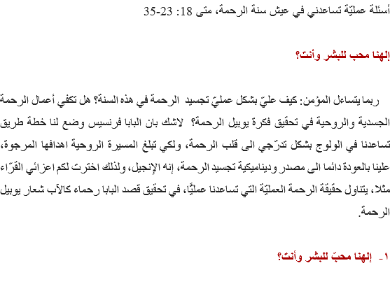 أسئلة عمليّة تساعدني في عيش سنة الرحمة، متى 18: 23-35 إلهنا محب للبشر وأنت؟ ربما يتساءل المؤمن: كيف عليّ بشكل عمليّ تجسيد الرحمة في هذه السنة؟ هل تكفي أعمال الرحمة الجسدية والروحية في تحقيق فكرة يوبيل الرحمة؟ لاشك بان البابا فرنسيس وضع لنا خطة طريق تساعدنا في الولوج بشكل تدرّجي الى قلب الرحمة، ولكي تبلغ المسيرة الروحية اهدافها المرجوة، علينا بالعودة دائما الى مصدر وديناميكية تجسيد الرحمة، إنه الإنجيل، ولذلك اخترت لكم اعزائي القرّاء مثلا، يتناول حقيقة الرحمة العمليّة التي تساعدنا عمليًّا، في تحقيق قصد البابا رحماء كالآب شعار يوبيل الرحمة. ١- إلهنا محبّ للبشر وأنت؟ 