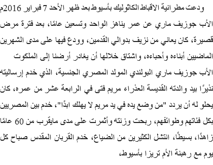 &nbsp;ودعت مطرانية الاقباط الكاثوليك بأسيوط بعد ظهر الأحد 7 فبراير 2016م الأب جوزيف ماري عن عمر يناهز الواحد وتسعين عامًا، بعد فترة مرض قصيرة، كان يعاني من نزيف بدوالي القدمين، وودع فيها على مدى الشهرين الماضيين أبناءه وأحباءه، واشتاق خلالها أن يغادر أرضنا إلى الملكوت
الأب جوزيف ماري البولندي المولد المصري الجنسية، الذي خدم إرساليته نذيرًا بيد والدته القديسة العذراء مريم فتى في الرابعة عشر من عمره، كان يحلو له أن يردد "من وضع يده في يد مريم لا يهلك ابدًا"، خدم بين المصريين بكل فئاتهم وطوائفهم، ربحت وزنته وأثمرت على مدى مايقرب من 60 عامًا زاهدًا، بسيطًا، انتشل الكثيرين من الضياع، خدم القربان المقدس صباح كل يوم مع رهبنة الأم تريزا بأسيوط، 