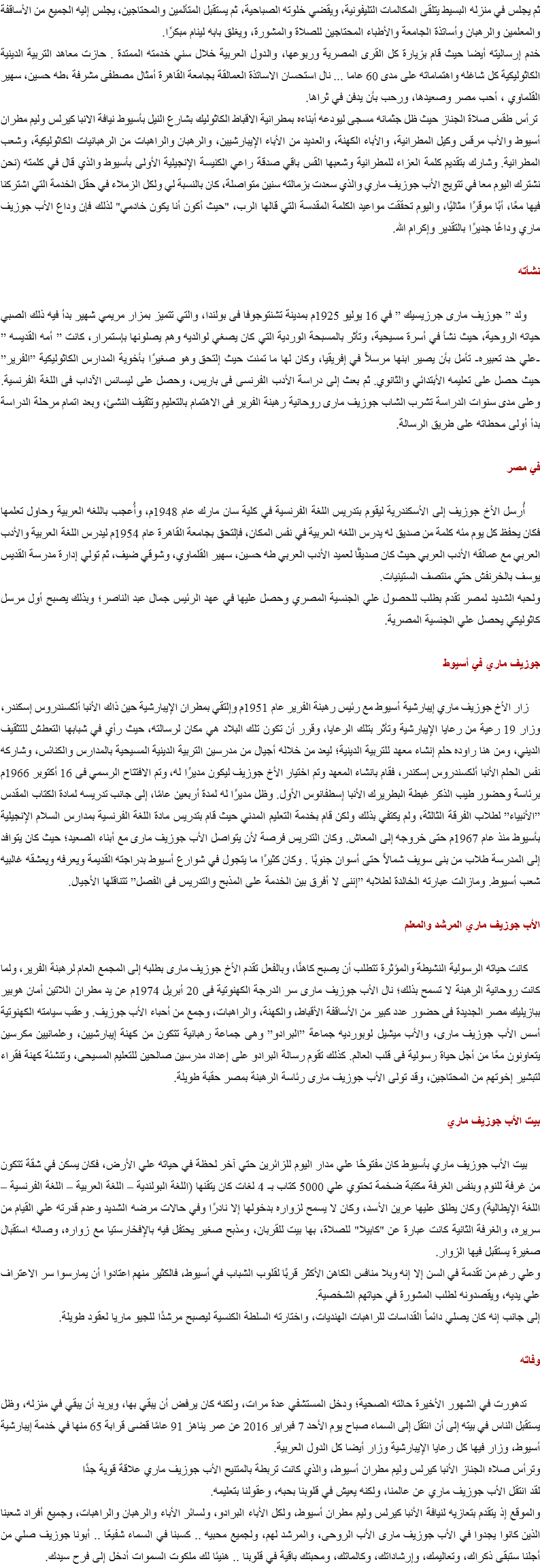 ثم يجلس في منزله البسيط يتلقى المكالمات التليفونية، ويقضي خلوته الصباحية، ثم يستقبل المتألمين والمحتاجين، يجلس إليه الجميع من الأساقفة والمعلمين والرهبان وأساتذة الجامعة والأطباء المحتاجين للصلاة والمشورة، ويغلق بابه لينام مبكرًا.
خدم إرساليته أيضا حيث قام بزيارة كل القرى المصرية وربوعها، والدول العربية خلال سني خدمته الممتدة . حازت معاهد التربية الدينية الكاثوليكية كل شاغله واهتماماته على مدى 60 عاما ... نال استحسان الاساتذة العمالقة بجامعة القاهرة أمثال مصطفى مشرفة ،طه حسين، سهير القلماوي ، أحب مصر وصعيدها، ورحب بأن يدفن في ثراها. ترأس طقس صلاة الجناز حيث ظل جثمانه مسجى ليودعه أبناءه بمطرانية الاقباط الكاثوليك بشارع النيل بأسيوط نيافة الانبا كيرلس وليم مطران أسيوط والأب مرقس وكيل المطرانية، والأباء الكهنة، والعديد من الأباء الإيبارشيين، والرهبان والراهبات من الرهبانيات الكاثوليكية، وشعب المطرانية. وشارك بتقديم كلمة العزاء للمطرانية وشعبها القس باقي صدقة راعي الكنيسة الإنجيلية الأولى بأسيوط والذي قال في كلمته (نحن نشترك اليوم معا في تتويج الأب جوزيف ماري والذي سعدت بزمالته سنين متواصلة، كان بالنسبة لي ولكل الزملاء في حقل الخدمة التي اشتركنا فيها معًا، أبًا موقرًا مثاليًا، واليوم تحققت مواعيد الكلمة المقدسة التي قالها الرب، "حيث أكون أنا يكون خادمي" لذلك فإن وداع الأب جوزيف ماري وداعًا جديرًا بالتقدير وإكرام الله. نشأته ولد ” جوزيف مارى جرزيسيك ” في 16 يوليو 1925م بمدينة تشنتوجوفا فى بولندا، والتي تتميز بمزار مريمي شهير بدأ فيه ذلك الصبي حياته الروحية، حيث نشأ في أسرة مسيحية، وتأثر بالمسبحة الوردية التي كان يصغي لوالديه وهم يصلونها بإستمرار، كانت ” أمه القديسه ” -علي حد تعبيره- تأمل بأن يصير ابنها مرسلاً في إفريقيا، وكان لها ما تمنت حيث إلتحق وهو صغيرًا بأخوية المدارس الكاثوليكية ”الفرير” حيث حصل على تعليمه الأبتدائي والثانوي. ثم بعث إلى دراسة الأدب الفرنسى فى باريس، وحصل على ليسانس الآداب فى اللغة الفرنسية. وعلى مدى سنوات الدراسة تشرب الشاب جوزيف مارى روحانية رهبنة الفرير فى الاهتمام بالتعليم وتثقيف النشئ، وبعد اتمام مرحلة الدراسة بدأ أولى محطاته على طريق الرسالة. في مصر أُرسل الأخ جوزيف إلى الأسكندرية ليقوم بتدريس اللغة الفرنسية في كلية سان مارك عام 1948م، وأُعجب باللغه العربية وحاول تعلمها فكان يحفظ كل يوم مئه كلمة من صديق له يدرس اللغه العربية في نفس المكان، فإلتحق بجامعة القاهرة عام 1954م ليدرس اللغة العربية والأدب العربي مع عمالقه الأدب العربي حيث كان صديقًا لعميد الأدب العربي طه حسين، سهير القلماوي، وشوقي ضيف، ثم تولي إدارة مدرسة القديس يوسف بالخرنفش حتي منتصف الستينيات.
ولحبه الشديد لمصر تقدم بطلب للحصول علي الجنسية المصري وحصل عليها في عهد الرئيس جمال عبد الناصر؛ وبذلك يصبح أول مرسل كاثوليكي يحصل علي الجنسية المصرية. جوزيف ماري في أسيوط زار الأخ جوزيف ماري إيبارشية أسيوط مع رئيس رهبنة الفرير عام 1951م وإلتقي بمطران الإيبارشية حين ذاك الأنبا ألكسندروس إسكندر، وزار 19 رعية من رعايا الإيبارشية وتأثر بتلك الرعايا، وقرر أن تكون تلك البلاد هي مكان لرسالته، حيث رأي في شبابها التعطش للتثقيف الديني، ومن هنا راوده حلم إنشاء معهد للتربية الدينية؛ ليعد من خلاله أجيال من مدرسين التربية الدينية المسيحية بالمدارس والكنائس، وشاركه نفس الحلم الأنبا ألكسندروس إسكندر، فقام بانشاء المعهد وتم اختيار الأخ جوزيف ليكون مديرًا له، وتم الافتتاح الرسمي فى 16 أكتوبر 1966م برئاسة وحضور طيب الذكر غبطة البطريرك الأنبا إسطفانوس الأول. وظل مديرًا له لمدة أربعين عامًا، إلى جانب تدريسه لمادة الكتاب المقدس ”الأنبياء” لطلاب الفرقة الثالثة، ولم يكتفي بذلك ولكن قام بخدمة التعليم المدني حيث قام بتدريس مادة اللغة الفرنسية بمدارس السلام الإنجيلية بأسيوط منذ عام 1967م حتى خروجه إلى المعاش. وكان التدريس فرصة لأن يتواصل الأب جوزيف مارى مع أبناء الصعيد؛ حيث كان يتوافد إلى المدرسة طلاب من بنى سويف شمالاً حتى أسوان جنوبًا . وكان كثيرًا ما يتجول في شوارع أسيوط بدراجته القديمة ويعرفه ويعشقه غالبيه شعب أسيوط. ومازالت عبارته الخالدة لطلابه ”إننى لا أفرق بين الخدمة على المذبح والتدريس فى الفصل” تتناقلها الأجيال. الأب جوزيف ماري المرشد والمعلم كانت حياته الرسولية النشيطة والمؤثرة تتطلب أن يصبح كاهنًا، وبالفعل تقدم الأخ جوزيف مارى بطلبه إلى المجمع العام لرهبنة الفرير، ولما كانت روحانية الرهبنة لا تسمح بذلك؛ نال الأب جوزيف مارى سر الدرجة الكهنوتية فى 20 أبريل 1974م عن يد مطران اللاتين أمان هوبير ببازيليك مصر الجديدة فى حضور عدد كبير من الأساقفة الأقباط، والكهنة، والراهبات، وجمع من أحباء الأب جوزيف. وعقب سيامته الكهنوتية أسس الأب جوزيف مارى، والأب ميشيل لوبورديه جماعة ”البرادو” وهى جماعة رهبانية تتكون من كهنة إيبارشيين، وعلمانيين مكرسين يتعاونون معًا من أجل حياة رسولية فى قلب العالم. كذلك تقوم رسالة البرادو على إعداد مدرسين صالحين للتعليم المسيحى، وتنشئة كهنة فقراء لتبشير إخوتهم من المحتاجين، وقد تولى الأب جوزيف مارى رئاسة الرهبنة بمصر حقبة طويلة. بيت الأب جوزيف ماري بيت الأب جوزيف ماري بأسيوط كان مفتوحًا علي مدار اليوم للزائرين حتي آخر لحظة في حياته علي الأرض، فكان يسكن في شقة تتكون من غرفة للنوم وبنفس الغرفة مكتبة ضخمة تحتوي علي 5000 كتاب بـ 4 لغات كان يتقنها (اللغة البولندية – اللغة العربية – اللغة الفرنسية – اللغة الإيطالية) وكان يطلق عليها عرين الأسد، وكان لا يسمح لزواره بدخولها إلا نادرًا وفي حالات مرضه الشديد وعدم قدرته علي القيام من سريره، والغرفة الثانية كانت عبارة عن "كابيلا" للصلاة، بها بيت للقربان، ومذبح صغير يحتفل فيه بالإفخارستيا مع زواره، وصاله استقبال صغيرة يستقبل فيها الزوار.
وعلي رغم من تقدمة في السن إلا إنه وبلا منافس الكاهن الأكثر قربًا لقلوب الشباب في أسيوط، فالكثير منهم اعتادوا أن يمارسوا سر الاعتراف علي يديه، ويقصدونه لطلب المشورة في حياتهم الشخصية.
إلى جانب إنه كان يصلي دائماً القداسات للراهبات الهنديات، واختارته السلطة الكنسية ليصبح مرشدًا للجيو ماريا لعقود طويلة. وفاته تدهورت في الشهور الأخيرة حالته الصحية؛ ودخل المستشفي عدة مرات، ولكنه كان يرفض أن يبقي بها، ويريد أن يبقي في منزله، وظل يستقبل الناس في بيته إلى أن انتقل إلى السماء صباح يوم الأحد 7 فبراير 2016 عن عمر يناهز 91 عامًا قضى قرابة 65 منها في خدمة إيبارشية أسيوط، وزار فيها كل رعايا الإيبارشية وزار أيضا كل الدول العربية.
وترأس صلاه الجناز الأنبا كيرلس وليم مطران أسيوط، والذي كانت تربطة بالمتنيح الأب جوزيف ماري علاقة قوية جدًا
لقد انتقل الأب جوزيف ماري عن عالمنا، ولكنه يعيش في قلوبنا بحبه، وعقولنا بتعليمه.
والموقع إذ يتقدم بتعازيه لنيافة الأنبا كيرلس وليم مطران أسيوط، ولكل الأباء البرادو، ولسائر الأباء والرهبان والراهبات، وجميع أفراد شعبنا الذين كانوا يجدوا في الأب جوزيف مارى الأب الروحى، والمرشد لهم، ولجميع محبيه .. كسبنا في السماء شفيعًا .. أبونا جوزيف صلي من أجلنا ستبقى ذكراك، وتعاليمك، وإرشاداتك، وكالماتك، ومحبتك باقية في قلوبنا .. هنيئا لك ملكوت السموات أدخل إلى فرح سيدك.