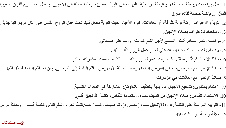 1. عمل رياضات روحيّة: جماعيّة، أو فرديّة، وعائليّة. ففيها نختلي بالربّ. نمتلئ بالربّ فنحمله إلى الآخرين. وعمل نصف يوم للفرق صغيرة السنّ. ورياضة خاصّة لقادة الفرق.
2. التوبة والاعتراف: رتبة توبة للفرقة، أو للعائلات، فترة الأعياد. حيث التوبة تجعل قلبنا تحت عمل الروح القدس على مثال مريم. قلبًا جديدًا.
3. الاستعداد للاعتراف بصلاة الإنجيل. 4. مراجعة النفس مساء: أشكر المسيح لأجل النعم اليوميّة، وأندم على ضعفاتي.
5. الاهتمام بالصمت، الصمت يساعد على تمييز عمل الروح القدس فينا.
6. صلاة الإنجيل فرديًّا وعائليّا، بالخطوات: دعوة الروح القدس- الكلمة- صمت- مشاركة- شكر.
7. صلاة الإنجيل مع المرضى: نعطي المرض الكلمة، وحسب حالة كلّ مريض. نقدّم الكلمة إلى المرضى، وإن لم نقدّم الكلمة فماذا نقدّم؟ 8. صلاة الإنجيل مع العائلات في الزيارات.
9. الاهتمام بالتكوين: تشجيع الأجيال المريميّة بالتثقيف اللاهوتيّ: المشاركة في المعاهد الكنسيّة.
10. الاستعداد للقدّاس: صلاة الإنجيل من السبت مساء، استعدادا للقدّاس، فكلمة الله تجهّز قلبي.
11- التربية المريميّة على الكلمة: قراءة الإنجيل مساءً ( خمس د)، ثمّ صباحًا، النصّ نفسه.نتعلّم نحن، ونعلّم الناس الكلمة أساس روحانيّة مريم.
عن مجلة رسالة مريم العدد 49
الأب هديّة تامر