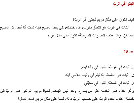 اثبتوا في الربّ كيف نكون على مثال مريم ثابتين في الربّ؟ الثبات في الربّ هو التعلّق بالربّ، قبل خدمته، كي يحيا المسيح فينا: لست أنا أحيا، بل المسيح يحيا فيّ. وهذا هدف الصلوات المريميّة: نكون على مثال مريم. يو 15 1. ثبات في الربّ، اثبتوا فيّ وأنا فيكم
2. ثبات في الكلمة، إذا ثبتّم فيّ وثبت كلامي فيكم
3. ثبات في المحبّة.اثبتوا في محبّتي
يركّز خدّام على الخدمة أكثر من يسوع، وهذا ليس الهدف. فحياة مريم، التركيز على الربّ قبل خدمته. عندما نخدم الربّ على حساب الربّ ذاته، لسنا على مثال مريم. فماذا نعمل؟