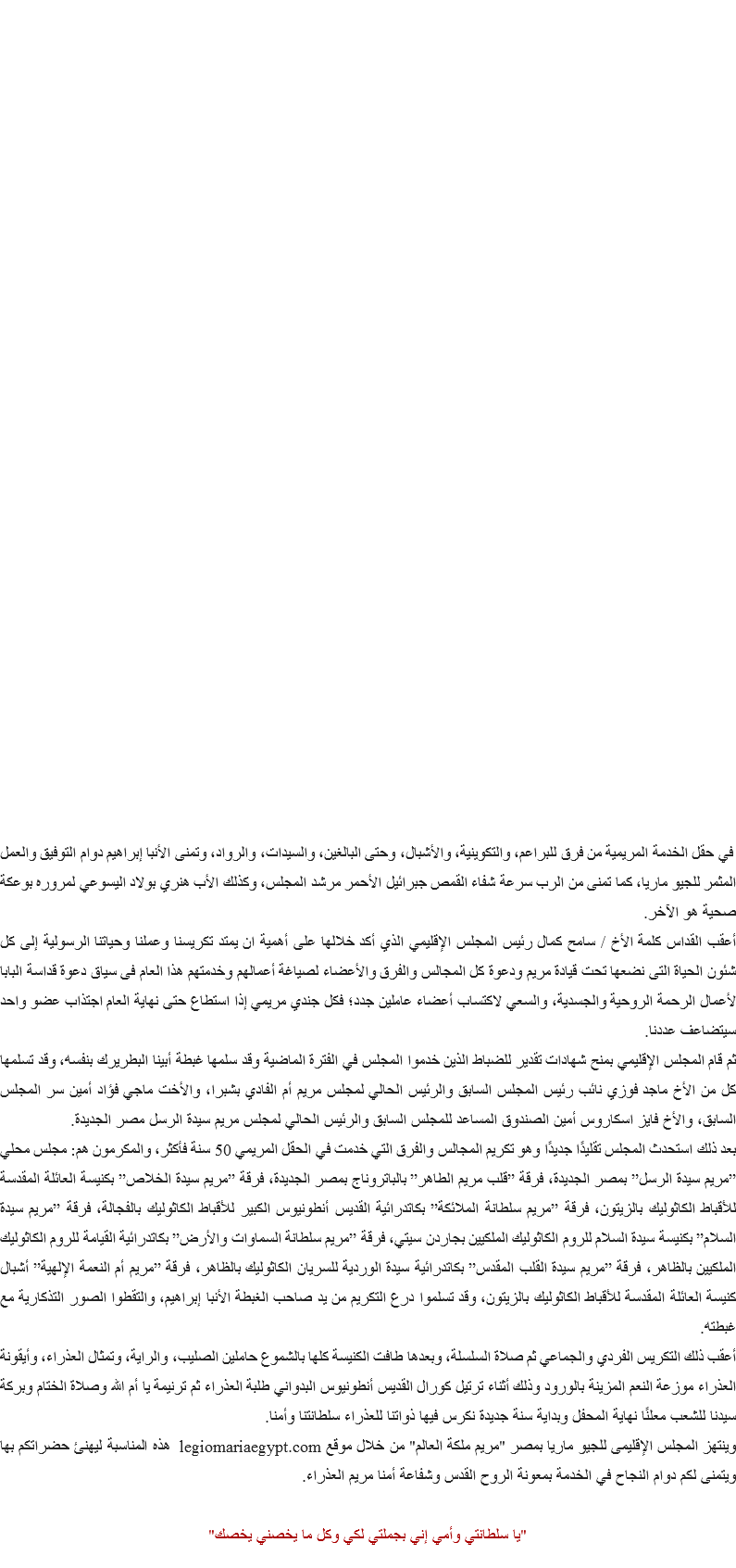 &nbsp;في حقل الخدمة المريمية من فرق للبراعم، والتكوينية، والأشبال، وحتى البالغين، والسيدات، والرواد، وتمنى الأنبا إبراهيم دوام التوفيق والعمل المثمر للجيو ماريا، كما تمنى من الرب سرعة شفاء القمص جبرائيل الأحمر مرشد المجلس، وكذلك الأب هنري بولاد اليسوعي لمروره بوعكة صحية هو الآخر.
أعقب القداس كلمة الأخ / سامح كمال رئيس المجلس الإقليمي الذي أكد خلالها على أهمية ان يمتد تكريسنا وعملنا وحياتنا الرسولية إلى كل شئون الحياة التى نضعها تحت قيادة مريم ودعوة كل المجالس والفرق والأعضاء لصياغة أعمالهم وخدمتهم هذا العام فى سياق دعوة قداسة البابا لأعمال الرحمة الروحية والجسدية، والسعي لاكتساب أعضاء عاملين جدد؛ فكل جندي مريمي إذا استطاع حتى نهاية العام اجتذاب عضو واحد سيتضاعف عددنا.
ثم قام المجلس الإقليمي بمنح شهادات تقدير للضباط الذين خدموا المجلس في الفترة الماضية وقد سلمها غبطة أبينا البطريرك بنفسه، وقد تسلمها كل من الأخ ماجد فوزي نائب رئيس المجلس السابق والرئيس الحالي لمجلس مريم أم الفادي بشبرا، والأخت ماجي فؤاد أمين سر المجلس السابق، والأخ فايز اسكاروس أمين الصندوق المساعد للمجلس السابق والرئيس الحالي لمجلس مريم سيدة الرسل مصر الجديدة.
بعد ذلك استحدث المجلس تقليدًا جديدًا وهو تكريم المجالس والفرق التي خدمت في الحقل المريمي 50 سنة فأكثر، والمكرمون هم: مجلس محلي ”مريم سيدة الرسل” بمصر الجديدة، فرقة ”قلب مريم الطاهر” بالباتروناج بمصر الجديدة، فرقة ”مريم سيدة الخلاص” بكنيسة العائلة المقدسة للأقباط الكاثوليك بالزيتون، فرقة ”مريم سلطانة الملائكة” بكاتدرائية القديس أنطونيوس الكبير للأقباط الكاثوليك بالفجالة، فرقة ”مريم سيدة السلام” بكنيسة سيدة السلام للروم الكاثوليك الملكيين بجاردن سيتي، فرقة ”مريم سلطانة السماوات والأرض” بكاتدرائية القيامة للروم الكاثوليك الملكيين بالظاهر، فرقة ”مريم سيدة القلب المقدس” بكاتدرائية سيدة الوردية للسريان الكاثوليك بالظاهر، فرقة ”مريم أم النعمة الإلهية” أشبال كنيسة العائلة المقدسة للأقباط الكاثوليك بالزيتون، وقد تسلموا درع التكريم من يد صاحب الغبطة الأنبا إبراهيم، والتقطوا الصور التذكارية مع غبطته.
أعقب ذلك التكريس الفردي والجماعي ثم صلاة السلسلة، وبعدها طافت الكنيسة كلها بالشموع حاملين الصليب، والراية، وتمثال العذراء، وأيقونة العذراء موزعة النعم المزينة بالورود وذلك أثناء ترتيل كورال القديس أنطونيوس البدواني طلبة العذراء ثم ترنيمة يا أم الله وصلاة الختام وبركة سيدنا للشعب معلنًا نهاية المحفل وبداية سنة جديدة نكرس فيها ذواتنا للعذراء سلطانتنا وأمنا.
وينتهز المجلس الإقليمى للجيو ماريا بمصر "مريم ملكة العالم" من خلال موقع legiomariaegypt.com هذه المناسبة ليهنئ حضراتكم بها ويتمنى لكم دوام النجاح في الخدمة بمعونة الروح القدس وشفاعة أمنا مريم العذراء. "يا سلطانتي وأمي إني بجملتي لكي وكل ما يخصني يخصك"
