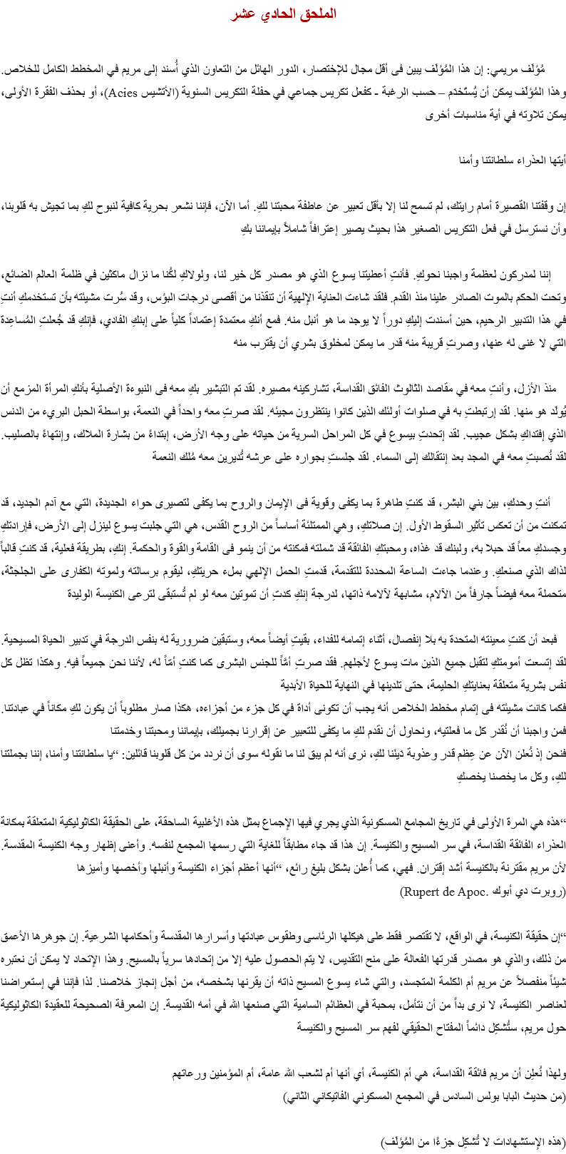 الملحق الحادي عشر مُؤلَف مريمي: إن هذا المُؤلَف يبين فى أقل مجال للإختصار، الدور الهائل من التعاون الذي أُسند إلى مريم في المخطط الكامل للخلاص. وهذا المُؤلَف يمكن أن يُستَخدَم – حسب الرغبة - كفعل تكريس جماعي في حفلة التكريس السنوية (الأتشيس Acies)، أو بحذف الفقرة الأولى، يمكن تلاوته في أية مناسبات أخرى أيتها العذراء سلطانتنا وأمنا إن وقفتنا القصيرة أمام رايتك، لم تسمح لنا إلا بأقل تعبير عن عاطفة محبتنا لكِ. أما الآن، فإننا نشعر بحرية كافية لنبوح لكِ بما تجيش به قلوبنا، وأن نسترسل في فعل التكريس الصغير هذا بحيث يصير إعترافاً شاملاً بإيماننا بكِ إننا لمدركون لعظمة واجبنا نحوكِ. فأنتِ أعطيتنا يسوع الذي هو مصدر كل خير لنا، ولولاكِ لكُنا ما نزال ماكثين في ظلمة العالم الضائع، وتحت الحكم بالموت الصادر علينا منذ القدم. فلقد شاءت العناية الإلهية أن تنقذنا من أقصى درجات البؤس، وقد سُرت مشيئته بأن تستخدمكِ أنتِ في هذا التدبير الرحيم، حين أسندت إليكِ دوراً لا يوجد ما هو أنبل منه. فمع أنكِ معتمدة إعتماداً كلياً على إبنكِ الفادي، فإنكِ قد جُعلتِ المُساعِدة التي لا غنى له عنها، وصرتِ قريبة منه قدر ما يمكن لمخلوق بشري أن يقترب منه منذ الأزل، وأنتِ معه في مقاصد الثالوث الفائق القداسة، تشاركينه مصيره. لقد تم التبشير بكِ معه فى النبوءة الأصلية بأنكِ المرأة المزمع أن يُولَد هو منها. لقد إرتبطتِ به في صلوات أولئك الذين كانوا ينتظرون مجيئه. لقد صرتِ معه واحداً في النعمة، بواسطة الحبل البريء من الدنس الذي إفتداكِ بشكل عجيب. لقد إتحدتِ بيسوع في كل المراحل السرية من حياته على وجه الأرض، إبتداءً من بشارة الملاك، وإنتهاءً بالصليب. لقد نُصبتِ معه في المجد بعد إنتقالك إلى السماء. لقد جلستِ بجواره على عرشه تُديرين معه مُلك النعمة أنتِ وحدكِ، بين بني البشر، قد كنتِ طاهرة بما يكفى وقوية فى الإيمان والروح بما يكفى لتصيرى حواء الجديدة، التي مع آدم الجديد، قد تمكنت من أن تعكس تأثير السقوط الأول. إن صلاتكِ، وهي الممتلئة أساساً من الروح القدس، هي التي جلبت يسوع لينزل إلى الأرض، فإرادتكِ وجسدكِ معاً قد حبلا به، ولبنك قد غذاه، ومحبتكِ الفائقة قد شملته فمكنته من أن ينمو فى القامة والقوة والحكمة. إنكِ، بطريقة فعلية، قد كنتِ قالباً لذاك الذي صنعكِ. وعندما جاءت الساعة المحددة للتقدمة، قدمتِ الحمل الإلهي بملء حريتكِ، ليقوم برسالته ولموته الكفارى على الجلجثة، متحملة معه فيضاً جارفاً من الآلام، مشابهة لآلامه ذاتها، لدرجة إنكِ كدتِ أن تموتين معه لو لم تُستبقى لترعى الكنيسة الوليدة فبعد أن كنتِ معينته المتحدة به بلا إنفصال، أثناء إتمامه للفداء، بقيتِ أيضاً معه، وستبقين ضرورية له بنفس الدرجة في تدبير الحياة المسيحية. لقد إتسعت أمومتكِ لتقبل جميع الذين مات يسوع لأجلهم. فقد صرتِ أمَّاً للجنس البشرى كما كنتِ أمّاً له، لأننا نحن جميعاً فيه. وهكذا تظل كل نفس بشرية متعلقة بعنايتكِ الحليمة، حتى تلدينها في النهاية للحياة الأبدية
فكما كانت مشيئته فى إتمام مخطط الخلاص أنه يجب أن تكونى أداة في كل جزء من أجزاءه، هكذا صار مطلوباً أن يكون لكِ مكاناً في عبادتنا. فمن واجبنا أن نُقدر كل ما فعلتيه، ونحاول أن نقدم لكِ ما يكفى للتعبير عن إقرارنا بجميلك، بإيماننا ومحبتنا وخدمتنا
فنحن إذ نُعلن الآن عن عِظم قدر وعذوبة دَينَنا لكِ، نرى أنه لم يبق لنا ما نقوله سوى أن نردد من كل قلوبنا قائلين: “يا سلطانتنا وأمنا، إننا بجملتنا لكِ، وكل ما يخصنا يخصكِ “هذه هي المرة الأولى في تاريخ المجامع المسكونية الذي يجري فيها الإجماع بمثل هذه الأغلبية الساحقة، على الحقيقة الكاثوليكية المتعلقة بمكانة العذراء الفائقة القداسة، في سر المسيح والكنيسة. إن هذا قد جاء مطابقاً للغاية التي رسمها المجمع لنفسه. وأعنى إظهار وجه الكنيسة المقدسة. لأن مريم مقترنة بالكنيسة أشد إقتران. فهي، كما أُعلن بشكل بليغ رائع، “أنها أعظم أجزاء الكنيسة وأنبلها وأخصها وأميزها (روبرت دي أبوك .Rupert de Apoc) “إن حقيقة الكنيسة، في الواقع، لا تقتصر فقط على هيكلها الرئاسى وطقوس عبادتها وأسرارها المقدسة وأحكامها الشرعية. إن جوهرها الأعمق من ذلك، والذي هو مصدر قدرتها الفعالة على منح التقديس، لا يتم الحصول عليه إلا من إتحادها سرياً بالمسيح. وهذا الإتحاد لا يمكن أن نعتبره شيئاً منفصلاً عن مريم أم الكلمة المتجسد، والتي شاء يسوع المسيح ذاته أن يقرنها بشخصه، من أجل إنجاز خلاصنا. لذا فإننا في إستعراضنا لعناصر الكنيسة، لا نرى بداً من أن نتأمل، بمحبة في العظائم السامية التي صنعها الله في أمه القديسة. إن المعرفة الصحيحة للعقيدة الكاثوليكية حول مريم، ستُشكِل دائماً المفتاح الحقيقي لفهم سر المسيح والكنيسة ولهذا نُعلِن أن مريم فائقة القداسة، هي أم الكنيسة، أي أنها أم لشعب الله عامة، أم المؤمنين ورعاتهم
(من حديث البابا بولس السادس في المجمع المسكوني الفاتيكاني الثاني) (هذه الإستشهادات لا تُشكِل جزءًا من المُؤلَف)