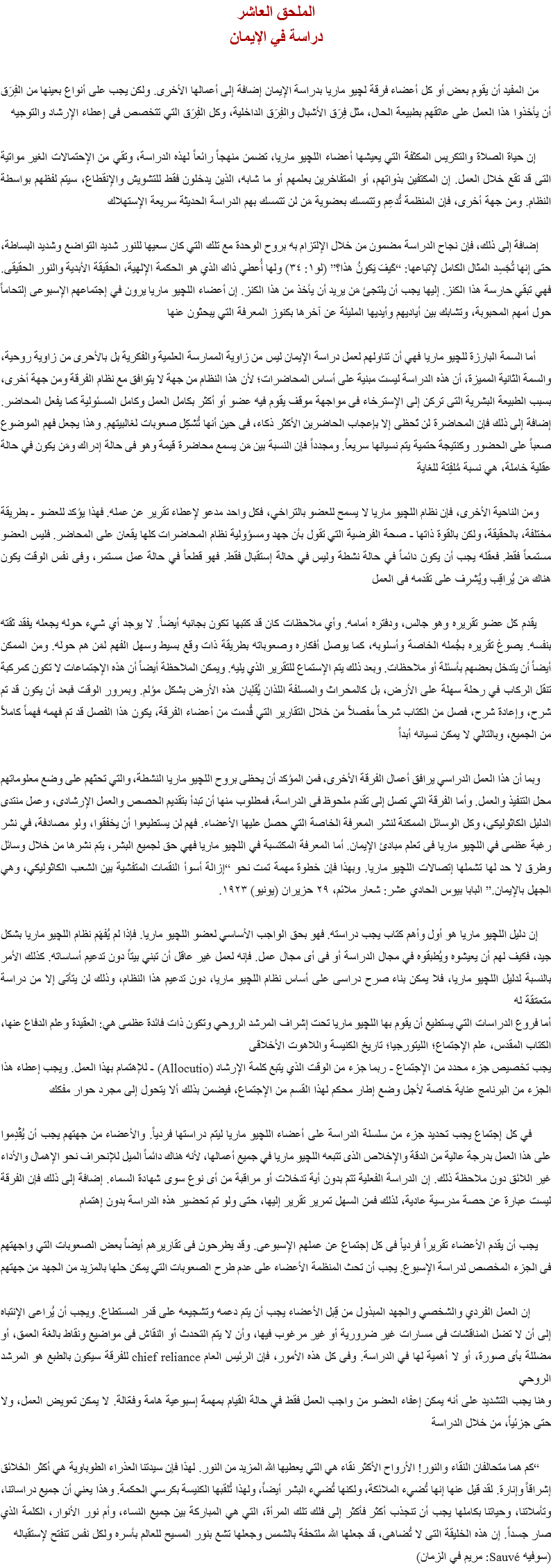 الملحق العاشر
دراسة في الإيمان من المفيد أن يقوم بعض أو كل أعضاء فرقة ﻠﭽيو ماريا بدراسة الإيمان إضافة إلى أعمالها الأخرى. ولكن يجب على أنواع بعينها من الفِرَق أن يأخذوا هذا العمل على عاتقهم بطبيعة الحال، مثل فِرَق الأشبال والفِرَق الداخلية، وكل الفِرَق التي تتخصص فى إعطاء الإرشاد والتوجيه إن حياة الصلاة والتكريس المكثفة التي يعيشها أعضاء اﻠﻠﭽيو ماريا، تضمن منهجاً رائعاً لهذه الدراسة، وتقي من الإحتمالات الغير مواتية التى قد تقع خلال العمل. إن المكتفين بذواتهم، أو المتفاخرين بعلمهم أو ما شابه، الذين يدخلون فقط للتشويش والإنقطاع، سيتم لفظهم بواسطة النظام. ومن جهة أخرى، فإن المنظمة تُدعِم وتتمسك بعضوية مَن لن تتمسك بهم الدراسة الحديثة سريعة الإستهلاك إضافة إلى ذلك، فإن نجاح الدراسة مضمون من خلال الإلتزام به بروح الوحدة مع تلك التي كان سعيها للنور شديد التواضع وشديد البساطة، حتى إنها تُجَسِد المثال الكامل لإتباعها: “كَيفَ يَكونُ هذا؟” (لو١: ٣٤) ولها أُعطي ذاك الذي هو الحكمة الإلهية، الحقيقة الأبدية والنور الحقيقى. فهي تبقي حارسة هذا الكنز. إليها يجب أن يلتجئ مَن يريد أن يأخذ من هذا الكنز. إن أعضاء اﻠﻠﭽيو ماريا يرون في إجتماعهم الإسبوعى إلتحاماً حول أمهم المحبوبة، وتشابك بين أياديهم وأيديها المليئة عن آخرها بكنوز المعرفة التي يبحثون عنها أما السمة البارزة ﻠﻠﭽيو ماريا فهي أن تناولهم لعمل دراسة الإيمان ليس من زاوية الممارسة العلمية والفكرية بل بالأحرى من زاوية روحية، والسمة الثانية المميزة، أن هذه الدراسة ليست مبنية على أساس المحاضرات؛ لأن هذا النظام من جهة لا يتوافق مع نظام الفرقة ومن جهة أخرى، بسبب الطبيعة البشرية التى تركن إلى الإسترخاء فى مواجهة موقف يقوم فيه عضو أو أكثر بكامل العمل وكامل المسئولية كما يفعل المحاضر. إضافة إلى ذلك فإن المحاضرة لن تَحظى إلا بإعجاب الحاضرين الأكثر ذكاء، فى حين أنها تُشكِل صعوبات لغالبيتهم. وهذا يجعل فهم الموضوع صعباً على الحضور وكنتيجة حتمية يتم نسيانها سريعاً. ومجدداً فإن النسبة بين مَن يسمع محاضرة قيمة وهو فى حالة إدراك ومَن يكون في حالة عقلية خاملة، هي نسبة مُلفِتة للغاية ومن الناحية الأخرى، فإن نظام اﻠﻠﭽيو ماريا لا يسمح للعضو بالتراخي، فكل واحد مدعو لإعطاء تقرير عن عمله. فهذا يؤكد للعضو - بطريقة مختلفة، بالحقيقة، ولكن بالقوة ذاتها - صحة الفرضية التي تقول بأن جهد ومسؤولية نظام المحاضرات كلها يقعان على المحاضر. فليس العضو مستمعاً فقط. فعقله يجب أن يكون دائماً في حالة نشطة وليس في حالة إستقبال فقط. فهو قطعاً في حالة عمل مستمر، وفى نفس الوقت يكون هناك مَن يُراقِب ويُشرِف على تقدمه فى العمل يقدم كل عضو تقريره وهو جالس، ودفتره أمامه. وأي ملاحظات كان قد كتبها تكون بجانبه أيضاً. لا يوجد أي شيء حوله يجعله يفقد ثقته بنفسه. يصوغ تقريره بجُمله الخاصة وأسلوبه، كما يوصل أفكاره وصعوباته بطريقة ذات وقع بسيط وسهل الفهم لمَن هم حوله. ومن الممكن أيضاً أن يتدخل بعضهم بأسئلة أو ملاحظات. وبعد ذلك يتم الإستماع للتقرير الذي يليه. ويمكن الملاحظة أيضاً أن هذه الإجتماعات لا تكون كمركبة تنقل الركاب في رحلة سهلة على الأرض، بل كالمحراث والمسلفة اللذان يُقلِبان هذه الأرض بشكل مؤلم. وبمرور الوقت فبعد أن يكون قد تم شرح، وإعادة شرح، فصل من الكتاب شرحاً مفصلاً من خلال التقارير التي قُدمت من أعضاء الفرقة، يكون هذا الفصل قد تم فهمه فهماً كاملاً من الجميع، وبالتالي لا يمكن نسيانه أبداً وبما أن هذا العمل الدراسي يرافق أعمال الفرقة الأخرى، فمن المؤكد أن يحظى بروح اﻠﻠﭽيو ماريا النشطة، والتي تحثهم على وضع معلوماتهم محل التنفيذ والعمل. وأما الفرقة التي تصل إلى تقدم ملحوظ فى الدراسة، فمطلوب منها أن تبدأ بتقديم الحصص والعمل الإرشادى، وعمل منتدى الدليل الكاثوليكى، وكل الوسائل الممكنة لنشر المعرفة الخاصة التي حصل عليها الأعضاء. فهم لن يستطيعوا أن يخفقوا، ولو مصادفة، في نشر رغبة عظمى في اﻠﻠﭽيو ماريا فى تعلم مبادئ الإيمان. أما المعرفة المكتسبة في اﻠﻠﭽيو ماريا فهي حق لجميع البشر، يتم نشرها من خلال وسائل وطرق لا حد لها تشملها إتصالات اﻠﻠﭽيو ماريا. وبهذا فإن خطوة مهمة تمت نحو “إزالة أسوأ النقمات المتفشية بين الشعب الكاثوليكي، وهي الجهل بالإيمان.” البابا بيوس الحادي عشر: شعار ملائم، ٢٩ حزيران (يونيو) ١٩٢٣. إن دليل اﻠﻠﭽيو ماريا هو أول وأهم كتاب يجب دراسته. فهو بحق الواجب الأساسي لعضو اﻠﻠﭽيو ماريا. فإذا لم يُفهَم نظام اﻠﻠﭽيو ماريا بشكل جيد، فكيف لهم أن يعيشوه ويُطبقوه في مجال الدراسة أو فى أى مجال عمل. فإنه لعمل غير عاقل أن تبني بيتاً دون تدعيم أساساته. كذلك الأمر بالنسبة لدليل اﻠﻠﭽيو ماريا، فلا يمكن بناء صرح دراسى على أساس نظام اﻠﻠﭽيو ماريا، دون تدعيم هذا النظام، وذلك لن يتأتى إلا من دراسة متعمّقة له
أما فروع الدراسات التي يستطيع أن يقوم بها اﻠﻠﭽيو ماريا تحت إشراف المرشد الروحي وتكون ذات فائدة عظمى هي: العقيدة وعلم الدفاع عنها، الكتاب المقدس، علم الإجتماع؛ الليتورجيا؛ تاريخ الكنيسة واللاهوت الأخلاقى
يجب تخصيص جزء محدد من الإجتماع - ربما جزء من الوقت الذي يتبع كلمة الإرشاد (Allocutio) - للإهتمام بهذا العمل. ويجب إعطاء هذا الجزء من البرنامج عناية خاصة لأجل وضع إطار محكم لهذا القسم من الإجتماع، فيضمن بذلك ألا يتحول إلى مجرد حوار مفكك في كل إجتماع يجب تحديد جزء من سلسلة الدراسة على أعضاء اﻠﻠﭽيو ماريا ليتم دراستها فردياً. والأعضاء من جهتهم يجب أن يُقْدِموا على هذا العمل بدرجة عالية من الدقة والإخلاص الذى تتبعه اﻠﻠﭽيو ماريا في جميع أعمالها، لأنه هناك دائماً الميل للإنحراف نحو الإهمال والأداء غير اللائق دون ملاحظة ذلك. إن الدراسة الفعلية تتم بدون أية تدخلات أو مراقبة من أى نوع سوى شهادة السماء. إضافة إلى ذلك فإن الفرقة ليست عبارة عن حصة مدرسية عادية، لذلك فمن السهل تمرير تقرير إليها، حتى ولو تم تحضير هذه الدراسة بدون إهتمام يجب أن يقدم الأعضاء تقريراً فردياً فى كل إجتماع عن عملهم الإسبوعى. وقد يطرحون فى تقاريرهم أيضاً بعض الصعوبات التي واجهتهم فى الجزء المخصص لدراسة الإسبوع. يجب أن تحث المنظمة الأعضاء على عدم طرح الصعوبات التي يمكن حلها بالمزيد من الجهد من جهتهم إن العمل الفردي والشخصي والجهد المبذول من قِبل الأعضاء يجب أن يتم دعمه وتشجيعه على قدر المستطاع. ويجب أن يُراعى الإنتباه إلى أن لا تضل المناقشات فى مسارات غير ضرورية أو غير مرغوب فيها، وأن لا يتم التحدث أو النقاش فى مواضيع ونقاط بالغة العمق، أو مضللة بأى صورة، أو لا أهمية لها في الدراسة. وفى كل هذه الأمور، فإن الرئيس العام chief reliance للفرقة سيكون بالطبع هو المرشد الروحي
وهنا يجب التشديد على أنه يمكن إعفاء العضو من واجب العمل فقط في حالة القيام بمهمة إسبوعية هامة وفعّالة. لا يمكن تعويض العمل، ولا حتى جزئياً، من خلال الدراسة “كم هما متحالفان النقاء والنور! الأرواح الأكثر نقاء هي التي يعطيها الله المزيد من النور. لهذا فإن سيدتنا العذراء الطوباوية هي أكثر الخلائق إشراقاً وإنارة. لقد قيل عنها إنها تُضيء الملائكة، ولكنها تُضيء البشر أيضاً، ولهذا تُلقبها الكنيسة بكرسي الحكمة. وهذا يعني أن جميع دراساتنا، وتأملاتنا، وحياتنا بكاملها يجب أن تنجذب أكثر فأكثر إلى فلك تلك المرأة، التي هي المباركة بين جميع النساء، وأم نور الأنوار، الكلمة الذي صار جسداً. إن هذه الخليقة التى لا تُضاهى، قد جعلها الله ملتحفة بالشمس وجعلها تشع بنور المسيح للعالم بأسره ولكل نفس تنفتح لإستقباله
(سوفيه Sauvé: مريم في الزمان)