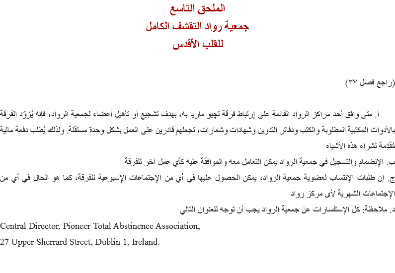الملحق التاسع
جمعية رواد التقشف الكامل
للقلب الأقدس (راجع فصل ٣٧) أ. متى وافق أحد مراكز الرواد القائمة على إرتباط فرقة ﻠﭽيو ماريا به، بهدف تشجيع أو تأهيل أعضاء لجمعية الرواد، فإنه يُزوّد الفرقة بالأدوات المكتبية المطلوبة والكتب ودفاتر التدوين وشهادات وشعارات، تجعلهم قادرين على العمل بشكل وحدة مستقلة. ولذلك يُطلب دفعة مالية مُقدَمة لشراء هذه الأشياء
ب. الإنضمام والتسجيل في جمعية الرواد يمكن التعامل معه والموافقة عليه كأي عمل آخر للفرقة
ج. إن طلبات الإنتساب لعضوية جمعية الرواد، يمكن الحصول عليها في أي من الإجتماعات الإسبوعية للفرقة، كما هو الحال في أي من الإجتماعات الشهرية لأى مركز رواد
د. ملاحظة: كل الإستفسارات عن جمعية الرواد يجب أن توجه للعنوان التالي
Central Director, Pioneer Total Abstinence Association,
27 Upper Sherrard Street, Dublin 1, Ireland. 