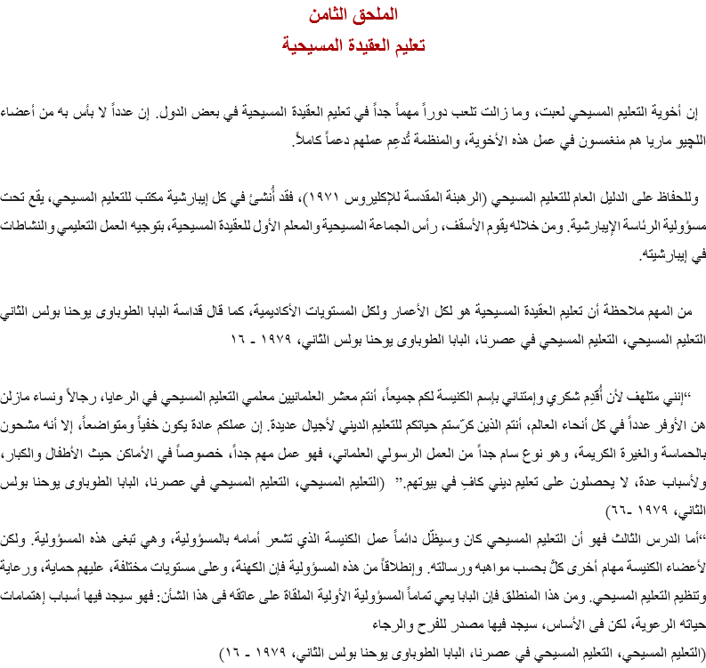 الملحق الثامن
تعليم العقيدة المسيحية إن أخوية التعليم المسيحي لعبت، وما زالت تلعب دوراً مهماً جداً في تعليم العقيدة المسيحية في بعض الدول. إن عدداً لا بأس به من أعضاء اﻠﻠﭽيو ماريا هم منغمسون في عمل هذه الأخوية، والمنظمة تُدعِم عملهم دعماً كاملاً. وللحفاظ على الدليل العام للتعليم المسيحي (الرهبنة المقدسة للإكليروس ١٩٧١)، فقد أُنشئ في كل إيبارشية مكتب للتعليم المسيحي، يقع تحت مسؤولية الرئاسة الإيبارشية. ومن خلاله يقوم الأسقف، رأس الجماعة المسيحية والمعلم الأول للعقيدة المسيحية، بتوجيه العمل التعليمي والنشاطات في إيبارشيته. من المهم ملاحظة أن تعليم العقيدة المسيحية هو لكل الأعمار ولكل المستويات الأكاديمية، كما قال قداسة البابا الطوباوى يوحنا بولس الثاني التعليم المسيحي، التعليم المسيحي في عصرنا، البابا الطوباوى يوحنا بولس الثاني، ١٩٧٩ - ١٦ “إنني متلهف لأن أُقَدِم شكري وإمتناني بإسم الكنيسة لكم جميعاً، أنتم معشر العلمانيين معلمي التعليم المسيحي في الرعايا، رجالاً ونساء مازلن هن الأوفر عدداً في كل أنحاء العالم، أنتم الذين كرّستم حياتكم للتعليم الديني لأجيال عديدة. إن عملكم عادة يكون خفياً ومتواضعاً، إلا أنه مشحون بالحماسة والغيرة الكريمة، وهو نوع سام جداً من العمل الرسولي العلماني، فهو عمل مهم جداً، خصوصاً في الأماكن حيث الأطفال والكبار، ولأسباب عدة، لا يحصلون على تعليم ديني كافِ في بيوتهم.” (التعليم المسيحي، التعليم المسيحي في عصرنا، البابا الطوباوى يوحنا بولس الثاني، ١٩٧٩ -٦٦)
“أما الدرس الثالث فهو أن التعليم المسيحي كان وسيظّل دائماً عمل الكنيسة الذي تشعر أمامه بالمسؤولية، وهي تبغى هذه المسؤولية. ولكن لأعضاء الكنيسة مهام أخرى كلٌّ بحسب مواهبه ورسالته. وإنطلاقاً من هذه المسؤولية فإن الكهنة، وعلى مستويات مختلفة، عليهم حماية، ورعاية وتنظيم التعليم المسيحي. ومن هذا المنطلق فإن البابا يعي تماماً المسؤولية الأولية الملقاة على عاتقه فى هذا الشأن: فهو سيجد فيها أسباب إهتمامات حياته الرعوية، لكن فى الأساس، سيجد فيها مصدر للفرح والرجاء
(التعليم المسيحي، التعليم المسيحي في عصرنا، البابا الطوباوى يوحنا بولس الثاني، ١٩٧٩ - ١٦)