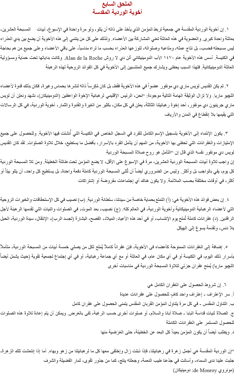 الملحق السابع
أخوية الوردية المقدسة ١. إن أخوية الوردية المقدسة هي جمعية تربط المؤمن الذي يأخذ على ذاته أن يتلو، ولو مرة واحدة في الإسبوع، أبيات المسبحة العشرين، بعائلة واحدة كبرى. والعضوية في هذه العائلة تعني المشاركة بين الأعضاء. ولذلك على كل مَن ينتمي إلى هذه الأخوية أن يضع بين يدي العذراء ليس مسبحته فحسب، بل نتاج عمله، ومتاعبه وصلواته، لتوزعها العذراء بحسب ما تراه مناسباً، على باقي الأعضاء وعلى جميع مَن هم بحاجة في الكنيسة. أسس هذه الأخوية عام ١٤٧٠ الأب الدومينيكاني ألن دي لا روش Alan de la Roche. وكانت بداياتها تحت حماية ومسؤولية العائلة الدومينيكانية. فلهذا السبب يحظى ويشارك جميع المنتسبين إلى الأخوية في كل الفوائد الروحية لهذه الرهبنة ٢. لم يكن القديس لويس ماري دي مونفور عضواً في هذه الأخوية فقط، بل كان مُكِرِساً ذاته لنشرها بحماس وغيرة، فكان بذلك قدوة لأعضاء اﻠﻠﭽيو ماريا. ولا تزال الوثيقة الهامة التالية موجودة: “نحن، الرئيس الإقليمي لرهبانية الإخوة الواعظين (الدومينيكان)، نشهد ونعلِن أن لويس ماري جرينيون دي مونفور، أحد إخوة رهبانيتنا الثالثة، يعلن في كل مكان، بكثير من الغيرة والقدوة والثمار، أخوية الوردية، في كل الرسالات التي يقيمها بلا إنقطاع في المدن والأرياف ٣. يكون الإنتماء إلى الأخوية بتسجيل الإسم الكامل للفرد في السجل الخاص في الكنيسة التي أُنشئت فيها الأخوية. وللحصول على جميع الإمتيازات والغفرانات التي تحظى بها الأخوية، من المهم أن يتأمل الفرد بالأسرار، بأفضل ما يستطيع، خلال تلاوة الصلوات. لقد كان القديس لويس دي مونفور نفسه الذي قال إن “التأمل هو روح صلاة المسبحة الوردية
إن واجب تلاوة أبيات المسبحة الوردية العشرين، مرة في الإسبوع على الأقل، لا يضع المؤمن تحت طائلة الخطيئة. ومن تلا المسبحة الوردية كل يوم، يفي بالواجب بل وأكثر. وليس من الضروري أيضاً أن تُتلى المسبحة الوردية كاملة دفعة واحدة، بل يستطيع كل واحد، أن يتلو بيتاً أو أكثر، في أوقات مختلفة بحسب الملائمة. ولا يكون هناك أي إجتماعات مفروضة أو إشتراكات ٤. إن بعض فوائد هذه الأخوية هي: (أ) التمتع بحماية خاصة من سيدتنا، سلطانة الوردية. (ب) نصيب في كل الإستحقاقات والخيرات الروحية التي لأعضاء الرهبانية الدومينيكانية وأخوية الوردية، في العالم كله. (ج) نصيب، بعد الموت، في الصلوات والنيات التي تقدمها الرهبنة لأجل الراقدين. (د) غفرانات كاملة تُمنَح يوم الإنتساب، أو في أحد هذه الأعياد: الميلاد، الفصح، البشارة (تجسد الرب)، الإنتقال، سيدة الوردية، الحبل بلا دنس، وتقدمة يسوع إلى الهيكل ٥. إضافة إلى الغفرانات الممنوحة كأعضاء فى الأخوية، فإن غفراناً كاملاً يُمنَح لكل من يصلي خمسة أبيات من المسبحة الوردية، متأملاً بأسرار ذلك اليوم، في الكنيسة أو في أي مكان عام، في العائلة أو مع أي جماعة رهبانية، أو في أي إجتماع لجمعية تقوية (حيث يشمل أيضاً اﻠﻠﭽيو ماريا) يُمنح غفران جزئي لتلاوة المسبحة الوردية في مناسبات أخرى ٦. إن شروط الحصول على الغفران الكامل هي
أ. سر الإعتراف - إعتراف واحد كافٍ للحصول على غفرانات عديدة
ب. التناول المقدس - في كل مرة يتناول المؤمن القربان المقدس يتمنى الحصول على غفران كامل
ج. الصلاة لنيات قداسة البابا - صلاة آبانا والسلام، أو صلوات أخرى حسب الرغبة، تفى بالغرض. ويمكن أن يتم إعادة تلاوة هذه الصلوات للحصول المستمر على الغفرانات الكاملة
د. ويطلب أيضاً أن يكون المؤمن بعيداً كل البعد عن الخطيئة، حتى العَرَضية منها “إن الوردية المقدسة هي أجمل زهرة في رهبانيتنا، فإذا ذبلت زال وإختفى معها كل ما لرهبانيتنا من زهو وبهاء. أما إذا إنتعشت تلك الزهرة، جلبت علينا ندى السماء، وأسالت في جذعنا طيب النعمة، وجعلته ينتج، كما من جذور تقوى، ثمار الفضيلة والشرف
(مونروي de Monroy: دومينيكان)