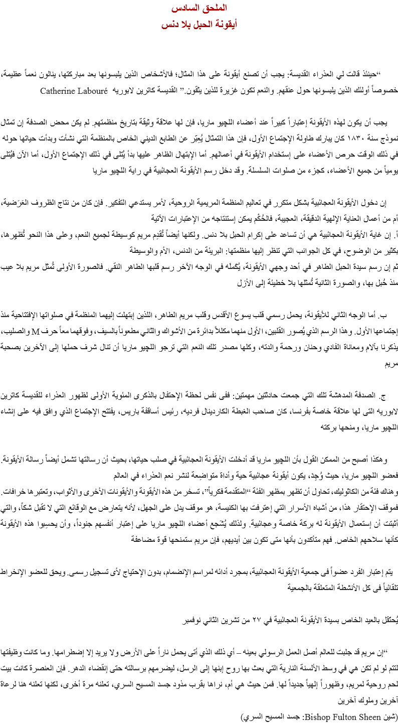 الملحق السادس
أيقونة الحبل بلا دنس “حينئذ قالت لي العذراء القديسة: يجب أن تصنع أيقونة على هذا المثال؛ فالأشخاص الذين يلبسونها بعد مباركتها، ينالون نعماً عظيمة، خصوصاً أولئك الذين يلبسونها حول عنقهم. والنعم تكون غزيرة للذين يثقون.” القديسة كاترين لابوريه Catherine Labouré يجب أن يكون لهذه الأيقونة إعتباراً كبيراً عند أعضاء اﻠﻠﭽيو ماريا، فإن لها علاقة وثيقة بتاريخ منظمتهم. لم يكن محض الصدفة إن تمثال نموذج سنة ١٨٣٠ كان يبارك طاولة الإجتماع الأول، فإن هذا التمثال يُعِبّر عن الطابع الديني الخاص بالمنظمة التي نشأت وبدأت حياتها حوله
في ذلك الوقت حرص الأعضاء على إستخدام الأيقونة في أعمالهم. أما الإبتهال الظاهر عليها بدأ يُتلى في ذلك الإجتماع الأول، أما الآن فيُتلى يومياً من جميع الأعضاء، كجزء من صلوات السلسلة. وقد دخل رسم الأيقونة العجائبية في راية اﻠﻠﭽيو ماريا إن دخول الأيقونة العجائبية بشكل متكرر في تعاليم المنظمة المريمية الروحية، لأمر يستدعي التفكير. فإن كان من نتاج الظروف العَرَضية، أم من أعمال العناية الإلهية الدقيقة، العجيبة، فالحُكْم يمكن إستنتاجه من الإعتبارات الآتية
أ. إن غاية الأيقونة العجائبية هي أن تساعد على إكرام الحبل بلا دنس. ولكنها أيضاً تُقدِم مريم كوسيطة لجميع النعم، وعلى هذا النحو تُظهِرها، بكثير من الوضوح، في كل الجوانب التي تنظر إليها منظمتها: البريئة من الدنس، الأم والوسيطة
ثم إن رسم سيدة الحبل الطاهر في أحد وجهي الأيقونة، يُكَملَه في الوجه الآخر رسم قلبها الطاهر النقي. فالصورة الأولى تُمثل مريم بلا عيب منذ حُبل بها، والصورة الثانية تُمثلها بلا خطيئة إلى الأزل ب. أما الوجه الثاني للأيقونة، يحمل رسمي قلب يسوع الأقدس وقلب مريم الطاهر، اللذين إبتهلت إليهما المنظمة في صلواتها الإفتتاحية منذ إجتماعها الأول. وهذا الرسم الذي يُصور القلبين، الأول منهما مكللاً بدائرة من الأشواك والثاني مطعوناً بالسيف، وفوقهما معاً حرف M والصليب، يذكرنا بآلام ومعاناة الفادي وحنان ورحمة والدته، وكلها مصدر تلك النعم التي ترجو اﻠﻠﭽيو ماريا أن تنال شرف حملها إلى الآخرين بصحبة مريم ج. الصدفة المدهشة تلك التي جمعت حادثتين مهمتين: ففى نفس لحظة الإحتفال بالذكرى المئوية الأولى لظهور العذراء للقديسة كاترين لابوريه التى لها علاقة خاصة بفرنسا، كان صاحب الغبطة الكاردينال فرديه، رئيس أساقفة باريس، يفتتح الإجتماع الذي وافق فيه على إنشاء اﻠﻠﭽيو ماريا، ومنحها بركته وهكذا أصبح من الممكن القول بأن اﻠﻠﭽيو ماريا قد أدخلت الأيقونة العجائبية في صلب حياتها، بحيث أن رسالتها تشمل أيضاً رسالة الأيقونة. فعضو اﻠﻠﭽيو ماريا، حيث وُجِدَ، يكون أيقونة عجائبية حية وأداة متواضِعة لنشر نعم العذراء في العالم
وهناك فئة من الكاثوليك، تحاول أن تظهر بمظهر الفئة “المتقدمة فكرياً”، تسخر من هذه الأيقونة والأيقونات الأخرى والأثواب، وتعتبرها خرافات. فموقف الإحتقار هذا، من أشباه الأسرار التي إعترفت بها الكنيسة، هو موقف يدل على الجهل، لأنه يتعارض مع الوقائع التي لا تقبل شكاً، والتي أثبتت أن إستعمال الأيقونة له بركة خاصة وعجائبية. ولذلك يُشَجع أعضاء اﻠﻠﭽيو ماريا على إعتبار أنفسهم جنوداً، وأن يحسِبوا هذه الأيقونة كأنها سلاحهم الخاص. فهم متأكدون بأنها متى تكون بين أيديهم، فإن مريم ستمنحها قوة مضاعفة يتم إعتبار الفرد عضواً فى جمعية الأيقونة العجائبية، بمجرد أدائه لمراسم الإنضمام، بدون الإحتياج لأى تسجيل رسمى. ويحق للعضو الإنخراط تلقائياً فى كل الأنشطة المتعلقة بالجمعية يُحتَفَل بالعيد الخاص بسيدة الأيقونة العجائبية في ٢٧ من تشرين الثاني نوفمبر “إن مريم قد جلبت للعالم أصل العمل الرسولي بعينه – أي ذلك الذي أتى يحمل ناراً على الأرض ولا يريد إلا إضطرامها. وما كانت وظيفتها لتتم لو لم تكن هي في وسط الألسنة النارية التي بعث بها روح إبنها إلى الرسل، ليضرمهم برسالته حتى إنقضاء الدهر. فإن العنصرة كانت بيت لحم روحية لمريم، وظهوراً إلهياً جديداً لها. فمن حيث هي أم، نراها بقرب مذود جسد المسيح السري، تعلنه مرة أخرى، لكنها تعلنه هنا لرعاة آخرين وملوك آخرين
(شين Bishop Fulton Sheen: جسد المسيح السري)