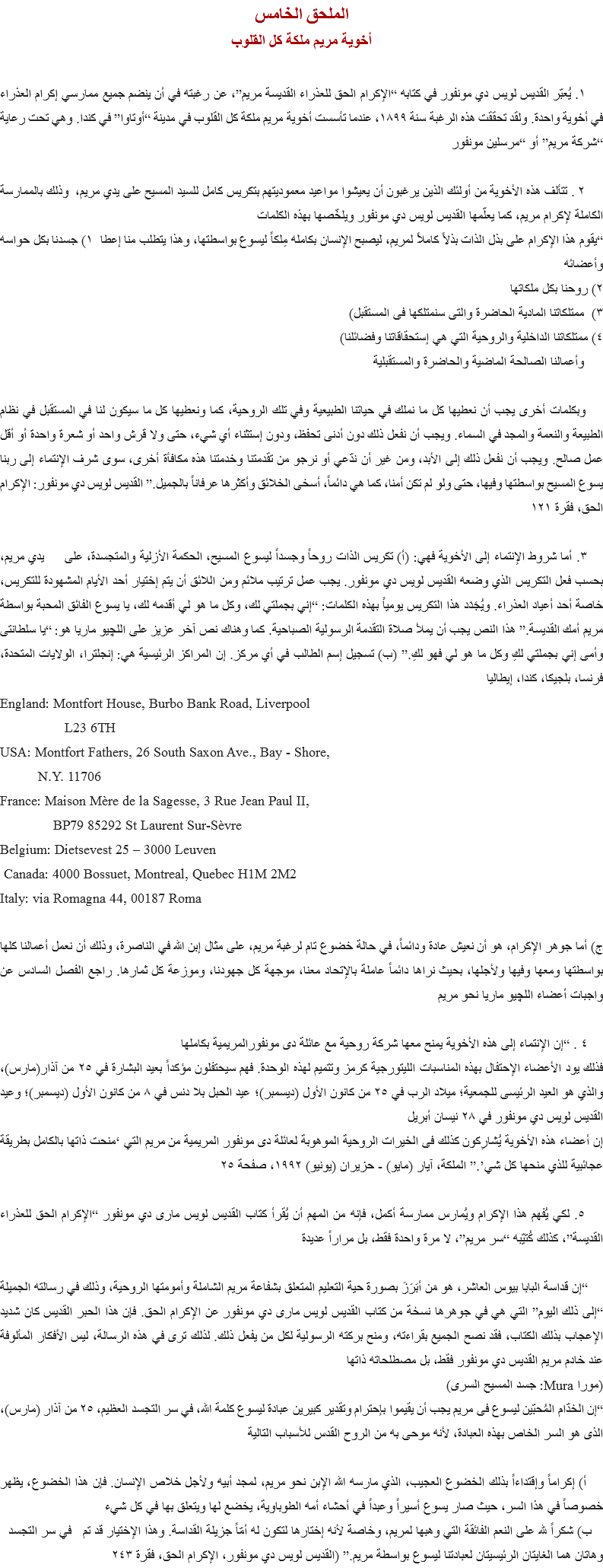 الملحق الخامس
أخوية مريم ملكة كل القلوب ١. يُعبّر القديس لويس دي مونفور في كتابه “الإكرام الحق للعذراء القديسة مريم”، عن رغبته في أن ينضم جميع ممارسي إكرام العذراء في أخوية واحدة. ولقد تحققت هذه الرغبة سنة ١٨٩٩، عندما تأسست أخوية مريم ملكة كل القلوب في مدينة “أوتاوا” في كندا. وهي تحت رعاية “شركة مريم” أو “مرسلين مونفور ٢ . تتألف هذه الأخوية من أولئك الذين يرغبون أن يعيشوا مواعيد معموديتهم بتكريس كامل للسيد المسيح على يدي مريم، وذلك بالممارسة الكاملة لإكرام مريم، كما يعلّمها القديس لويس دي مونفور ويلخّصها بهذه الكلمات
“يقوم هذا الإكرام على بذل الذات بذلاً كاملاً لمريم، ليصبح الإنسان بكامله مِلكاً ليسوع بواسطتها، وهذا يتطلب منا إعطا ۱) جسدنا بكل حواسه وأعضائه
۲) روحنا بكل ملكاتها
٣) ممتلكاتنا المادية الحاضرة والتى سنمتلكها فى المستقبل)
٤) ممتلكاتنا الداخلية والروحية التي هي إستحقاقاتنا وفضائلنا) وأعمالنا الصالحة الماضية والحاضرة والمستقبلية وبكلمات أخرى يجب أن نعطيها كل ما نملك في حياتنا الطبيعية وفي تلك الروحية، كما ونعطيها كل ما سيكون لنا في المستقبل في نظام الطبيعة والنعمة والمجد في السماء. ويجب أن نفعل ذلك دون أدنى تحفظ، ودون إستثناء أي شيء، حتى ولا قرش واحد أو شعرة واحدة أو أقل عمل صالح. ويجب أن نفعل ذلك إلى الأبد، ومن غير أن ندّعي أو نرجو من تقدمتنا وخدمتنا هذه مكافأة أخرى، سوى شرف الإنتماء إلى ربنا يسوع المسيح بواسطتها وفيها، حتى ولو لم تكن أمنا، كما هي دائماً، أسخى الخلائق وأكثرها عرفاناً بالجميل.” القديس لويس دي مونفور: الإكرام الحق، فقرة ١٢١ ٣. أما شروط الإنتماء إلى الأخوية فهي: (أ) تكريس الذات روحاً وجسداً ليسوع المسيح، الحكمة الأزلية والمتجسدة، على يدي مريم، بحسب فعل التكريس الذي وضعه القديس لويس دي مونفور. يجب عمل ترتيب ملائم ومن اللائق أن يتم إختيار أحد الأيام المشهودة للتكريس، خاصة أحد أعياد العذراء. ويُجَدَد هذا التكريس يومياً بهذه الكلمات: “إني بجملتي لك، وكل ما هو لي أقدمه لك، يا يسوع الفائق المحبة بواسطة مريم أمك القديسة.” هذا النص يجب أن يملأ صلاة التقدمة الرسولية الصباحية. كما وهناك نص آخر عزيز على اﻠﻠﭽيو ماريا هو: “يا سلطانتى وأمى إني بجملتي لكِ وكل ما هو لي فهو لكِ.” (ب) تسجيل إسم الطالب في أي مركز. إن المراكز الرئيسية هي: إنجلترا، الولايات المتحدة، فرنسا، بلجيكا، كندا، إيطاليا
England: Montfort House, Burbo Bank Road, Liverpool L23 6TH
USA: Montfort Fathers, 26 South Saxon Ave., Bay - Shore, N.Y. 11706
France: Maison Mère de la Sagesse, 3 Rue Jean Paul II, BP79 85292 St Laurent Sur-Sèvre
Belgium: Dietsevest 25 – 3000 Leuven Canada: 4000 Bossuet, Montreal, Quebec H1M 2M2
Italy: via Romagna 44, 00187 Roma ج) أما جوهر الإكرام، هو أن نعيش عادة ودائماً، في حالة خضوع تام لرغبة مريم، على مثال إبن الله في الناصرة، وذلك أن نعمل أعمالنا كلها بواسطتها ومعها وفيها ولأجلها، بحيث نراها دائماً عاملة بالإتحاد معنا، موجهة كل جهودنا، وموزعة كل ثمارها. راجع الفصل السادس عن واجبات أعضاء اﻠﻠﭽيو ماريا نحو مريم ٤ . “إن الإنتماء إلى هذه الأخوية يمنح معها شركة روحية مع عائلة دى مونفورالمريمية بكاملها
فذلك يود الأعضاء الإحتفال بهذه المناسبات الليتورجية كرمز وتتميم لهذه الوحدة. فهم سيحتفلون مؤكداً بعيد البشارة في ٢٥ من آذار(مارس)، والذي هو العيد الرئيسى للجمعية؛ ميلاد الرب في ٢٥ من كانون الأول (ديسمبر)؛ عيد الحبل بلا دنس في ٨ من كانون الأول (ديسمبر)؛ وعيد القديس لويس دي مونفور في ٢٨ نيسان أبريل
إن أعضاء هذه الأخوية يُشارِكون كذلك فى الخيرات الروحية الموهوبة لعائلة دى مونفور المريمية من مريم التي ‘منحت ذاتها بالكامل بطريقة عجائبية للذي منحها كل شي’.” الملكة، آيار (مايو) - حزيران (يونيو) ١٩٩٢، صفحة ٢٥ ٥. لكي يُفهم هذا الإكرام ويُمارس ممارسة أكمل، فإنه من المهم أن يُقرأ كتاب القديس لويس مارى دي مونفور “الإكرام الحق للعذراء القديسة”، كذلك كُتيّبه “سر مريم”، لا مرة واحدة فقط، بل مراراً عديدة “إن قداسة البابا بيوس العاشر، هو مَن أبَرَزَ بصورة حية التعليم المتعلق بشفاعة مريم الشاملة وأمومتها الروحية، وذلك في رسالته الجميلة “إلى ذلك اليوم” التي هي في جوهرها نسخة من كتاب القديس لويس مارى دي مونفور عن الإكرام الحق. فإن هذا الحبر القديس كان شديد الإعجاب بذلك الكتاب، فقد نصح الجميع بقراءته، ومنح بركته الرسولية لكل من يفعل ذلك. لذلك ترى في هذه الرسالة، ليس الأفكار المألوفة عند خادم مريم القديس دي مونفور فقط، بل مصطلحاته ذاتها
(مورا Mura: جسد المسيح السرى)
“إن الخدّام المُحبّين ليسوع فى مريم يجب أن يقيموا بإحترام وتقدير كبيرين عبادة ليسوع كلمة الله، في سر التجسد العظيم، ٢٥ من آذار (مارس)، الذى هو السر الخاص بهذه العبادة، لأنه موحى به من الروح القدس للأسباب التالية أ) إكراماً وإقتداءاً بذلك الخضوع العجيب، الذي مارسه الله الإبن نحو مريم، لمجد أبيه ولأجل خلاص الإنسان. فإن هذا الخضوع، يظهر خصوصاً في هذا السر، حيث صار يسوع أسيراً وعبداً في أحشاء أمه الطوباوية، يخضع لها ويتعلق بها في كل شيء ب) شكراً لله على النعم الفائقة التي وهبها لمريم، وخاصة لأنه إختارها لتكون له أمّاً جزيلة القداسة. وهذا الإختيار قد تم في سر التجسد
وهاتان هما الغايتان الرئيسيتان لعبادتنا ليسوع بواسطة مريم.” (القديس لويس دي مونفور، الإكرام الحق، فقرة ٢٤٣