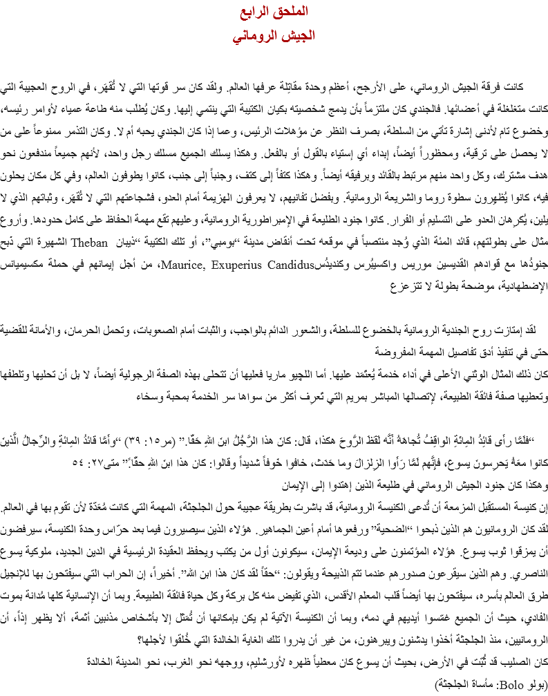 الملحق الرابع
الجيش الروماني كانت فرقة الجيش الروماني، على الأرجح، أعظم وحدة مقاتِلة عرفها العالم. ولقد كان سر قوتها التي لا تُقهَر، في الروح العجيبة التي كانت متغلغلة في أعضائها. فالجندي كان ملتزماً بأن يدمج شخصيته بكيان الكتيبة التي ينتمي إليها. وكان يُطلَب منه طاعة عمياء لأوامر رئيسه، وخضوع تام لأدنى إشارة تأتي من السلطة، بصرف النظر عن مؤهلات الرئيس، وعما إذا كان الجندي يحبه أم لا. وكان التذمر ممنوعاً على من لا يحصل على ترقية، ومحظوراً أيضاً، إبداء أي إستياء بالقول أو بالفعل. وهكذا يسلك الجميع مسلك رجل واحد، لأنهم جميعاً مندفعون نحو هدف مشترك، وكل واحد منهم مرتبط بالقائد وبرفيقه أيضاً. وهكذا كتفاً إلى كتف، وجنباً إلى جنب، كانوا يطوفون العالم، وفي كل مكان يحلون فيه، كانوا يُظهِرون سطوة روما والشريعة الرومانية. وبفضل تفانيهم، لا يعرفون الهزيمة أمام العدو، فشجاعتهم التي لا تُقهَر، وثباتهم الذي لا يلين، يُكرِهان العدو على التسليم أو الفرار. كانوا جنود الطليعة في الإمبراطورية الرومانية، وعليهم تقع مهمة الحفاظ على كامل حدودها. وأروع مثال على بطولتهم، قائد المئة الذي وُجد منتصباً في موقعه تحت أنقاض مدينة “بومبي”، أو تلك الكتيبة “ذيبان Theban الشهيرة التي ذَبح جنودُها مع قوادهم القديسين موريس واكسيبُرس وكنديدُسMaurice, Exuperius Candidus، من أجل إيمانهم في حملة مكسيميانس الإضطهادية، موضحة بطولة لا تتزعزع لقد إمتازت روح الجندية الرومانية بالخضوع للسلطة، والشعور الدائم بالواجب، والثبات أمام الصعوبات، وتحمل الحرمان، والأمانة للقضية حتى في تنفيذ أدق تفاصيل المهمة المفروضة
كان ذلك المثال الوثني الأعلى في أداء خدمة يُعتَمَد عليها. أما اﻠﻠﭽيو ماريا فعليها أن تتحلى بهذه الصفة الرجولية أيضاً، لا بل أن تحليها وتلطفها وتعطيها صفة فائقة الطبيعة، لإتصالها المباشر بمريم التي تَعرِف أكثر من سواها سر الخدمة بمحبة وسخاء “فلَمَّا رأَى قائِدُ المِائَةِ الواقِفُ تُجاهَهُ أَنَّه لَفَظَ الرُّوحَ هكذا، قال: كانَ هذا الرَّجُلُ ابنَ اللهِ حَقّا.” (مر١٥: ٣٩) “وأَمَّا قائدُ المِائةِ والرِّجالُ الَّذينَ كانوا معَهُ يَحرِسونَ يسوع، فإِنَّهم لَمَّا رَأَوا الزِلزالَ وما حَدَث، خافوا خَوفاً شديداً وقالوا: كان هذا ابنَ اللهِ حقّا.ً” متى٢٧: ٥٤
وهكذا كان جنود الجيش الروماني في طليعة الذين إهتدوا إلى الإيمان
إن كنيسة المستقبل المزمعة أن تُدعى الكنيسة الرومانية، قد باشرت بطريقة عجيبة حول الجلجثة، المهمة التي كانت مُعَدّة لأن تقوم بها في العالم. لقد كان الرومانيون هم الذين ذبحوا “الضحية” ورفعوها أمام أعين الجماهير. هؤلاء الذين سيصيرون فيما بعد حرّاس وحدة الكنيسة، سيرفضون أن يمزقوا ثوب يسوع. هؤلاء المؤتمنون على وديعة الإيمان، سيكونون أول من يكتب ويحفظ العقيدة الرئيسية في الدين الجديد، ملوكية يسوع الناصري. وهم الذين سيقرعون صدورهم عندما تتم الذبيحة ويقولون: “حقاً لقد كان هذا ابن الله”. أخيراً، إن الحراب التي سيفتحون بها للإنجيل طرق العالم بأسره، سيفتحون بها أيضاً قلب المعلم الأقدس، الذي تفيض منه كل بركة وكل حياة فائقة الطبيعة. وبما أن الإنسانية كلها مُدانة بموت الفادي، حيث أن الجميع غمّسوا أيديهم في دمه، وبما أن الكنيسة الآتية لم يكن بإمكانها أن تُمَثل إلا بأشخاص مذنبين أثمة، ألا يظهر إذاً، أن الرومانيين، منذ الجلجثة أخذوا يدشنون ويبرهنون، من غير أن يدروا تلك الغاية الخالدة التي خُلقوا لأجلها؟
كان الصليب قد ثُبّت في الأرض، بحيث أن يسوع كان معطياً ظهره لأورشليم، ووجهه نحو الغرب، نحو المدينة الخالدة
(بولو Bolo: مأساة الجلجثة)