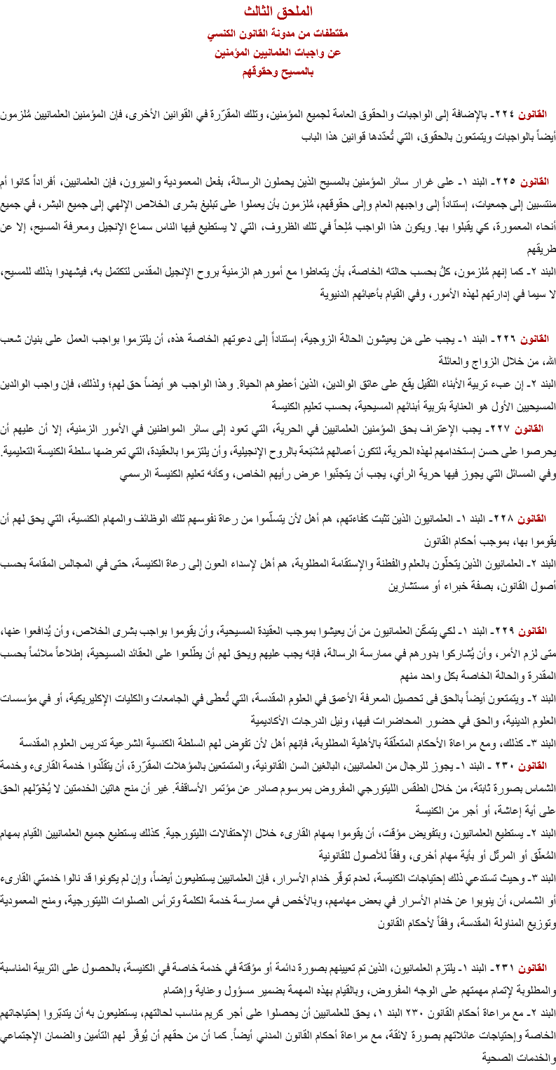 الملحق الثالث
مقتطفات من مدونة القانون الكنسي
عن واجبات العلمانيين المؤمنين
بالمسيح وحقوقهم القانون ٢٢٤- بالإضافة إلى الواجبات والحقوق العامة لجميع المؤمنين، وتلك المقرّرة في القوانين الأخرى، فإن المؤمنين العلمانيين مُلزمون أيضاً بالواجبات ويتمتعون بالحقوق، التي تُعدّدها قوانين هذا الباب القانون ٢٢٥- البند ١- على غرار سائر المؤمنين بالمسيح الذين يحملون الرسالة، بفعل المعمودية والميرون، فإن العلمانيين، أفراداً كانوا أم منتسبين إلى جمعيات، إستناداً إلى واجبهم العام وإلى حقوقهم، مُلزمون بأن يعملوا على تبليغ بشرى الخلاص الإلهي إلى جميع البشر، في جميع أنحاء المعمورة، كي يقبلوا بها. ويكون هذا الواجب مُلِحاً في تلك الظروف، التي لا يستطيع فيها الناس سماع الإنجيل ومعرفة المسيح، إلا عن طريقهم
البند ٢- كما إنهم مُلزمون، كلُ بحسب حالته الخاصة، بأن يتعاطوا مع أمورهم الزمنية بروح الإنجيل المقدس لتكتمل به، فيشهدوا بذلك للمسيح، لا سيما في إدارتهم لهذه الأمور، وفي القيام بأعبائهم الدنيوية القانون ٢٢٦- البند ١- يجب على مَن يعيشون الحالة الزوجية، إستناداً إلى دعوتهم الخاصة هذه، أن يلتزموا بواجب العمل على بنيان شعب الله، من خلال الزواج والعائلة
البند ٢- إن عبء تربية الأبناء الثقيل يقع على عاتق الوالدين، الذين أعطوهم الحياة. وهذا الواجب هو أيضاً حق لهم؛ ولذلك، فإن واجب الوالدين المسيحيين الأول هو العناية بتربية أبنائهم المسيحية، بحسب تعليم الكنيسة القانون ٢٢٧- يجب الإعتراف بحق المؤمنين العلمانيين في الحرية، التي تعود إلى سائر المواطنين في الأمور الزمنية، إلا أن عليهم أن يحرصوا على حسن إستخدامهم لهذه الحرية، لتكون أعمالهم مُشَبَعة بالروح الإنجيلية، وأن يلتزموا بالعقيدة، التي تعرضها سلطة الكنيسة التعليمية. وفي المسائل التي يجوز فيها حرية الرأي، يجب أن يتجنّبوا عرض رأيهم الخاص، وكأنه تعليم الكنيسة الرسمي القانون ٢٢٨- البند ١- العلمانيون الذين تثبت كفاءتهم، هم أهل لأن يتسلّموا من رعاة نفوسهم تلك الوظائف والمهام الكنسية، التي يحق لهم أن يقوموا بها، بموجب أحكام القانون
البند ٢- العلمانيون الذين يتحلّون بالعلم والفطنة والإستقامة المطلوبة، هم أهل لإسداء العون إلى رعاة الكنيسة، حتى في المجالس المقامة بحسب أصول القانون، بصفة خبراء أو مستشارين القانون ٢٢٩- البند ١- لكي يتمكّن العلمانيون من أن يعيشوا بموجب العقيدة المسيحية، وأن يقوموا بواجب بشرى الخلاص، وأن يُدافعوا عنها، متى لزم الأمر، وأن يُشاركوا بدورهم في ممارسة الرسالة، فإنه يجب عليهم ويحق لهم أن يطّلعوا على العقائد المسيحية، إطلاعاً ملائماً بحسب المقدرة والحالة الخاصة بكل واحد منهم
البند ٢- ويتمتعون أيضاً بالحق فى تحصيل المعرفة الأعمق في العلوم المقدسة، التي تُعطَى في الجامعات والكليات الإكليريكية، أو في مؤسسات العلوم الدينية، والحق في حضور المحاضرات فيها، ونيل الدرجات الأكاديمية
البند ٣- كذلك، ومع مراعاة الأحكام المتعلّقة بالأهلية المطلوبة، فإنهم أهل لأن تفوِض لهم السلطة الكنسية الشرعية تدريس العلوم المقدسة القانون ٢٣٠ - البند ١- يجوز للرجال من العلمانيين، البالغين السن القانونية، والمتمتعين بالمؤهلات المقرّرة، أن يتقلّدوا خدمة القارىء وخدمة الشماس بصورة ثابتة، من خلال الطقس الليتورجي المفروض بمرسوم صادر عن مؤتمر الأساقفة. غير أن منح هاتين الخدمتين لا يُخَوّلهم الحق على أية إعاشة، أو أجر من الكنيسة
البند ٢- يستطيع العلمانيون، وبتفويض مؤقت، أن يقوموا بمهام القارىء خلال الإحتفالات الليتورجية. كذلك يستطيع جميع العلمانيين القيام بمهام المُعلّق أو المرتّل أو بأية مهام أخرى، وفقاً للأصول للقانونية
البند ٣- وحيث تستدعي ذلك إحتياجات الكنيسة، لعدم توفّر خدام الأسرار، فإن العلمانيين يستطيعون أيضاً، وإن لم يكونوا قد نالوا خدمتي القارىء أو الشماس، أن ينوبوا عن خدام الأسرار في بعض مهامهم، وبالأخص في ممارسة خدمة الكلمة وترأس الصلوات الليتورجية، ومنح المعمودية وتوزيع المناولة المقدسة، وفقاً لأحكام القانون القانون ٢٣١- البند ١- يلتزم العلمانيون، الذين تم تعيينهم بصورة دائمة أو مؤقتة في خدمة خاصة في الكنيسة، بالحصول على التربية المناسبة والمطلوبة لإتمام مهمتهم على الوجه المفروض، وبالقيام بهذه المهمة بضمير مسؤول وعناية وإهتمام
البند ٢- مع مراعاة أحكام القانون ٢٣٠ البند ١، يحق للعلمانيين أن يحصلوا على أجر كريم مناسب لحالتهم، يستطيعون به أن يتدبّروا إحتياجاتهم الخاصة وإحتياجات عائلاتهم بصورة لائقة، مع مراعاة أحكام القانون المدني أيضاً. كما أن من حقهم أن يُوفّر لهم التأمين والضمان الإجتماعي والخدمات الصحية