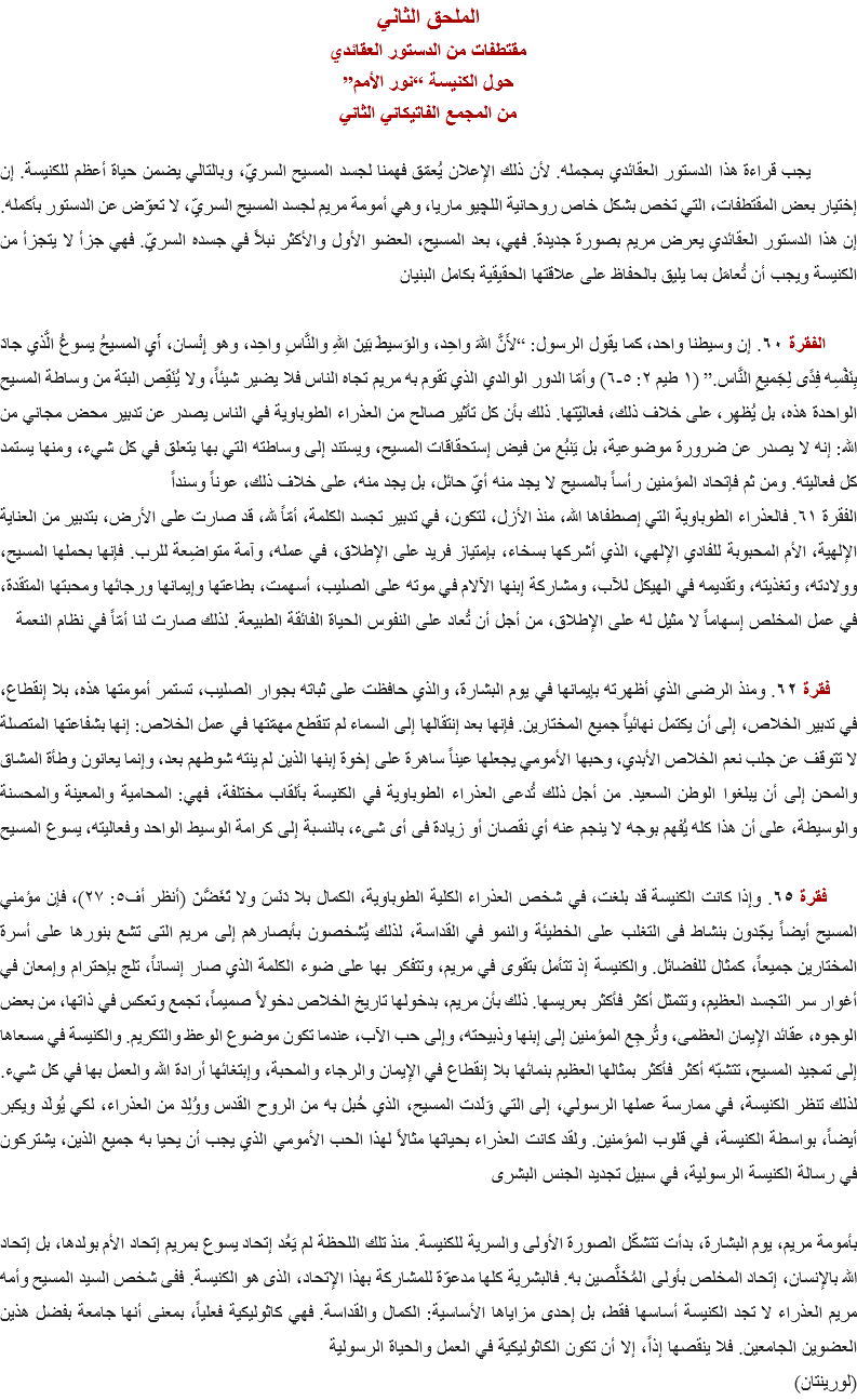 الملحق الثاني
مقتطفات من الدستور العقائدي
حول الكنيسة “نور الأمم”
من المجمع الفاتيكاني الثاني يجب قراءة هذا الدستور العقائدي بمجمله. لأن ذلك الإعلان يُعمّق فهمنا لجسد المسيح السريّ، وبالتالي يضمن حياة أعظم للكنيسة. إن إختيار بعض المقتطفات، التي تخص بشكل خاص روحانية اﻠﻠﭽيو ماريا، وهي أمومة مريم لجسد المسيح السريّ، لا تعوّض عن الدستور بأكمله. إن هذا الدستور العقائدي يعرض مريم بصورة جديدة. فهي، بعد المسيح، العضو الأول والأكثر نبلاً في جسده السريّ. فهي جزأ لا يتجزأ من الكنيسة ويجب أن تُعامَل بما يليق بالحفاظ على علاقتها الحقيقية بكامل البنيان الفقرة ٦٠. إن وسيطنا واحد، كما يقول الرسول: “لأَنَّ اللهَ واحِد، والوَسيطَ بَينَ اللهِ والنَّاسِ واحِد، وهو إِنْسان، أَيِ المسيحُ يسوعُ الَّذي جادَ بِنَفْسِه فِدًى لِجَميعِ النَّاس.” (۱ طيم ٢: ٥-٦) وأمّا الدور الوالدي الذي تقوم به مريم تجاه الناس فلا يضير شيئاً، ولا يُنَقِص البتة من وساطة المسيح الواحدة هذه، بل يُظهِر، على خلاف ذلك، فعاليّتها. ذلك بأن كل تأثير صالح من العذراء الطوباوية في الناس يصدر عن تدبير محض مجاني من الله: إنه لا يصدر عن ضرورة موضوعية، بل يَنبُع من فيض إستحقاقات المسيح، ويستند إلى وساطته التي بها يتعلق في كل شيء، ومنها يستمد كل فعاليته. ومن ثم فإتحاد المؤمنين رأساً بالمسيح لا يجد منه أيّ حائل، بل يجد منه، على خلاف ذلك، عوناً وسنداً
الفقرة ٦١. فالعذراء الطوباوية التي إصطفاها الله، منذ الأزل، لتكون، في تدبير تجسد الكلمة، أمّاً لله، قد صارت على الأرض، بتدبير من العناية الإلهية، الأم المحبوبة للفادي الإلهي، الذي أشركها بسخاء، بإمتياز فريد على الإطلاق، في عمله، وآمة متواضِعة للرب. فإنها بحملها المسيح، وولادته، وتغذيته، وتقديمه في الهيكل للآب، ومشاركة إبنها الآلام في موته على الصليب، أسهمت، بطاعتها وإيمانها ورجائها ومحبتها المتقدة، في عمل المخلص إسهاماً لا مثيل له على الإطلاق، من أجل أن تُعاد على النفوس الحياة الفائقة الطبيعة. لذلك صارت لنا أمّاً في نظام النعمة فقرة ٦٢. ومنذ الرضى الذي أظهرته بإيمانها في يوم البشارة، والذي حافظت على ثباته بجوار الصليب، تستمر أمومتها هذه، بلا إنقطاع، في تدبير الخلاص، إلى أن يكتمل نهائياً جميع المختارين. فإنها بعد إنتقالها إلى السماء لم تنقطع مهمّتها في عمل الخلاص: إنها بشفاعتها المتصلة لا تتوقف عن جلب نعم الخلاص الأبدي، وحبها الأمومي يجعلها عيناً ساهرة على إخوة إبنها الذين لم ينته شوطهم بعد، وإنما يعانون وطأة المشاق والمحن إلى أن يبلغوا الوطن السعيد. من أجل ذلك تُدعى العذراء الطوباوية في الكنيسة بألقاب مختلفة، فهي: المحامية والمعينة والمحسنة والوسيطة، على أن هذا كله يُفهم بوجه لا ينجم عنه أي نقصان أو زيادة فى أى شىء، بالنسبة إلى كرامة الوسيط الواحد وفعاليته، يسوع المسيح فقرة ٦٥. وإذا كانت الكنيسة قد بلغت، في شخص العذراء الكلية الطوباوية، الكمال بلا دَنَسَ ولا تَغَضُّنَ (أنظر أف٥: ٢٧)، فإن مؤمني المسيح أيضاً يجّدون بنشاط فى التغلب على الخطيئة والنمو في القداسة، لذلك يُشخصون بأبصارهم إلى مريم التى تشع بنورها على أسرة المختارين جميعاً، كمثال للفضائل. والكنيسة إذ تتأمل بتقوى في مريم، وتتفكر بها على ضوء الكلمة الذي صار إنساناً، تلج بإحترام وإمعان في أغوار سر التجسد العظيم، وتتمثل أكثر فأكثر بعريسها. ذلك بأن مريم، بدخولها تاريخ الخلاص دخولاً صميماً، تجمع وتعكس في ذاتها، من بعض الوجوه، عقائد الإيمان العظمى، وتُرجِع المؤمنين إلى إبنها وذبيحته، وإلى حب الآب، عندما تكون موضوع الوعظ والتكريم. والكنيسة في مسعاها إلى تمجيد المسيح، تتشبّه أكثر فأكثر بمثالها العظيم بنمائها بلا إنقطاع في الإيمان والرجاء والمحبة، وإبتغائها أرادة الله والعمل بها في كل شيء. لذلك تنظر الكنيسة، في ممارسة عملها الرسولي، إلى التي وَلَدت المسيح، الذي حُبل به من الروح القدس ووُلِدَ من العذراء، لكي يُولَد ويكبر أيضاً، بواسطة الكنيسة، في قلوب المؤمنين. ولقد كانت العذراء بحياتها مثالاً لهذا الحب الأمومي الذي يجب أن يحيا به جميع الذين، يشتركون في رسالة الكنيسة الرسولية، في سبيل تجديد الجنس البشرى بأمومة مريم، يوم البشارة، بدأت تتشكّل الصورة الأولى والسرية للكنيسة. منذ تلك اللحظة لم يَعُد إتحاد يسوع بمريم إتحاد الأم بولدها، بل إتحاد الله بالإنسان، إتحاد المخلص بأولى المُخَلَّصين به. فالبشرية كلها مدعوّة للمشاركة بهذا الإتحاد، الذى هو الكنيسة. ففى شخص السيد المسيح وأمه مريم العذراء لا تجد الكنيسة أساسها فقط، بل إحدى مزاياها الأساسية: الكمال والقداسة. فهي كاثوليكية فعلياً، بمعنى أنها جامعة بفضل هذين العضوين الجامعين. فلا ينقصها إذاً، إلا أن تكون الكاثوليكية في العمل والحياة الرسولية
(لورينتان) 