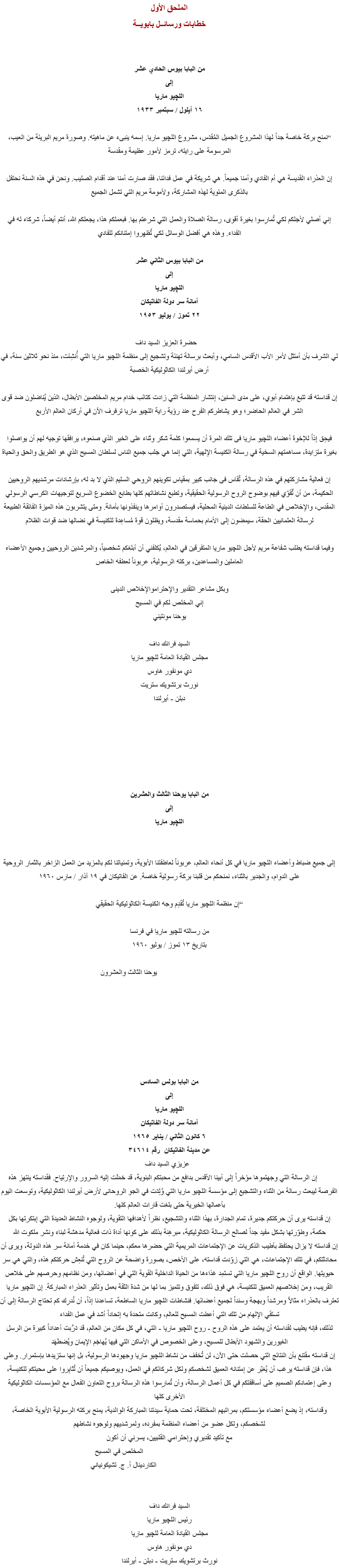 الملحق الأول
خطابات ورسائــل بابويــة من البابا بيوس الحادي عشر
إلى
اﻠﻠﭽيو ماريا
١٦ أيلول / سبتمبر ١٩٣٣ “نمنح بركة خاصة جداً لهذا المشروع الجميل المُقدَس، مشروع اﻠﻠﭽيو ماريا. إسمه ينبىء عن ماهيته. وصورة مريم البريئة من العيب، المرسومة على رايته، ترمز لأمور عظيمة ومقدسة إن العذراء القديسة هي أم الفادي وأمنا جميعاً. هي شريكة في عمل فدائنا، فقد صارت أمنا عند أقدام الصليب. ونحن في هذه السنة نحتفل بالذكرى المئوية لهذه المشاركة، ولأمومة مريم التي تشمل الجميع إني أصلي لأجلكم لكي تُمارِسوا بغيرة أقوى، رسالة الصلاة والعمل التي شرعتم بها. فبعملكم هذا، يجعلكم الله، أنتم أيضاً، شركاء له في الفداء. وهذه هي أفضل الوسائل لكي تُظهِروا إمتنانكم للفادي من البابا بيوس الثاني عشر
إلى
اﻠﻠﭽيو ماريا
أمانة سر دولة الفاتيكان
٢٢ تموز / يوليو ١٩٥٣ حضرة العزيز السيد داف لي الشرف بأن أمتثل لأمر الأب الأقدس السامي، وأبعث برسالة تهنئة وتشجيع إلى منظمة اﻠﻠﭽيو ماريا التي أُنشِئت، منذ نحو ثلاثين سنة، في أرض أيرلندا الكاثوليكية الخصبة إن قداسته قد تتبع بإهتمام أبوي، على مدى السنين، إنتشار المنظمة التي زادت كتائب خدام مريم المخلصين الأبطال، الذين يُناضلون ضد قوى الشر في العالم الحاضر؛ وهو يشاطركم الفرح عند رؤية راية اﻠﻠﭽيو ماريا ترفرف الآن في أركان العالم الأربع فيحِق إذاً للإخوة أعضاء اﻠﻠﭽيو ماريا فى تلك المرة أن يسمعوا كلمة شكر وثناء على الخير الذي صنعوه، يرافقها توجيه لهم أن يواصلوا بغيرة متزايدة، مساهمتهم السخية في رسالة الكنيسة الإلهية، التي إنما هي جلب جميع الناس لسلطان المسيح الذي هو الطريق والحق والحياة إن فعالية مشاركتهم في هذه الرسالة، تُقاس فى جانب كبير بمقياس تكوينهم الروحي السليم الذي لا بد له، بإرشادات مرشديهم الروحيين الحكيمة، من أن تٌقوّي فيهم بوضوح الروح الرسولية الحقيقية، وتطبع نشاطاتهم كلها بطابع الخضوع السريع لتوجيهات الكرسي الرسولي المقدس، والإخلاص في الطاعة للسلطات الدينية المحلية، فيستصدرون أوامرها وينفذونها بأمانة. ومتى يتشربون هذه الميزة الفائقة الطبيعة لرسالة العلمانيين الحقة، سيمضون إلى الأمام بحماسة مقدسة، ويظلون قوة مُساعِدة للكنيسة في نضالها ضد قوات الظلام وفيما قداسته يطلب شفاعة مريم لأجل اﻠﻠﭽيو ماريا المتفرقين في العالم، يُكلفني أن أبلغكم شخصياً، والمرشدين الروحيين وجميع الأعضاء العاملين والمساعدين، بركته الرسولية، عربوناً لعطفه الخاص وبكل مشاعر التقدير والإحتراموالإخلاص الدينى
إني المخلص لكم في المسيح
يوحنا مونتيني السيد فرانك داف
مجلس القيادة العامة ﻠﻠﭽيو ماريا
دي مونفور هاوس
نورث برتشويك ستريت
دبلن - أيرلندا من البابا يوحنا الثالث والعشرين
إلى
اﻠﻠﭽيو ماريا إلى جميع ضباط وأعضاء اﻠﻠﭽيو ماريا في كل أنحاء العالم، عربوناً لعاطفتنا الأبوية، وتمنياتنا لكم بالمزيد من العمل الزاخر بالثمار الروحية على الدوام، والجدير بالثناء، نمنحكم من قلبنا بركة رسولية خاصة. عن الفاتيكان في ١٩ آذار / مارس ١٩٦٠ “إن منظمة اﻠﻠﭽيو ماريا تُقدِم وجه الكنيسة الكاثوليكية الحقيقي من رسالته ﻠﻠﭽيو ماريا في فرنسا
بتاريخ ١٣ تموز / يوليو ١٩٦٠ يوحنا الثالث والعشرون من البابا بولس السادس
إلى
اﻠﻠﭽيو ماريا
أمانة سر دولة الفاتيكان
٦ كانون الثاني / يناير ١٩٦٥
عن مدينة الفاتيكان رقم ٣٤٦١٤ عزيزي السيد داف إن الرسالة التي وجهتموها مؤخراً إلى أبينا الأقدس بدافع من محبتكم البنوية، قد حَمَلَت إليه السرور والإرتياح. فقداسته ينتهز هذه الفرصة ليبعث رسالة من الثناء والتشجيع إلى مؤسسة اﻠﻠﭽيو ماريا التي وُلِدَت في الجو الروحانى لأرض أيرلندا الكاثوليكية، وتوسعت اليوم بأعمالها الخيرية حتى بلغت قارات العالم كلها.
إن قداسته يرى أن حركتكم جديرة، تمام الجدارة، بهذا الثناء والتشجيع، نظراً لأهدافها التقوية، ولوجوه النشاط العديدة التي إبتكرتها بكل حكمة، وطوّرتها بشكل مفيد جداً لصالح الرسالة الكاثوليكية، مبرهِنة بذلك على كونها أداة ذات فعالية مدهشة لبناء ونشر ملكوت الله
إن قداسته لا يزال يحتفظ بأطيب الذكريات عن الإجتماعات المريمية التي حضرها معكم، حينما كان في خدمة أمانة سر هذه الدولة، ويرى أن محادثتكم، في تلك الإجتماعات، هي التي زوّدت قداسته، على الأخص، بصورة واضحة عن الروح التي تُنعِش حركتكم هذه، والتي هي سر حيويتها. الواقع أن روح اﻠﻠﭽيو ماريا التي تستمِد غذاءها من الحياة الداخلية القوية التي في أعضائها، ومن نظامهم وحرصهم على خلاص القريب، ومن إخلاصهم العميق للكنيسة، هي فوق ذلك، تتفوق وتتميز بما لها من شدة الثقة بعمل وتأثير العذراء المباركة. إن اﻠﻠﭽيو ماريا تعترف بالعذراء مثالاً ومرشداً وبهجة وسنداً لجميع أعضائها. فنشاطات اﻠﻠﭽيو ماريا الساطعة، تساعدنا إذاً، أن نُدرِك كم تحتاج الرسالة إلى أن تستقي الإلهام من تلك التي أعطت المسيح للعالم، وكانت متحدة به إتحاداً أشد في عمل الفداء
لذلك، فإنه يطيب لقداسته أن يعتمد على هذه الروح - روح اﻠﻠﭽيو ماريا - التي، في كل مكان من العالم، قد دَرَّبت أعداداً كبيرة من الرسل الغيورين والشهود الأبطال للمسيح، وعلى الخصوص في الأماكن التي فيها يُهاجَم الإيمان ويُضطَهَد
إن قداسته مقتنع بأن النتائج التي حصلت حتى الآن، لن تُخفف من نشاط اﻠﻠﭽيو ماريا وجهودها الرسولية، بل إنها ستزيدها بإستمرار. وعلى هذا، فإن قداسته يرغب أن يُعَبّر عن إمتنانه العميق لشخصكم ولكل شركائكم في العمل، ويوصيكم جميعاً أن تُثابِروا على محبتكم للكنيسة، وعلى إعتمادكم الصميم على أساقفتكم في كل أعمال الرسالة، وأن تُمارِسوا هذه الرسالة بروح التعاون الفعال مع المؤسسات الكاثوليكية الأخرى كلها
وقداسته، إذ يضع أعضاء مؤسستكم، بمراتبهم المختلفة، تحت حماية سيدتنا المباركة الوالدية، يمنح بركته الرسولية الأبوية الخاصة، لشخصكم، ولكل عضو من أعضاء المنظمة بمفرده، ولمرشديهم ولوجوه نشاطهم
مع تأكيد تقديري وإحترامي القلبيين، يسرني أن أكون المخلص في المسيح الكاردينال أ. ج. تشيكونياني السيد فرانك داف
رئيس اﻠﻠﭽيو ماريا
مجلس القيادة العامة ﻠﻠﭽيو ماريا
دي مونفور هاوس
نورث برتشويك ستريت - دبلن - أيرلندا