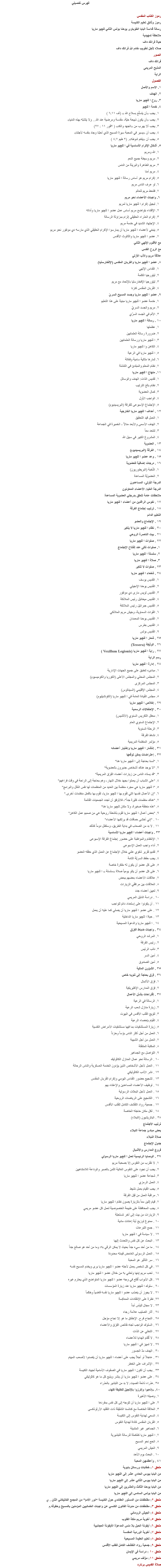 فهرس تفصيلي رموز الكتاب المقدس
رموز وثائق تعليم الكنيسة رسالة قداسة البابا الطوباوى يوحنا بولس الثاني ﻠﻠچيو ماريا
ملاحظة تمهيدية
حياة فرانك داف
صلاه لأجل تطويب خادم الله فرانك داف
الصور
فرانك داف المذبح المريمى
الراية الفصول
۱. الاسم والأصل
٢. الهدف ٣. روح ا ﻠﻠچيو ماريا ٤. خدمة ا ﻠﻠچيو ١. يجب «أن يتسلّح بسلاح الله » (أف ٦:١١ ) ٢. يجب «أن يكون ذبيحة حيّة، مقدسة ومرضية عند الله... ولا يتشبّه بهذه الدنيا» ٣. يجب ألا يهرب من «الجهد والكد» ( ٢قور ١١ : ٢٧) ٤. يجب أن «يسير في المحبة سيرة المسيح الذي أحبّنا وجاد بنفسه لأجلنا» ٥. يجب أن «يتمّم شوطه». (٢ طيم ٤:٧ )
٥. أشكال الإكرام الأساسية في ا ﻠﻠچيو ماريا ١. الله ومريم ٢. مريم وسيطة جميع النعم ٣. مريم الطاهرة والبريئة من الدنس ٤. مريم أمنا ٥. إكرام مريم هو أساس رسالة ا ﻠﻠچيو ماريا ٦. لو عرف الناس مريم ٧. فلنعط مريم للعالم ٦. واجبات الأعضاء نحو مريم ١. تبجيل إكرام ا ﻠﻠچيو ماريا لمريم ٢. الإقتداء بتواضع مريم أساس عمل عضو ا ﻠﻠچيو ماريا وأداته ٣. إكرام العذراء الحقيقي إلزام بمزاولة الرسالة ٤. الإجتهاد الشديد في خدمة مريم ٥. ينبغي لأعضاء ا ﻠﻠچيو ماريا أن يمارسوا الإكرام الحقيقي الذي مارسه دي مونفور نحو مريم ٧. عضو ا ﻠﻠچيو ماريا والثالوث الأقدس
مع الأقنوم الإلهي الثاني
مع الروح القدس
علاقة مريم والآب الأزلي
٨. عضو ا ﻠﻠچيو ماريا والقربان المقدس (الإفخارستيا) ۱. القداس الإلهي ٢. ليتورجيا الكلمة ٣. ليتورجيا الإفخارستيا بالإتحاد مع مريم ٤. القربان المقدس كنزنا
٩. عضو ا ﻠﻠچيو ماريا وجسد المسيح السريّ ۱. خدمة عضو ا ﻠﻠچيو ماريا مبنية على هذا التعليم ۲. مريم والجسد السريّ ٣. الألم في الجسد السرّي
١٠ . رسالة ا ﻠﻠچيو ماريا ١. عظمتها ٢. ضرورة رسالة العلمانيين ٣. ا ﻠﻠچيو ماريا ورسالة العلمانيين ٤. الكاهن وا ﻠﻠچيو ماريا ٥. ا ﻠﻠچيو ماريا في الرعية ٦. ثمارها مثالية سامية وفعّالة ٧. نظام المعلم والمبتدئ في التنشئة ١١. منهاج ا ﻠﻠچيو ماريا ١. تقديس الذات: الهدف والوسائل ٢. نظام بالغ الترتيب ٣. كمال العضوية ٤. الواجب الأول ٥. الإجتماع الإسبوعى للفرقة (البريسيديوم)
١٢ . أهداف ا ﻠﻠچيو ماريا الخارجية ١. العمل قيد التحقيق ٢. الهدف الأسمى والأبعد منالاً - الخميرة في الجماعة ٣. لنتحد معاً ٤. المشروع الكبير في سبيل الله
١٣ . العضوية
١٤ . الفرقة (البريسيديوم)
١٥ . وعد عضو ا ﻠﻠچيو ماريا
١٦ . درجات إضافية للعضوية ١. النُخبة (البريطوريون) ٢. العضويّة المساعدة
الدرجة الأولى: المساعدون
الدرجة العليا: الأعضاء المعاونون ملاحظات عامة تتعلق بدرجتي العضوية المساعدة
١٧ . نفوس الراقدين من أعضاء ا ﻠﻠچيو ماريا ١٨ . ترتيب إجتماع الفرقة
التعليم الدائم ١٩ . الإجتماع والعضو
٢٠ . نظام ا ﻠﻠچيو ماريا لا يتغير
٢١ . بيت الناصرة الروحي
٢٢ . صلوات ا ﻠﻠچيو ماريا ١. صلوات تتلى عند إفتتاح الإجتماع ٢. سلسلة ا ﻠﻠچيو ماريا ٣. صلاة ا ﻠﻠچيو ماريا
٢٣ . صلوات لا تتغير
٢٤ . شفعاء ا ﻠﻠچيو ماريا ١. القديس يوسف ٢. القديس يوحنا الإنجيلي ٣. القديس لويس مارى دي مونفور ٤. القديس ميخائيل رئيس الملائكة ٥. القديس جبرائيل رئيس الملائكة ٦. القوات السماوية، وجيش مريم الملائكي ٧. القديس يوحنا المعمدان ٨. القديس بطرس ٩. القديس بولس
٢٥ . شعار ا ﻠﻠچيو ماريا
٢٦ . الوثيقة (Tessera)
٢٧ . راية ا ﻠﻠچيو ماريا (Vexillum Legionis ) رسم الراية
٢٨ . إدارة ا ﻠﻠچيو ماريا ١. مبادىء تنطبق على جميع الجهات الإدارية ٢. المجلس المحلي والمجلس الأعلى (الكوريا والكوميسيوم) ٣. المجلس المركزى ٤. المجلس الإقليمي (السيناتوس) ٥. مجلس القيادة العامة في ا ﻠﻠچيو ماريا (الكونشيليوم)
٢٩ . إخلاص ا ﻠﻠچيو ماريا
٣٠ . الإحتفالات الرسمية ١. محفل التكريس السنوي (الأتشيس) ٢. الإجتماع السنوي العام ٣. الرحلة السنوية ٤. نشاط الفرقة ٥. مؤتمر المنظمة المريمية
٣١ . إنتشار ا ﻠﻠچيو ماريا وإختيار أعضائه ٣٢ . إعتراضات يمكن توقعها ١. "لسنا بحاجة إلى ا ﻠﻠچيو ماريا هنا" ٢. "لا يوجد هناك أشخاص جديرون بالعضوية" ٣. "قد يستاء الناس من زيارات أعضاء الفِرَق المريمية" ٤. "على الشباب أن يعملوا بجهد خلال النهار، وهم بحاجة إلى الراحة في وقت فراغهم" ٥. "ا ﻠﻠچيو ماريا هي مجرد منظمة بين العديد من المنظمات لها نفس المُثل والبرامج" ٦. "إن الأعمال نفسها التي تقوم بها ا ﻠﻠچيو ماريا، تقوم بها بالفعل منظمات أخرى." ٧. "هناك منظمات كثيرة جداً"، فالأوفق أن تجدد الجمعيات القائمة ٨. "هذه منطقة صغيرة، ولا مكان ﻠﻠچيو ماريا هنا" ٩. "بعض أعمال ا ﻠﻠچيو ماريا تقوم بأنشطة روحية هي من صميم عمل الكاهن" ١٠ . "إني أخشى حماقات قد يرتكبها الأعضاء" ١١ . لا بد من الصعاب في بداية الطريق، وستظل دوماً كذلك ٣٣ . واجبات أعضاء ا ﻠﻠچيو ماريا الأساسية ١. الإنتظام والمواظبة على حضور إجتماع الفرقة الإسبوعى ٢. أداء واجب العمل الإسبوعى ٣. تقديم تقرير شفوي علني خلال الإجتماع عن العمل الذي حققه العضو ٤. يجب حفظ السريّة التامة ٥. على كل عضو أن يكون له مفكرة خاصة ٦. على كل عضو أن يتلو يومياً صلاة «سلسلة » ا ﻠﻠچيو ماريا ٧. علاقات الأعضاء بعضهم ببعض ٨. العلاقات بين مرافقي الزيارات ٩. تعيين أعضاء جدد ١٠ . دراسة الدليل المريمي ١١ . أن يكونوا على إستعداد دائم للواجب ١٢ . على عضو ا ﻠﻠچيو ماريا أن يصلي كما عليه أن يعمل ١٣ . حياة ا ﻠﻠچيو ماريا الداخلية ١٤ . ا ﻠﻠچيو ماريا والدعوة المسيحية
٣٤ . واجبات ضباط الفِرَق ١. المرشد الروحي ٢. رئيس الفرقة ٣. نائب الرئيس ٤. أمين السر ٥. أمين الصندوق
٣٥ . الشؤون المالية
٣٦ . فِرَق بحاجة إلى تنويه خاص ١. فِرَق الأشبال ٢. فِرَق المدارس الإكليريكية
٣٧ . إقتراحات بشأن الأعمال ١. الرسالة في الرعية ٢. زيارة منازل شعب الرعية ٣. تتويج القلب الأقدس في البيوت ٤. القيام بإحصاء الرعية ٥. زيارة المستشفيات بما فيها مستشفيات الأمراض النفسية ٦. العمل من أجل أكثر الناس بؤساً وحزناً ٧. العمل من أجل الشبيبة ٨. المكتبة المتنقلة ٩. التواصل مع الجماهير ١٠ . الرسالة نحو عمال المنازل الكاثوليك ١١ . العمل لأجل الأشخاص الذين يؤدون الخدمة العسكرية والناس الرحالة ١٢ . نشر الأدب الكاثوليكي ١٣ . تشجيع حضور القداس اليومي وإكرام القربان المقدس ١٤ . توظيف الأعضاء المساعدين والإعتناء بهم ١٥ . العمل لأجل البعثات الرسولية ١٦ . التشجيع على الرياضات الروحية ١٧ . جمعية رواد التقشف الكامل للقلب الأقدس ١٨ . لكل مكان حاجته الخاصة
٣٨ . الباتريشيون (النبلاء)
ترتيب الأجتماع
بعض مبادئ جماعة النبلاء
صلاة النبلاء
جدول الإجتماع
فروع المدارس والأشبال
٣٩ . الوصايا الرئيسية لعمل ا ﻠﻠچيو ماريا الرسولي ١. لا نقترب من النفوس إلا بصحبة مريم ٢. يجب أن نجود على النفوس الغالية الثمن بالصبر والوداعة اللامتناهيين ٣. شجاعة عضو ا ﻠﻠچيو ماريا ٤. العمل الرمزي ٥. يجب القيام بعمل نشيط ٦. مراقبة العمل من قِبَل الفرقة ٧. قيام إثنين معاً بالزيارة يصون نظام ا ﻠﻠچيو ماريا ٨. يجب المحافظة على طبيعة الخصوصية لعمل كل عضو مريمي ٩. الزيارات من بيت إلى آخر مُستحبّة ١٠ . ممنوع توزيع أية إعانات مادية ١١ . جمع التبرعات ١٢ . لا سياسة في ا ﻠﻠچيو ماريا ١٣ . البحث عن كل نفس والتحدث إليها ١٤ . ما من أحد سيء جداً بحيث لا يمكن الرقي به؛ وما من أحد هو صالح جداً ١٥ . العمل الرسولى الغامض قيمته محدودة ١٦ . سر التأثير هو المحبة ١٧ . في كل شخص يعمل لأجله عضو ا ﻠﻠچيو ماريا يرى ويخدم المسيح نفسه ١٨ . تحب مريم إبنها وتعتني به من خلال عضو ا ﻠﻠچيو ماريا ١٩ . كل الأبواب تُفتَح في وجه عضو ا ﻠﻠچيو ماريا المتواضع الذي يحترم غيره ٢٠ . سلوك ا ﻠﻠچيو ماريا عند زيارة المؤسسات ٢١ . لا يجوز أن ينصّب عضو ا ﻠﻠچيو ماريا نفسه قاضياً وحَكَماً ٢٢. نظرة على الإنتقادات المعاكِسة ٢٣ . لا مجال لليأس أبداً ٢٤ . آثار الصليب علامة رجاء ٢٥ . النجاح فرح. الإخفاق ما هو إلا نجاح مؤجل ٢٦ . السلوك الواجب تجاه نقائص الفِرَق والأعضاء ٢٧ . التخلي عن الذات ٢٨ . لا تُقَدَم الهدايا للأعضاء ٢٩ . لا تمييز في ا ﻠﻠچيو ماريا ٣٠ . الهدف مدّ الجسور ٣١ . عاجلاً أو آجلاً يجب على أعضاء ا ﻠﻠچيو ماريا أن يتصدوا لأصعب المهام ٣٢ . الإشراف على الخطر ٣٣ . يجب أن تكون ا ﻠﻠچيو ماريا في الصفوف الأمامية لجهاد الكنيسة ٣٤ . على عضو ا ﻠﻠچيو ماريا أن ينشر ويذيع كل ما هو كاثوليكي ٣٥ .عذراء ذائعة الصيت: لا بد من التبشير بالعذراء ٤٠. «إذهبوا وإكرزوا بالإنجيل للخليقة كلها» ١. وصيته الأخيرة ٢. على ا ﻠﻠچيو ماريا أن تتوجه إلى كل نفس بمفردها ٣. العلاقة الخاصة مع كنائسنا الشقيقة ذات التقليد الأرثوذكسى ٤. السعي لهداية النفوس إلى الكنيسة ٥. القربان المقدس كأداة لهداية النفوس ٦. الجماهير غير المتدينة ٧. ا ﻠﻠچيو ماريا كمُكملة للرسالة التبشيرية ٨. الحج نحو المسيح ٩. العيش المريمي ١٠ . البحث يوم الأحد
٤١ . وأعظمهن المحبة
ملحق ١: خطابات ورسائل بابوية
من البابا بيوس الحادي عشر إلى اللچيو ماريا من البابا بيوس الثاني عشر إلى اللچيو ماريا
من البابا يوحنا الثالث والعشرين إلى اللچيو ماريا
من البابا بولس السادس إلى اللچيو ماريا ملحق ٢: مقتطفات من الدستور العقائدي حول الكنيسة “نور الأمم” من المجمع الفاتيكاني الثان . ي ملحق ٣: مقتطفات من مدونة القانون الكنسي عن واجبات العلمانيين المؤمنين بالمسيح وحقوقه.م ملحق ٤: الجيش الروماني
ملحق ٥: أخوية مريم ملكة القلوب
ملحق ٦: أيقونة الحبل بلا دنس المدعوّة الأيقونة العجائبية
ملحق ٧: أخوية الوردية المقدسة ملحق ٨: تعليم العقيدة المسيحية
ملحق ٩: جمعية رواد التقشف الكامل للقلب الأقدس
ملحق ١٠ : دراسة فى الإيمان
ملحق ١١: مؤَلف مريمي
صلاة القديس برنارد