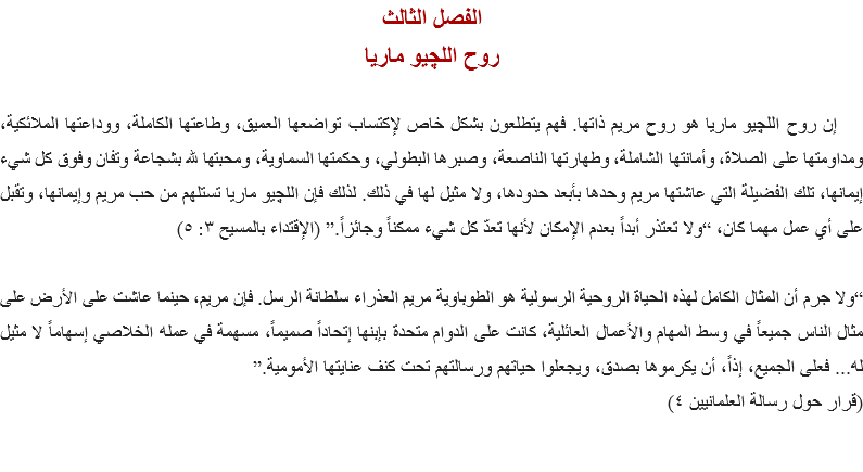 الفصل الثالث
روح اللچيو ماريا إن روح اﻠﻠﭽيو ماريا هو روح مريم ذاتها. فهم يتطلعون بشكل خاص لإكتساب تواضعها العميق، وطاعتها الكاملة، ووداعتها الملائكية، ومداومتها على الصلاة، وأمانتها الشاملة، وطهارتها الناصعة، وصبرها البطولي، وحكمتها السماوية، ومحبتها لله بشجاعة وتفان وفوق كل شيء إيمانها، تلك الفضيلة التي عاشتها مريم وحدها بأبعد حدودها، ولا مثيل لها في ذلك. لذلك فإن اﻠﻠﭽيو ماريا تستلهم من حب مريم وإيمانها، وتقبل على أي عمل مهما كان، “ولا تعتذر أبداً بعدم الإمكان لأنها تعدّ كل شيء ممكناً وجائزاً.” (الإقتداء بالمسيح ٣: ٥) “ولا جرم أن المثال الكامل لهذه الحياة الروحية الرسولية هو الطوباوية مريم العذراء سلطانة الرسل. فإن مريم، حينما عاشت على الأرض على مثال الناس جميعاً في وسط المهام والأعمال العائلية، كانت على الدوام متحدة بإبنها إتحاداً صميماً، مسهمة في عمله الخلاصي إسهاماً لا مثيل له... فعلى الجميع، إذاً، أن يكرموها بصدق، ويجعلوا حياتهم ورسالتهم تحت كنف عنايتها الأمومية.”
(قرار حول رسالة العلمانيين ٤) 