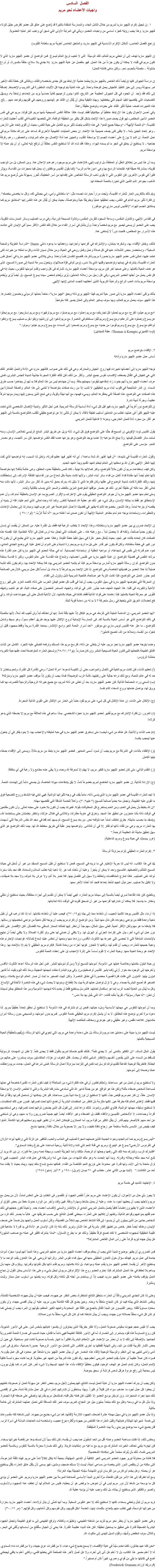 الفصل السادس
واجبات الأعضاء نحو مريم ١. إن تبجيل إكرام اﻠﻠﭽيو ماريا لمريم من خلال التأمل الجاد، والممارسة المتقدة بالغَيرة قد وُضع على عاتق كل عضو كفرض جليل للولاء ﻠﻠﭽيو ماريا. وهذا يجب رؤيته كجزء أساسي من واجبات العضو، ويأتي في المرتبة الأولى التي تسبق أي واجب آخر تمليه العضوية. (راجع الفصل الخامس، أشكال الإكرام الأساسية في اﻠﻠﭽيو ماريا، والملحق الخامس أخوية مريم سلطانة القلوب) إن اﻠﻠﭽيو ماريا تهدف إلى أن تعطي مريم للعالم، تلك الوسيلة التى لا تخيب لربح العالم ليسوع. فمن الواضح أن عضو اﻠﻠﭽيو ماريا الذي لا تكون مريم في قلبه، لا يمكنه أن يكون جزءاً من هذا العمل. فهو منفصل عن غاية اﻠﻠﭽيو ماريا. إنه جندي بلا سلاح، حلقة مكسورة، أو ذراع مشلولة – متصلة بالجسم، نعم - ولكن ماهى فائدته للعمل! إن دراسة الجيوش كلها (وأيضاً ذاك الخاص باﻠﻠﭽيو ماريا) يعلمنا حتمية الإرتباط بين كل جندى بشخصه والقائد، وبالتالى فإن خطة ذلك الأخير تمر بسهولة ويسر إلى حيز التنفيذ. فالجيش يعمل كوحدة واحدة. إلى هذه الغاية يتم توجيه كل الآليات المتطورة فى التدريب والإنضباط. إضافة إلى ذلك فقد وُجد أن الجنود في كل الجيوش العظيمة عبر التاريخ، كانوا يبدون لزعيمهم تفانياً حماسياً يزيد من إتحادهم إرتباطاً به، ويسهّل التضحيات التي يقتضيها تنفيذ المهام التي يخططها. وبهذه الكيفية يمكن أن يُقال إن القائد هو إلهامهم وروحهم، في قلوبهم وكواحد منهم ...إلخ. هذه التعبيرات تصف عملية تأثير القائد على جنوده، وتوضح حقيقة راهنة.
وفي أحسن الأحوال يكون هذا الإرتباط عاطفياً أو ميكانيكياً فقط. ليست هكذا علاقة النفس المسيحية بأمها مريم. فإن قولنا: مريم هي في نفس العضو الأمين المخلص، لهو قول يصف صورة هذا الإتحاد بشكل أقل بكثير من الحقيقة الواقعة، التي تلخصها الكنيسة في ألقاب أُعطيت للعذراء القديسة: “أم النعمة الإلهية”، “وسيطة جميع النعم”. في هذه الألقاب يتجسّد تأثير مريم الكامل على حياة النفس، بحيث أن أقوى إتحاد على الأرض - وهو إتحاد الجنين بأمه - لا يكفى لكى يصف حميمية هذا الإتحاد. إن بعض العمليات الطبيعية الأخرى قد تساعد على إدراك مكانة مريم في عمل النعمة: إن الدم لا يوزع على أعضاء الجسم إلا بواسطة القلب، والعينين هما أداة الإتصال مع عالم المرئيات، والعصفور- رغم رفرفة جناحيه - لا يستطيع أن يحلق في الجو ما لم يسنده الهواء. وهكذا فقد شاء الله ألا تستطيع النفس مطلقاً أن ترتفع إليه تعالى، أو أن يتم عمله إلا بواسطة مريم. وبما أن هذا ليس من إختلاق العقل أو العاطفة، بل ترتيب إلهي، فالإعتماد على مريم موجود رغم عدم الإعلان عنه. ومِن الممكن، بل من الواجب تقويته، بمشاركة عميقة فيه. فإتحادنا الراسخ بها وهي “موزعة دم الرب” (كما يقول القديس بونافنتورا)، يعمل فينا معجزات من القداسة، ويؤثر كثيراً في نفوس الآخرين. فإن النفوس التي لا يقوى ذهب الرسالة الخالص على إفتدائها من أسر الخطيئة، تُحَرر بسهولة متى تُرصع مريم هذا الذهب، بجواهر الدم الثمين الذي تحوزه بالنعمة المعطاه لها. ويتم ذلك بالتكريس الحار للعذراء القديسة، ويُجدد مراراً بعبارات تجسده مثل: “يا سلطانتي وأمي، إني بجملتي لك، وكل ما يخصنى يخصك”. إن فكرة تأثير مريم الدائم في النفس، يجب تحقيقها عملياً وبطريقة حية ومتواصلة، بحيث يمكن أن يُقال عن هذه النفس إنها “تستنشق مريم كما يستنشق الجسم الهواء.”(القديس لويس ماري دي مونفور) في القداس الإلهي، والتناول المقدس، وساعة السجود للقربان المقدس، وتلاوة المسبحة الوردية، وفي درب الصليب وسائر الممارسات التقوية، يجب على العضو أن يسعى ليصير مع مريم شخصاً واحداً، وأن يتأمل في أسرار الفداء من خلال تلك النفس الأكثر سمواً فى الإيمان التي عاشت هذه الأسرار مع المخلص، فلعبت دوراً لا يُستغنى عنه. لذلك، وبفعل الإقتداء بها، وشكرها بإمتنان، والإشتراك في أفراحها وأحزانها، وإعطائها ما يدعوه دانتي Dante “الدراسة الطويلة والمحبة السخية”، وإستحضار بعض التأملات عنها في كل صلاة وعمل وفعل روحي في الحياة، ومن خلال نسيان الذات وكل ما تملكه من خيرات لكى تعتمد عليها، تمتلئ نفس عضو اﻠﻠﭽيو ماريا بصورة مريم وذكرها، فتصبح النفسان نفساً واحدة. ومتى يتلاشى عضو اﻠﻠﭽيو ماريا في أعماق نفس العذراء القديسة، يشترك في إيمانها وتواضعها وقلبها الذي بلا دنس، (ومن ثمَ فى قوّة صلاتها)، ويتحول بسرعة شديدة إلى صورة المسيح، الذى هو هدف الحياة بأكملها. وعلى صعيد آخر فإن مريم، بواسطة أعضاء اﻠﻠﭽيو ماريا، تشارك فى كل واجب وتقدم أمومتها للنفوس، بحيث إنه في كل نفس يعمل من أجلها العضو المريمي، وفي كل زميل من زملائه العاملين، يُرَى ويُخدَم شخص سيدنا يسوع المسيح، بل أيضاً يُرَى ويُخدَم بواسطة مريم بذات الحب الرائع والرعاية التربوية اللذين أعطتهما للجسد المادى لإبنها الإلهي. بذلك يرتقى أعضاء اﻠﻠﭽيو ماريا إلى صور حية لمريم، فهذا اﻠﻠﭽيو يرى ذاته وبحق “لݘيو ماريا”، متحداً بعملها الرسولي ومضمون إنتصارها. هذا اﻠﻠﭽيو سوف يحمل مريم للعالم، وبها سوف يستنير العالم وفى الحال يصير كله متوهجاً. “مع مريم عيشوا الفرح؛ مع مريم تحملوا كل تجاربكم؛ مع مريم إعملوا، مع مريم صلوا، مع مريم ترفهوا؛ ومع مريم إستريحوا. مع مريم إبحثوا عن يسوع وإحملوه على أذرعكم؛ ومع يسوع ومريم ثبّتوا مسكنكم في الناصرة. مع مريم إذهبوا إلى أورشليم؛ وإبقوا بقرب صليب يسوع؛ وإدفنوا ذواتكم مع يسوع. مع يسوع ومريم قوموا من جديد؛ مع يسوع ومريم إصعدوا إلى السماء؛ مع يسوع ومريم عيشوا وموتوا.”
(توما الكمبيزي Thomas à Kempis: عظة للمبتدئين) ٢. الإقتداء بتواضع مريم
أساس عمل عضو اﻠﻠﭽيو ماريا وأداته توجه اﻠﻠﭽيو ماريا إلى أعضائها تعبيرات فيها روح الجيش والمعارك. وهي في ذلك على صواب. فاﻠﻠﭽيو ماريا هي الأداة والعمل الظاهر لتلك التي هي كجيش في القتال يصطف لإكتساب نفوس جميع البشر. وأكثر من ذلك، فإن لتلك الفكرة المجردة جاذبية شديدة للجنس البشرى، فمتى عرف أعضاء اﻠﻠﭽيو ماريا أنهم جنود، زاد إندفاعهم ليقوموا بمهمتهم بدقة. وبما أن جهادهم ليس من هذا العالم فلا بد لهم أن يجاهدوا حسب طرق السماء. إن النار المتأججة في قلوب أبناء مريم الحقيقيين لا تشب إلا من رماد صفات متواضعة لا تنتمي إلى هذا العالم. والصفة الممتازة بين هذه الصفات هي التواضع، هذه الصفة التي يحتقرها العالم، ويسيء فهمها، مع أنها نبيلة وقوية، وهي تمنح الذين يسعون إليها ويمارسونها شرفاً عظيماً، وجرأة أدبية نادرة.
إن للتواضع دوراً فريداً في اﻠﻠﭽيو ماريا، فهو قبل كل شيء أداة أساسية للرسالة المريمية. فمن أجل التأثير وتنمية الإتصال الشخصي الذي تعتمد عليه اﻠﻠﭽيو كثيراً فى عملها، تطلب من العاملين أساليب لطيفة لائقة، لا يمكن أن تتأتى إلا عن تواضع حقيقي للقلب، فالتواضع بالنسبة إلى اﻠﻠﭽيو هو أكثر من مجرد أداة للعمل الخارجى، وبدونه لا فاعلية للعمل المريمي. يقول القديس توما الإكويني إن المسيح قد حثّنا على التواضع فوق كل شيء، لأنه يزيل عن طريق البشر المانع الرئيسي لخلاص الإنسان، ومنه تستمد سائر الفضائل قيمتها. ولا يمنح الله مواهبه إلا عندما يوجد التواضع، وهو ينزعها عندما تفقد النفس تواضعها. فإن سر التجسد، وهو مصدر النعم، مؤسس على التواضع. وتقول العذراء القديسة في نشيدها: “أن فيها أظهر الله شدة ساعده”، أي أنه أظهر فيها عظيم قدرته، وتعلن لنا السبب، إنه تواضعها الذي لفت إليها النظر الإلهي، فنزل الله بواسطتها إلى العالم ليختم العهد القديم ويبدأ العهد الجديد.
ولكن كيف إستطاعت مريم أن تكون مثالاً للتواضع، وكنز كمالاتها بلا نهاية - تكاد تلمس بالحقيقة حدود المطلق، وهى عالمة بذلك؟ إنها متواضعة لأنها تعلم أيضاً أنها مفتداة فداءً أكمل من فداء سائر أبناء البشر، ولأنها كانت مدينة بكل شعاع من نور قداستها الفائقة الإدراك، إلى إستحقاقات إبنها، وتلك الفكرة كانت شديدة الوضوح فى عقلها وكان فكرها الذي لا مثيل له، يدرك بعمق أنه مدين لله أكثر من سائر البشر، لأنها نالت منه تعالى أكثر مما نالته أى خليقة أخرى. ذلك هو مصدر موقفها المتواضع المزين باللطف والسمو الذي ينساب بتلقائية وثبات.
ومتى تعلم منها عضو اﻠﻠﭽيو ماريا أن جوهر التواضع الحقيقي يقوم على الإعتراف والإقرار الصريح بما هو الإنسان بالحقيقة أمام الله، وأن عدم الإستحقاق هو فقط ما يملكه الإنسان، وكل شيء غير ذلك هو عطية الله المجانية للنفس. وكما أنه وحده تعالى الذي أنعم علينا، فله أن ينميه أو ينقصه أو ينزعه تماماً. وهذا الشعور بخضوعنا التام له يظهر في تفضيلنا الأعمال المتواضعة غير المرغوب فيها، ومبادرتنا إلى إحتمال الإهانات والتحقيرات، وإستعدادنا بوجه عام أمام مظاهر المشيئة الإلهية أن نكون صدى لما أعلنته مريم: “أَنا أَمَةُ الرَّبّ.” (لو١: ٣٨ ) إن الإتحاد ضروري بين عضو اﻠﻠﭽيو ماريا وسلطانته، وهذا الإتحاد لا يتطلب الرغبة فيه فقط، بل القدرة عليه. من الممكن أن يقصد أي إنسان أن يكون جندياً صالحاً، ولكنه قد لا يحصل أبداً - مع رغبته هذه - على الصفات التي تجعل منه ترس فعال فى الآلة النظامية. فإذا نقصته هذه الصفات كان إتحاده بقائده غير مُجدٍ، بحيث يُشكل حجر عثرة في سبيل تنفيذ خطة القيادة. وهكذا عضو اﻠﻠﭽيو ماريا الذي يطمع في أن يكون له دور كبير في خطة سلطانته، ولكن قد يكون غير قادر على نيل ما تريد مريم بحرارة شديدة وعلى الدوام أن تغدق عليه. في وضع الجندي العادي، تعود عدم قدرته إلى نقص في شجاعته، أو مواهبه العقلية أو إستعدادته الجسمانية. أما في حالة العضو في اﻠﻠﭽيو ماريا فإن عدم القدرة هذه مردّها النقص في فضيلة التواضع. إن غاية اﻠﻠﭽيو ماريا هي تقديس أعضائها، وإشعاع هذه القداسة على عالم النفوس، ولكن لا قداسة ممكنة بدون التواضع. ثم إن رسالة اﻠﻠﭽيو ماريا تُمارس بواسطة مريم. فإذا لم يتشبه العضو المريمي بها، فلا يمكنه الإتحاد بها، وكم يكون ذلك الشبه ضئيلاً إذا خلا العضو من فضيلتها الخاصة وهي التواضع. إذا كان الإتحاد بمريم شرطاً لا بد منه، بل أساساً لكل عمل مريمي، فالأرض الصالحة لنمو جذور العمل هي التواضع، فإذا كانت التربة غير صالحة، فالحياة المريمية تذبل وتؤول إلى الفناء.
إن المعركة التي تخوضها اﻠﻠﭽيو ماريا في سبيل النفوس، يجب أن تبدأ في قلب كل عضو فيعلن الحرب على ذاته، قاصد العزم على قهر روح الأنانية والكبرياء فى قلبه. هذا الجهاد العنيف ضد جذور الشر في ذواتنا، والجهاد المستمر للحصول على صفاء النية، كم هو مُتعِب ومُنهِك للقوى. هو معركة الحياة بكاملها. فإذا إعتمدنا على قوانا الذاتية فقط، فشلنا فى حياتنا بكاملها، لأن الأنانية تتسلل حتى إلى جهودنا ضد ذواتنا. وأي نفع لعضلات الغريق الذي يتخبط في رمال متحركة ؟ لا بد له من دعامة قوية ثابتة. “أيها العضو المريمي، إن الدعامة المتينة التي تلزمك هي مريم. فإتكل إذاً عليها بثقة تامة. إنها لن تخذلك أبداً ولن تُخيب لك أملاً، لأنها متأصلة في ذلك التواضع الذي هو أساس الحياة بالنسبة لك. فى الممارسة الإيمانية لروح الإتكال عليها يوجد طريق أعظم سمواً، وهو بسيط وشامل للتواضع - ما عبّر عنه القديس لويس ماري دي مونفور “أحد أسرار النعمة الغير واسع الإنتشار، يمنحنا القدرة سريعاً وفقط بمجهود قليل أن نتجرّد من أنفسنا، ونملأها من الله، لنصبح كاملين”. وعندما يتوجه عضو اﻠﻠﭽيو ماريا نحو مريم، عليه أن يتخلى عن ذاته، فترسخ مريم هذا المسلك وترفعه لتضفي عليه التجرد الكامل عن الذات الفائق الطبيعة، فتجعلها تلبى قانون الحياة المسيحية المثمر وإن كان صارماً. (يو١٢: ٢٤-٢٥) وتسحق العذراء المتواضعة تحت عقبها حية الكبرياء متعدّدة الرؤوس: (أ) تعظيم الذات: فإن كانت مريم الغنية في الكمال والمواهب، حتى أن الكنيسة تدعوها “مرآة العدل”، وهي القادرة كل القدرة، وتنعم بسلطان لا حد له في عالم النعمة، ومع ذلك نراها جاثية على ركبتيها، كآمة الرب الوضيعة! فماذا يجب أن يكون إذاً موقف عضو اﻠﻠﭽيو ماريا ومنزلته؟ (ب) السعي وراء المصلحة الذاتية: فإن عضو اﻠﻠﭽيو ماريا، بعد أن تخلى عن ذاته لمريم، مع جميع خيراته الروحية والزمنية للتصرف بها كما يروق لها، يواصل خدمتها بروح السخاء التام نفسه. (ج) الإتكال على الذات: إن عادة الإتكال في كل شيء على مريم تقود حتماً إلى الحذر من الإتكال على القوى الذاتية المجردة. (د) الغرور: إن فكرة الإشتراك مع مريم تُظهر لعضو اﻠﻠﭽيو ماريا عجزه الشخصي. بماذا ساهم في هذه العلاقة مع مريم إلا بضعفه الذي يدعو للرثاء! (ھ) حب الذات والأنانية: هل هناك من شيء ليحب! متى إستغرق عضو اﻠﻠﭽيو ماريا في حبه لمليكته والإعجاب بها، لا يعود يفكر في أن يتحول عنها ليعجب بنفسه. (و) الإكتفاء بالذات: في الشركة مع مريم يجب أن تسود أسمى المعايير. فعضو اﻠﻠﭽيو ماريا يتخذ من مريم مثالاً، ويسعى إلى الإقتداء بصفاء نيتها الكامل. (ز) التقدم الذاتي: متى كان لعضو اﻠﻠﭽيو ماريا تفكير مريم، لا يهتم إلا لمعرفة الله وحده، ولا يبقى عنده مطامع ولا رغبة في أي مكافأة. (ح) الإرادة الذاتية: إن عضو اﻠﻠﭽيو ماريا الخاضع لمريم خضوعاً تاماً، لا يثق بإندفاعات ميوله الخاصة، بل يصغي دائماً إلى إلهامات النعمة. لا تجد العذراء القديسة في عضو اﻠﻠﭽيو ماريا الذي ينسى ذاته، مانعاً يقف في وجه تأثيراتها الوالدية. فهي تنمّي فيه النشاط وروح التضحية فوق ما تقوى عليه الطبيعة، وتجعل منه جندياً صالحاً للمسيح (٢ طيم٢: ٣)، وأهلاً للخدمة الشاقة التي تقتضيها مهنته.
“إن الله يغتبط بأن يعمل في العدم، ومن العدم يستخرج كل المخلوقات بقوته. فغيرتنا يجب أن تكون بلا حدود على مجده تعالى. وأن نكون مقتنعين في الوقت ذاته بأننا عاجزون عن تحقيق هذا المجد. ونغرقَ في هاوية حقارتنا، ونتلاشى في ظلال عزلتنا، وننتظر بإطمئنان حتى يستخدَمنا الله، ويتمجّد بنا بحسب مشيئته. بطرق تختلف تماماً عما نتوقعه نحن. من بعد يسوع المسيح، لم يسهم أحد قط في مجد الله بنفس الدرجة التي أسهمت بها العذراء مريم، وهي من تلقاء ذاتها لم تفكر إلا في أن تتلاشى. وتواضعها يبدو عقبة في طريق مخطط الله لها. بينما ذلك التواضع هو الذي سهل تحقيق مشيئة الله العظيمة الرحمة.”
(غرو Grou: في حياة يسوع ومريم الداخلية) ٣. إكرام العذراء الحقيقي إلزام بمزاولة الرسالة بيّنا في هذا الكتاب، أنه ليس لنا حرية الإختيار في ما نريده في المسيح، فنحن لا نستطيع أن نقبل المسيح الممجَّد من غير أن نُدخل في حياتنا المسيح المُتألم والمُضطهَد. فالمسيح واحد لا يمكن أن يتجزأ. وعلينا أن نأخذه كما هو. إذا ذهبنا إليه نطلب السلام والسعادة، فقد نجد بأننا سمّرنا ذواتنا على الصليب. هكذا تمتزج المتناقضات وتختلط ولا سبيل إلى الفصل بينها. فلا نصَر بلا ألم، ولا عرش بلا شوك، ولا مجد بلا ضيقات، ولا إكليل بلا صليب. نحن نبذل الجهد لنأخذ إحداها فنجد أننا أخذنا الآخر معها. وبالطبع، فإن هذه القاعدة تسري أيضاً بالنسبة إلى سيدتنا مريم العذارء. فهي أيضاً لا يمكن أن تنقسم إلى أجزاء مختلفة، بحيث نستطيع أن ننتقي ونختار ما يناسبنا. فلا يمكننا أن نشاركها أفراحها من غير أن تنسحق قلوبنا في الوقت ذاته لعذاباتها. إذا أردنا، مثل القديس يوحنا التلميذ الحبيب، أن نأخذها معنا إلى بيتنا (يو١٩: ٢٧)، فيجب علينا أن نأخذها بكاملها. أما إذا كنا نرغب في أن نقبل ناحية واحدة فقط من نواحي وجودها، فلن ننال منها شيئاً. ومن الواضح أن إكرام مريم يجب أن يوجه لكل ناحية من نواحي شخصيتها ورسالتها. فلا يشغلنا ما هو مهم ولكن الأكثر أهمية. فعلى سبيل المثال، مهم جداً أن ننظر إليها كمثالنا الممتاز لنستقي منه الفضائل. لكن الإقتصار على ذلك دون عمل أي شيء آخر، يدل على إكرامنا الجزئي أو الهزيل لها. ولا يكفي أن نصلي لها حتى ولو أكثرنا الصلاة. ولا يكفي أيضاً أن نبتهج بالإنعامات المذهلة التي لا تحصى التي غمرها بها الثالوث الأقدس، وزادها منها ومنحها أن تعكس علينا شعاع كمالاته. فواجبات الإحترام هذه واجبة جميعها للعذراء، ويجب أن تقدم لها، ولكنها لا تتجاوز كونها أجزاء من وحدة كاملة. فإكرام مريم الحقيقي لا يتم إلا بالإتحاد بها. وهذا الإتحاد هو وحدة الحياة معها. وحياة العذراء لا تقوم أساساً على إثارة الإعجاب بل على إعطاء النعمة للنفوس. إن حياة البتول بكاملها وخلاصة غايتها هى الأمومة: أمومتها للمسيح أولاً ومن ثَم أمومتها للبشر. فمن أجل هذه الرسالة أعدها الثالوث الأقدس وأخرجها إلى الوجود بعد حوار أزلي (كما يشير القديس أوغسطينوس). وفي يوم البشارة دخلت لمهمتها العجيبة، ومنذ ذلك اليوم بقيت أماً لتدبير شؤون بيتها. الشؤون التي ظلت فترة قصيرة محصورة في نطاق الناصرة. ولكن البيت الصغير ما لبث أن صار العالم الواسع بكامله، وإبنها الصغير قد أصبح البشرية جمعاء. وهي لا تزال تواصل عملها كربة بيت بلا إنقطاع، وبدونها لا يحدث شيء في هذه الناصرة الآخذة في الإتساع. وكل ما يُبذل من العناية لجسد الرب إنما هو إستكمال لعنايتها. فالمرسل يستطيع فقط أن يضم ذاته لمهامها الأمومية ومن هذا المنطلق يمكن لسيدتنا أن تعلن: “أنا حياة رسولية”، تقريباً مثلما قالت: “أنا التي حُبل بها بلا دنس.” وبما أن أمومتها للنفوس هي مهمتها الأساسية وملء حياتها، فنحن إن لم نشترك في هذه الأمومة لا نستطيع أن نحقق إتحاداً حقيقياً بمريم. لذا دعونا مرة أخرى نوضح هذه الحقائق: لا بد أن يشمل إكرام مريم الحقيقي خدمة النفوس. فمريم بدون أمومتها، والمسيحي بدون رسالته أمران متشابهان. كلاهما ناقص، وغير حقيقي وغير جوهري ومخالف للمقاصد الإلهية. ليست اﻠﻠﭽيو ماريا مبنية على دعامتين هما مريم والرسالة، بل على دعامة واحدة هي مريم، التي تحوي في ذاتها الرسالة، (ويُفهم بالحقيقة) الحياة المسيحية بأكملها. يقول المثل السائد: “إن التفكير بالتمنى أمر لا يجدي نفعاً”. كذلك تقديم خدماتنا لمريم بالقول فقط لا يجدى نفعاً. لا نظن إن المهمات الرسولية تتساقط من السماء على الذين يقنعون أنفسهم بالإنتظار السلبى لذلك أن يحدث. فكل الخوف إن هؤلاء المتكاسلين سوف يستمروا على حالهم من البطالة. فالطريقة الوحيدة الفاعلة لتقديم ذواتنا كرسل إنما تكمن في إلتزامنا بمزاولة أعمال الرسالة. فمتى شرعنا في العمل، جاءت مريم وإعتنقت عملنا وضمته إلى أمومتها. ولا تستطيع مريم أن تعمل من غير مساعدتنا. ولعلكم تظنون أن في هذه الفكرة شيء من المبالغة؟ إذ كيف تكون العذراء القديرة خاضعة في عملها لمساعدة أشخاص ضعفاء مثلنا؟ ولكن هذا هو الواقع. هو من جملة تدابير الله التي تستدعي مشاركتنا البشرية، والتي لا تخلص الإنسان إلا بواسطة الإنسان. حقاً، إن كنز نعم مريم فيّاض جداً، لكنها لا تستطيع أن توزع منه شيئاً بدون مساعدتنا. فلو كان بإمكانها أن تستعمل قدرتها وفقاً لرغبة قلبها فقط، لإهتدى العالم كله بطرفة عين. لكنها ملتزمة بأن تنتظر من المنظمات البشرية أن تضع ذاتها تحت تصرفها. فبدون عون تلك المنظمات، لا تستطيع إستيفاء مهمتها الوالدية، فتذوي النفوس وتموت. لذلك نراها تبادر إلى قبول كل الذين يضعون ذواتهم تحت تصرفها، وهي تستخدمهم أفراداً وجماعات، لا الأشخاص القديسين والأكفاء فقط، بل الضعفاء وغير الأكفاء أيضاً. فهم جميعاً ضروريون ولا بد منهم، وهي لن تستغني عن أحد منهم. فالأصغر بينهم قادر أن ينقل الكثير من قوة مريم، أما الممتازون فبإمكان العذراء أن تظهر فيهم وبواسطتهم قدرتها الكاملة. تأملوا كيف يفيض نور الشمس بأشعة ساطعة عبر زجاج نافذة نظيف، ولا يمر إلا بصعوبة من خلال نافذة زجاجها متسخ. “أليس يسوع ومريم هما آدم الجديد وحواء الجديدة اللذين ضمتهما شجرة الصليب في العذاب والحب، للتكفير عن الزلة التي إرتكبها أبوانا الأولان في الفردوس الأرضي؟ يسوع هو الينبوع، ومريم هي قناة النعم التي تلدنا ولادة ثانية روحية تساعدنا على بلوغ وطننا السماوي”.
“فلنبارك الرب، ولنبارك معه تلك التي رفعها وجعلها أم الرحمة، ملكتنا وأمنا الجزيلة الحب، وسيطة نعمه وموزعة كنوزه. إن إبن الله يريد أن تشع أمه مجد ملكه وجلاله وقدرته. وبما أنها إتحدت به وهو ملك الشهداء، من حيث هي أمه وشريكته في عمل فداء البشر العجيب، فهي لا تزال متحدة به إلى الأبد، ولها قدرة غير محدودة على توزيع النعم الفائضة من الفداء. فملكها متسع إتساع ملك إبنها، ويمتد بحيث لا يفلت منه أحد من الكائنات.” (البابا بيوس الثاني عشر: خطاب في ٢١ نيسان (ابريل) ١٩٤٠ و ١٣آيار (مايو) ١٩٤٥) ٤. الإجتهاد الشديد في خدمة مريم لا يجوز بأي حال من الأحوال، أن يكون الإعتماد على مريم عذراً لنقص الجهود أو للقصور فى النظام، بل على العكس تماماً، لأن من يعمل مع مريم ولأجلها يجب أن يعطيها أجود ما عنده. وعليه أن يعمل بنشاط ومهارة ودقة. فبين وقت وآخر من الوارد حدوث خطأ من بعض الفِرَق أو الأعضاء الذين لا يظهرون إهتماماً كافياً يتصل بالعمل المريمي العادي أو بالإنتشار والسعي لإكتساب أعضاء جدد. وأحياناً تكون حجتهم في ذلك عدم ثقتهم بمواهبهم وقواهم الذاتية، وظنهم أن إتكالهم على العذراء سيعطي أفضل النتائج على حسب طريقتها هي. غالباً ما يصدر ذلك الرد من أشخاص جادين من الذين يميلون إلى أن ينسبوا إلى قلة النشاط الخاص بهم شكلاً من الفضيلة، وكأن أسلوب العمل والجهد يدل ضمناً على ضعف الإيمان، وهناك أيضاً خطر خاص من تطبيق أفكار بشرية فى هذا الشأن وتبرير ذلك بأنه إذا كان الإنسان هو الأداة فى يد قدرة لا متناهية فإن القيمة الحقيقية لمجهوده الشخصى لا تكاد تصنع فرقاً حقيقياً. وذلك هو ما يطرح التساؤل: “لماذا يشترك الفقير في عمله مع صاحب المليون؟ هل يبذل جهده ليزيد قرشاً على رأس المال الفائض المشترك؟” فمن الضروري أن يظهر بوضوح المبدأ الذي يجب أن يحكم موقف أعضاء اﻠﻠﭽيو ماريا من عملهم المريمي. وهذا المبدأ أنهم ليسوا مجرّد أدوات جامدة فى عمل مريم. فهناك سؤال حول التعاون الحقيقى معها في سبيل فداء نفوس البشر وإثرائها الروحي. في هذا التعاون يقدم الواحد ما لا يستطيع الآخر أن يقدمه. فعضو اﻠﻠﭽيو ماريا يقدم عمله ومواهبه، بل ذاته بكاملها، ومريم تقدم ذاتها بكل نقاوتها وقدرتها. ويلتزم كل منهما بأن يساهم بلا تحفظ في هذا العمل المشترك. فإذا إحترم العضو روح هذا الإلتزام فإن مريم لن تبخل بشيء، وعلى هذا الأساس يمكن القول إن نجاح العمل يتوقف بكامله على عضو اﻠﻠﭽيو ماريا، فيجب إذاً أن يستخدم من أجله كل ذكائه وكل قوته، وما يكملها من أسلوب عمل ممتاز وثبات ومثابرة. وحتى إذا كان الجندي المريمي واثقاً أن العذراء ستحقق النتائج المنتظرة، بغض النظر عن جهوده، فيجب عليه أن يبذل جهوده الشخصية الكاملة، وبنفس النشاط الذي يبذله فيما لو كان النجاح متعلقاً به وحده. وحين يضع كل ثقته الكاملة بعون مريم، عليه أن يبذل أقصى جهده، وأن يكون سخاؤه مساوياً لثقته. ويعبر القديسون عن المبدأ القائل بالجمع بين الثقة غير المحدودة والجهد الكبير المنظم، بقولهم إن المرء يجب أن يصلي كما لو كان كل شيء معلقاً بصلاته دون جهده، ويجب أن يبذل نشاطه كما لو كان كل شيء معلقاً به دون صلاته. يجب ألا نقيس حجم جهودنا بمقياس صعوبة العمل، وألا نفكر بطريقة الذين يحاولون أن يكسَبوا غاياتهم بأبخس ثمن. حتى في الأمور الدنيوية، فإن روح المساومة هذه تقود بإستمرار إلى الخسارة، أما في الأمور الفائقة الطبيعة فهي دائماً ما تفشل، حيث تتسبب فى خسارة النعمة الضرورية لنجاحها. بالإضافة إلى ذلك لا بد أن نحذر من الإعتماد على الأحكام البشرية، فكثيراً ما تنهار بلمسة يد صعوبة كانت تبدو مستحيلة. في حين أن بعض الثمار القريبة تفلت من اليد، وفى النهاية تقطفها يد أخرى. فالنفس التى تتعامل مع الأمور الروحية بصورة حسابية، ستغرق فى أمور أدنى وأدنى تنتهى بها إلى العقم. والوسيلة الوحيدة لإتقاء هذه المضار هي أن يبذل عضو اﻠﻠﭽيو ماريا نشاطاً غير محدود في كل عمل يقوم به. فسواء كان عملاً عظيماً أو عادياً، يقدم العضو المريمى أعظم جهد. وقد تكون هذه الدرجة من الجهد غير مطلوبة. فربما كانت مجرد لمسة كافية لإتمام العمل؛ وكان إتمام العمل هو الهدف الوحيد، فيكون منطقياً الإكتفاء بأداء هذا الجهد البسيط ولا شىء آخر. فإن المرء، كما يقول بيرون، ليس بحاجة إلى رفع هراوة هرقل لدهس فراشة أو سحق بعوضة. ولكن يجب أن يدرك أعضاء اﻠﻠﭽيو ماريا أن غاية العمل ليست النتائج، فهم يعملون لأجل مريم، بغض النظر عن سهولة العمل أو صعوبته، فعليهم أن يعطوا كل عمل أجود ما عندهم، سواء كان قليلاً أو كثيراً. وبهذا يستحقون أن تشاركهم العذراء في كل عمل مشاركة تامة، حتى لو إقتضى ذلك منها إجراء المعجزات. وإن لم يكن بوسع العضو إلا القليل، فإن فعله بكل قلبه، فستتدخل مريم بقدرتها وتضفي على ضعفه قوة الجبابرة. وإذا بذل كل ما في وسعه وظل مع ذلك مبتعداً بمليون ميل عن النجاح، فمريم سوف تعبر تلك المسافة لكى تحمل عملهما المشترك إلى خاتمة مثالية.
وإذا بذل عضو اﻠﻠﭽيو ماريا في سبيل مهمته عشرة أضعاف الجهود اللازمة لإتقانها، فما من شيء يضيع من جهوده. أليس نشاطه كله مقدم وعائد إلى خدمة تدبيراتها الهائلة وغاياتها؟ وتقبل العذراء هذا الفائض من جهوده وتُكثره بنوع عجيب، وتستخدمه لسد الحاجات الماسّة في أسرة الرب. فلن يضيع شيء مما يوضع بين يدي ربة بيت الناصرة المتيقظة. وبعكس ذلك، إذا ظلت مساهمة العضو وعمله أقل من الحد المقبول عما يجب أن يقدمه، كان ذلك سبباً لأن تمسك يدها عن إفاضة خيراتها بسخاء. فإن تهاونه يلغي تحالف الخيرات المشترك مع مريم مع ما فيه من إمكانيات فريدة. وفي ذلك خسارة محزِنة بالنسبة للنفوس وبالنسبة للعضو المريمى نفسه، ذلك بأن يُترك معتمداً على إمكاناته الشخصية!
فلا فائدة من محاولة تبرير جهود العضو المريمى الغير الكافية أو التدابير المهلهلة، بحجة أنه يتكل إتكالاً تاماً على مريم. فهذه الثقة المزعومة، التى مكنته من أن ينتقص الدور الذى يخصه من مساعى أمينة، ليست إلا مسلك ضعيف ومشين، فهو يسعى لأن يثقل عاتق العذراء بثقل يستطيع هو أن يحمله. وهل يخدم أى فارس من الفرسان ذوى الشهامة سيّدته الجميلة بهذه الغرابة!
ومع أننا تطرقنا إلى هذا الأمر من قبل، فلنحدّد مرّة أخرى المبدأ الأساسى للمعاهدة المبرمة بين عضو اﻠﻠﭽيو ماريا ومريم. على العضو أن يؤدي كل ما بوسعه من نشاط لأن دور مريم ليس في أن تعوض ما يرفض هو أن يعطيه، فليس من الملائم لها أن تخفف عنه المجهود والأسلوب والصبر والتفكير الذى يستطيع أن يبذله، بل ذلك واجب عليه أن يؤديه عطية لله. تريد مريم أن تبذل وتعطي بسخاء، لكنها لا تستطيع ذلك إلا نحو النفوس السخية. وبما أنها تتمنّى أن ينال أولادها، أعضاء اﻠﻠﭽيو ماريا، بغزارة من خيراتها الواسعة، فهي تطلب منهم بإلحاح، بكلمات إبنها، الخدمة “بكل قلوبهم، وكل نفوسهم وكل أذهانهم، وكل قوّتهم.” (مر ١٢: ٣٠) وعلى عضو اﻠﻠﭽيو ماريا أن ينظر نحو مريم لتزيد من نشاطه الطبيعي، وتطهّره، وتكمّله، وترفع الطبيعى إلى ما فوق الطبيعة وتجعل الجهود البشرية الضعيفة قادرة على تحقيق ما يستحيل تحقيقه. لكن هذه أشياء عظيمة القدرة. هذا يعني أن الجبال ستُقتلع من أساساتها وتُلقى في البحر، والتلال سوف تنخفض وتُمهّد، وتقوّم السبل لتهدى إلى ملكوت الله. “نحن كلنا عبيد بطالون، لكننا نخدم سيّداً في غاية الإقتصاد، لا يسمح بضياع شيء هباء، لا من قطرات عرق جبيننا، ولا من قطرات نداه السماوي. أنا لا أعلم مصير هذا الكتاب، بل لا أعلم هل أتى إلى آخره، ولا هل أصل لآخر هذه الصفحة التي يخطها قلمي، ولكني أعلم ما يكفي ليجعلني أضع في كتابتها ما بقي من قواي وعمري، كبيراً كان أم صغيراً.”
(فردريك أوزنام Frederick Ozanam)
