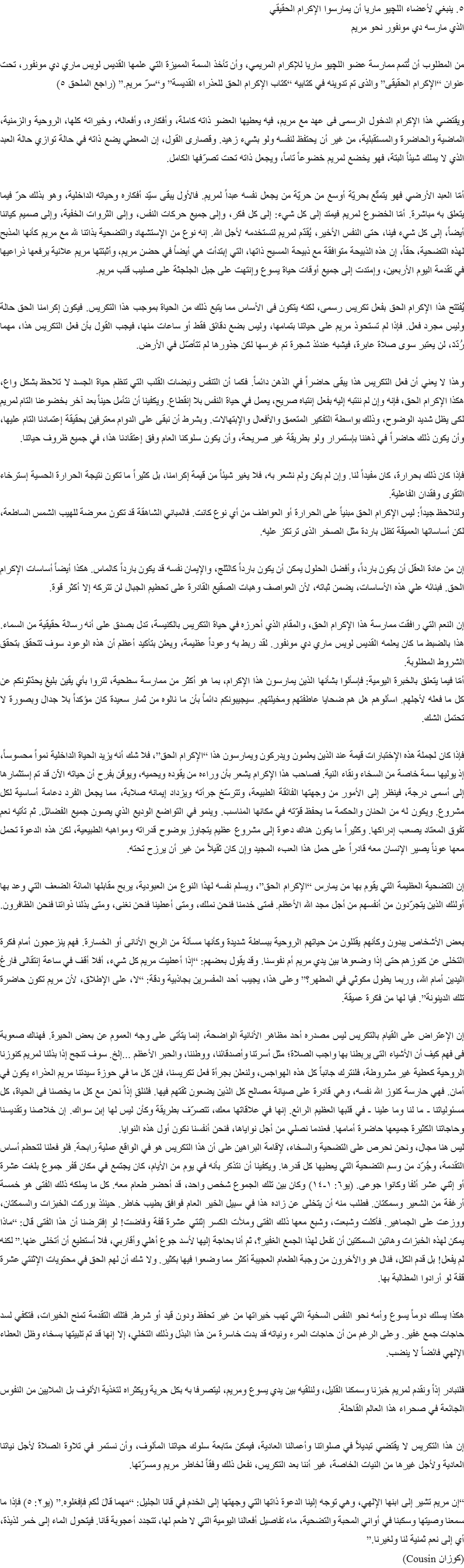 ٥. ينبغي لأعضاء اﻠﻠﭽيو ماريا أن يمارسوا الإكرام الحقيقي
الذي مارسه دي مونفور نحو مريم من المطلوب أن تُتمم ممارسة عضو اﻠﻠﭽيو ماريا للإكرام المريمي، وأن تأخذ السمة المميزة التي علمها القديس لويس ماري دي مونفور، تحت عنوان “الإكرام الحقيقى” والذى تم تدوينه في كتابيه “كتاب الإكرام الحق للعذراء القديسة” و“سرّ مريم.” (راجع الملحق ٥) ويقتضي هذا الإكرام الدخول الرسمى فى عهد مع مريم، فيه يعطيها العضو ذاته كاملة، وأفكاره، وأفعاله، وخيراته كلها، الروحية والزمنية، الماضية والحاضرة والمستقبلية، من غير أن يحتفظ لنفسه ولو بشيء زهيد. وقصارى القول، إن المعطي يضع ذاته في حالة توازي حالة العبد الذي لا يملك شيئاً البتة، فهو يخضع لمريم خضوعاً تاماً، ويجعل ذاته تحت تصرّفها الكامل. أمّا العبد الأرضي فهو يتمتّع بحريّة أوسع من حريّة من يجعل نفسه عبداً لمريم. فالأول يبقى سيّد أفكاره وحياته الداخلية، وهو بذلك حرّ فيما يتعلق به مباشرة. أمّا الخضوع لمريم فيمتد إلى كل شيء: إلى كل فكر، وإلى جميع حركات النفس، وإلى الثروات الخفية، وإلى صميم كياننا أيضاً، إلى كل شيء فينا، حتى النفس الأخير، يُقدّم لمريم لتستخدمه لأجل الله. إنه نوع من الإستشهاد والتضحية بذاتنا لله مع مريم كأنها المذبح لهذه التضحية، حقاً، إن هذه الذبيحة متوافقة مع ذبيحة المسيح ذاتها، التي إبتدأت هي أيضاً في حضن مريم، وأثبتتها مريم علانية برفعها ذراعيها في تقدمة اليوم الأربعين، وإمتدت إلى جميع أوقات حياة يسوع وإنتهت على جبل الجلجثة على صليب قلب مريم. يُفتتح هذا الإكرام الحق بفعل تكريس رسمى، لكنه يتكون فى الأساس مما يتبع ذلك من الحياة بموجب هذا التكريس. فيكون إكرامنا الحق حالة وليس مجرد فعل. فإذا لم تستحوذ مريم على حياتنا بتمامها، وليس بضع دقائق فقط أو ساعات منها، فيجب القول بأن فعل التكريس هذا، مهما رُدّدَ، لن يعتبر سوى صلاة عابرة، فيشبه عندئذ شجرة تم غرسها لكن جذورها لم تتأصّل في الأرض. وهذا لا يعني أن فعل التكريس هذا يبقى حاضراً في الذهن دائماً. فكما أن التنفس ونبضات القلب التي تنظم حياة الجسد لا تلاحظ بشكل واع، هكذا الإكرام الحق، فإنه وإن لم ننتبه إليه بفعل إنتباه صريح، يعمل في حياة النفس بلا إنقطاع. ويكفينا أن نتأمل حيناً بعد آخر بخضوعنا التام لمريم لكى يظل شديد الوضوح، وذلك بواسطة التفكير المتعمق والأفعال والإبتهالات. وبشرط أن نبقى على الدوام معترفين بحقيقة إعتمادنا التام عليها، وأن يكون ذلك حاضراً في ذهننا بإستمرار ولو بطريقة غير صريحة، وأن يكون سلوكنا العام وفق إعتقادنا هذا، في جميع ظروف حياتنا. فإذا كان ذلك بحرارة، كان مفيداً لنا. وإن لم يكن ولم نشعر به، فلا يغير شيئاً من قيمة إكرامنا، بل كثيراً ما تكون نتيجة الحرارة الحسية إسترخاء التقوى وفقدان الفاعلية.
ولنلاحظ جيداً: ليس الإكرام الحق مبنياً على الحرارة أو العواطف من أي نوع كانت. فالمباني الشاهقة قد تكون معرضة للهيب الشمس الساطعة، لكن أساساتها العميقة تظل باردة مثل الصخر الذى ترتكز عليه. إن من عادة العقل أن يكون بارداً، وأفضل الحلول يمكن أن يكون بارداً كالثلج، والإيمان نفسه قد يكون بارداً كالماس. هكذا أيضاً أساسات الإكرام الحق. فبنائه علي هذه الأساسات، يضمن ثباته، لأن العواصف وهبات الصقيع القادرة على تحطيم الجبال لن تتركه إلا أكثر قوة. إن النعم التي رافقت ممارسة هذا الإكرام الحق، والمقام الذي أحرزه في حياة التكريس بالكنيسة، تدل بصدق على أنه رسالة حقيقية من السماء. هذا بالضبط ما كان يعلمه القديس لويس ماري دي مونفور. لقد ربط به وعوداً عظيمة، ويعلن بتأكيد أعظم أن هذه الوعود سوف تتحقق بتحقق الشروط المطلوبة.
أمّا فيما يتعلق بالخبرة اليومية: فإسألوا بشأنها الذين يمارسون هذا الإكرام، بما هو أكثر من ممارسة سطحية، لتروا بأي يقين بليغ يحدّثونكم عن كل ما فعله لأجلهم. اسألوهم هل هم ضحايا عاطفتهم ومخيلتهم. سيجيبونكم دائماً بأن ما نالوه من ثمار سعيدة كان مؤكداً بلا جدال وبصورة لا تحتمل الشك. فإذا كان لجملة هذه الإختبارات قيمة عند الذين يعلمون ويدركون ويمارسون هذا “الإكرام الحق”، فلا شك أنه يزيد الحياة الداخلية نمواً محسوساً، إذ يوليها سمة خاصة من السخاء ونقاء النية. فصاحب هذا الإكرام يشعر بأن وراءه من يقوده ويحميه، ويوقن بفرح أن حياته الآن قد تم إستثمارها إلى أسمى درجة، فينظر إلى الأمور من وجهتها الفائقة الطبيعة، وتترسّخ جرأته ويزداد إيمانه صلابة، مما يجعل الفرد دعامة أساسية لكل مشروع. ويكون له من الحنان والحكمة ما يحفظ قوّته في مكانها المناسب. وينمو في التواضع الوديع الذي يصون جميع الفضائل. ثم تأتيه نعم تفوق المعتاد يصعب إدراكها. وكثيراً ما يكون هناك دعوة إلى مشروع عظيم يتجاوز بوضوح قدراته ومواهبه الطبيعية، لكن هذه الدعوة تحمل معها عوناً يصير الإنسان معه قادراً على حمل هذا العبء المجيد وإن كان ثقيلاً من غير أن يرزح تحته. إن التضحية العظيمة التي يقوم بها من يمارس “الإكرام الحق”، ويسلم نفسه لهذا النوع من العبودية، يربح مقابلها المائة الضعف التي وعد بها أولئك الذين يتجرّدون من أنفسهم من أجل مجد الله الأعظم. فمتى خدمنا فنحن نملك، ومتى أعطينا فنحن نغنى، ومتى بذلنا ذواتنا فنحن الظافرون. بعض الأشخاص يبدون وكأنهم يقللون من حياتهم الروحية ببساطة شديدة وكأنها مسألة من الربح الأنانى أو الخسارة. فهم ينزعجون أمام فكرة التخلى عن كنوزهم حتى إذا وضعوها بين يدي مريم أم نفوسنا. وقد يقول بعضهم: “إذا أعطيت مريم كل شيء، أفلا أقف في ساعة إنتقالى فارغ اليدين أمام الله، وربما يطول مكوثي في المطهر؟” وعلى هذا، يجيب أحد المفسرين بجاذبية ودقة: “لا، على الإطلاق، لأن مريم تكون حاضرة تلك الدينونة”. فيا لها من فكرة عميقة. إن الإعتراض على القيام بالتكريس ليس مصدره أحد مظاهر الأنانية الواضحة، إنما يتأتى على وجه العموم عن بعض الحيرة. فهناك صعوبة فى فهم كيف أن الأشياء التى يربطنا بها واجب الصلاة؛ مثل أسرتنا وأصدقائنا، ووطننا، والحبر الأعظم ...إلخ. سوف تنجح إذا بذلنا لمريم كنوزنا الروحية كعطية غير مشروطة، فلنترك جانباً كل هذه الهواجس، ولنعلن بجرأة فعل تكريسنا، فإن كل ما في حوزة سيدتنا مريم العذراء يكون في أمان. فهي حارسة كنوز الله نفسه، وهي قادرة على صيانة مصالح كل الذين يضعون ثقتهم فيها. فلنلقِ إذاً نحن مع كل ما يخصنا فى الحياة، كل مسئولياتنا - ما لنا وما علينا - في قلبها العظيم الرائع. إنها في علاقاتها معك، تتصرّف بطريقة وكأن ليس لها إبن سواك. إن خلاصنا وتقديسنا وحاجاتنا الكثيرة جميعها حاضرة أمامها. فعندما نصلي من أجل نواياها، فنحن أنفسنا نكون أول هذه النوايا.
ليس هنا مجال، ونحن نحرص على التضحية والسخاء، لإقامة البراهين على أن هذا التكريس هو في الواقع عملية رابحة. فلو فعلنا لتحطم أساس التقدمة، وجُرّد من وسم التضحية التي يعطيها كل قدرها. ويكفينا أن نتذكر بأنه في يوم من الأيام، كان يجتمع في مكان قفر جموع بلغت عشرة أو إثني عشر ألفا وكانوا جوعى. (يو٦: ۱-۱٤) وكان بين تلك الجموع شخص واحد، قد أحضر طعام معه. كل ما يملكه ذلك الفتى هو خمسة أرغفة من الشعير وسمكتان. فطلب منه أن يتخلى عن زاده هذا في سبيل الخير العام فوافق بطيب خاطر. حينئذ بوركت الخبزات والسمكتان، ووزعت على الجماهير. فأكلت وشبعت، وشبع معها ذلك الفتى وملأت الكسر إثنتي عشرة قفة وفاضت! لو إفترضنا أن هذا الفتى قال: “ماذا يمكن لهذه الخبزات وهاتين السمكتين أن تفعل لهذا الجمع الغفير؟، ثم أنا بحاجة إليها لأسد جوع أهلي وأقاربي، فلا أستطيع أن أتخلى عنها.” لكنه لم يفعل! بل قدم الكل، فنال هو والآخرون من وجبة الطعام العجيبة أكثر مما وضعوا فيها بكثير. ولا شك أن لهم الحق في محتويات الإثنتي عشرة قفة لو أرادوا المطالبة بها. هكذا يسلك دوماً يسوع وأمه نحو النفس السخية التي تهب خيراتها من غير تحفظ ودون قيد أو شرط. فتلك التقدمة تمنح الخيرات، فتكفي لسد حاجات جمع غفير. وعلى الرغم من أن حاجات المرء ونياته قد بدت خاسرة من هذا البذل وذلك التخلي، إلا إنها قد تم تلبيتها بسخاء وظل العطاء الإلهي فائضاً لا ينضب. فلنبادر إذاً ونقدم لمريم خبزنا وسمكنا القليل، ولنلقيه بين يدي يسوع ومريم، ليتصرفا به بكل حرية ويكثراه لتغذية الألوف بل الملايين من النفوس الجائعة في صحراء هذا العالم القاحلة. إن هذا التكريس لا يقتضي تبديلاً في صلواتنا وأعمالنا العادية، فيمكن متابعة سلوك حياتنا المألوف، وأن نستمر في تلاوة الصلاة لأجل نياتنا العادية ولأجل غيرها من النيات الخاصة، غير أننا بعد التكريس، نفعل ذلك وفقاً لخاطر مريم ومسرّتها. “إن مريم تشير إلى ابنها الإلهي، وهي توجه إلينا الدعوة ذاتها التي وجهتها إلى الخدم في قانا الجليل: “مَهما قالَ لَكم فإفعَلوه.” (يو۲: ٥) فإذا ما سمعنا وصيتها وسكبنا في أواني المحبة والتضحية، ماء تفاصيل أفعالنا اليومية التي لا طعم لها، تتجدد أعجوبة قانا. فيتحول الماء إلى خمر لذيذة، أي إلى نعم ثمنية لنا ولغيرنا.”
(كوزان Cousin)