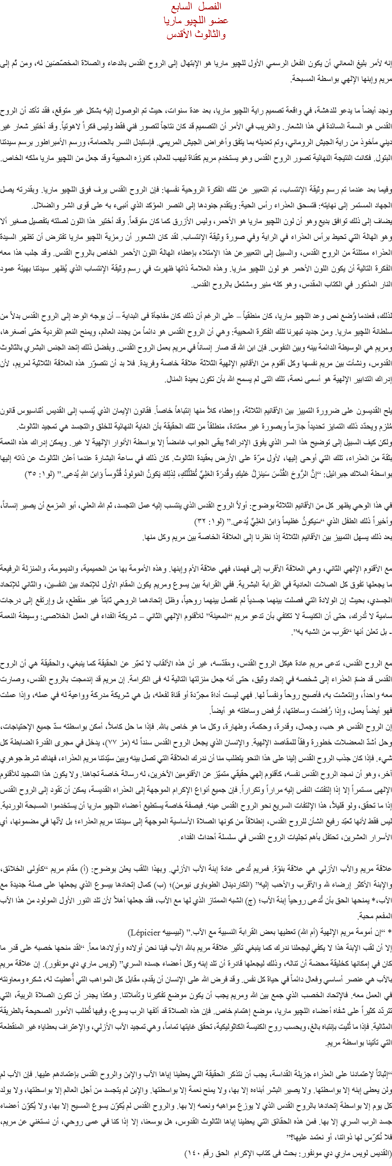 الفصل السابع
عضو اللچيو ماريا
والثالوث الأقدس إنه لأمر بليغ المعاني أن يكون الفعل الرسمي الأول ﻠﻠﭽيو ماريا هو الإبتهال إلى الروح القدس بالدعاء والصلاة المخصّصَين له، ومن ثَم إلى مريم وإبنها الإلهي بواسطة المسبحة. ونجد أيضاً ما يدعو للدهشة، في واقعة تصميم راية اﻠﻠﭽيو ماريا، بعد عدة سنوات، حيث تم الوصول إليه بشكل غير متوقع، فقد تأكد أن الروح القدس هو السمة السائدة في هذا الشعار. والغريب في الأمر أن التصميم قد كان نتاجاً لتصور فني فقط وليس فكراً لاهوتياً. وقد أختير شعار غير ديني مأخوذ من راية الجيش الروماني، وتم تعديله بما يتفق وأغراض الجيش المريمي. فإستبدل النسر بالحمامة، ورسم الأمبراطور برسم سيدتنا البتول. فكانت النتيجة النهائية تصور الروح القدس وهو يستخدم مريم كقناة ليهب للعالم، كنوزه المحيية وقد جعل من اﻠﻠﭽيو ماريا ملكه الخاص. وفيما بعد عندما تم رسم وثيقة الإنتساب، تم التعبير عن تلك الفكرة الروحية نفسها: فإن الروح القدس يرف فوق اﻠﻠﭽيو ماريا. وبقدرته يصل الجهاد المستمر إلى نهايته: فتسحق العذراء رأس الحية: ويتقدم جنودها إلى النصر المؤكد الذي أنبىء به على قوى الشر والضلال.
يضاف إلى ذلك توافق بديع وهو أن لون اﻠﻠﭽيو ماريا هو الأحمر، وليس الأزرق كما كان متوقعاً. وقد أختير هذا اللون لصلته بتفصيل صغير ألا وهو الهالة التي تحيط برأس العذراء في الراية وفي صورة وثيقة الإنتساب. لقد كان الشعور أن رمزية اﻠﻠﭽيو ماريا تفترض أن تظهر السيدة العذراء ممتلئة من الروح القدس، والسبيل إلى التعبيرعن هذا الإمتلاء بإعطاء الهالة اللون الأحمر الخاص بالروح القدس. وقد جلب هذا معه الفكرة التالية أن يكون اللون الأحمر هو لون اﻠﻠﭽيو ماريا. وهذه العلامة ذاتها ظهرت في رسم وثيقة الإنتساب الذي يُظهر سيدتنا بهيئة عمود النار المذكور في الكتاب المقدس، وهو كله منير ومشتعل بالروح القدس. لذلك، فعندما وُضع نص وعد اﻠﻠﭽيو ماريا، كان منطقياً – على الرغم أن ذلك كان مفاجأة فى البداية – أن يوجه الوعد إلى الروح القدس بدلاً من سلطانة اﻠﻠﭽيو ماريا. ومن جديد تبهرنا تلك الفكرة المحيية: وهي أن الروح القدس هو دائماً من يجدد العالم، ويمنح النعم الفردية حتى أصغرها، ومريم هي الوسيطة الدائمة بينه وبين النفوس. فإن ابن الله قد صار إنساناً في مريم بعمل الروح القدس. وبفضل ذلك إتحد الجنس البشري بالثالوث القدوس، ونشأت بين مريم نفسها وكل أقنوم من الأقانيم الإلهية الثلاثة علاقة خاصة وفريدة. فلا بد أن نتصوّر هذه العلاقة الثلاثية لمريم، لأن إدراك التدابير الإلهية هو أسمى نعمة، تلك التى لم يسمح الله بأن تكون بعيدة المنال. يلح القديسون على ضرورة التمييز بين الأقانيم الثلاثة، وإعطاء كلاً منها إنتباهاً خاصاً. فقانون الإيمان الذي يُنسب إلى القديس أثناسيوس قانون مُلزم ويحدّد ذلك التمايز تحديداً جازماً وبصورة غير معتادة، منطلقاً من تلك الحقيقة بأن الغاية النهائية للخلق والتجسد هي تمجيد الثالوث.
ولكن كيف السبيل إلى توضيح هذا السر الذي يفوق الإدراك؟ يبقى الجواب غامضاً إلا بواسطة الأنوار الإلهية لا غير. ويمكن إدراك هذه النعمة بثقة من العذراء، تلك التي أوحى إليها، لأول مرّة على الأرض بعقيدة الثالوث. كان ذلك في ساعة البشارة عندما أعلن الثالوث عن ذاته إليها بواسطة الملاك جبرائيل: “إِنَّ الرُّوحَ القُدُسَ سَينزِلُ عَليكِ وقُدرَةَ العَلِيِّ تُظَلِّلَكِ، لِذلِكَ يَكونُ المَولودُ قُدُّوساً وَابنَ اللهِ يُدعى.” (لو۱: ۳٥) في هذا الوحي يظهر كل من الأقانيم الثلاثة بوضوح: أولاً الروح القدس الذي ينتسب إليه عمل التجسد، ثم الله العلي، أبو المزمع أن يصير إنساناً، وأخيراً ذلك الطفل الذي “سَيكونُ عَظيماً وَابنَ العَلِيِّ يُدعى.” (لو۱: ۳۲)
بعد ذلك يسهل التمييز بين الأقانيم الثلاثة إذا نظرنا إلى العلاقة الخاصة بين مريم وكل منها. مع الأقنوم الإلهي الثاني، وهي العلاقة الأقرب إلى فهمنا، فهي علاقة الأم وإبنها. وهذه الأمومة بها من الحميمية، والديمومة، والمنزلة الرفيعة ما يجعلها تفوق كل الصلات العادية في القرابة البشرية. ففي القرابة بين يسوع ومريم يكون المقام الأول للإتحاد بين النفسين، والثاني للإتحاد الجسدي، بحيث إن الولادة التي فصلت بينهما جسدياً لم تفصل بينهما روحياً، وظل إتحادهما الروحي ثابتاً غير منقطع، بل وإرتفع إلى درجات سامية لا تُدرك، حتى أن الكنيسة لا تكتفي بأن تدعو مريم “المعينة” للأقنوم الإلهي الثاني – شريكة الفداء فى العمل الخلاصى: وسيطة النعمة - بل تعلن أنها “تقرب من الشبه به”. مع الروح القدس، تدعى مريم عادة هيكل الروح القدس، ومَقدّسه، غير أن هذه الألقاب لا تعبّر عن الحقيقة كما ينبغي، والحقيقة هي أن الروح القدس قد ضمّ العذراء إلى شخصه في إتحاد وثيق، حتى أنه جعل منزلتها التالية له فى الكرامة. إن مريم قد إندمجت بالروح القدس، وصارت معه واحداً، وإنتعشت به، فأصبح روحاً ونفساً لها. فهي ليست أداة مجرّدة أو قناة لفعله، بل هي شريكة مدركة وواعية له في عمله، وإذا عملت فهو أيضاً يعمل، وإذا رُفضت وساطتها، تُرفض وساطته هو أيضاً.
إن الروح القدس هو حب، وجمال، وقدرة، وحكمة، وطهارة، وكل ما هو خاص بالله. فإذا ما حل كاملاً، أمكن بواسطته سدّ جميع الإحتياجات، وحل أشدّ المعضلات خطورة وفقاً للمقاصد الإلهية. والإنسان الذي يجعل الروح القدس سنداً له (مز ٧٧)، يدخل في مجرى القدرة الضابطة كل شيء. فإذا كان جذب الروح القدس إلينا على هذا النحو يتطلب منا أن ندرك العلاقة التي تصل بينه وبين سيّدتنا مريم العذراء، فهناك شرط جوهري آخر، وهو أن نمجد الروح القدس نفسه، كأقنوم إلهي حقيقي متميّز عن الأقنومين الآخرين، له رسالة خاصة تجاهنا. ولا يكون هذا التمجيد للأقنوم الإلهى مستمراً إلا إذا إلتفتت النفس إليه مراراً وتكراراً. فإن جميع أنواع الإكرام الموجهة إلى العذراء القديسة، يمكن أن تقود إلى الروح القدس إذا ما تحقق، ولو قليلاً، هذا الإلتفات السريع نحو الروح القدس عينه. فبصفة خاصة يستطيع أعضاء اﻠﻠﭽيو ماريا أن يستخدموا المسبحة الوردية. ليس فقط لأنها تَعبّد رفيع الشأن للروح القدس، إنطلاقاً من كونها الصلاة الأساسية الموجهة إلى سيدتنا مريم العذراء؛ بل لأنّها في مضمونها، أي الأسرار العشرين، تحتفل بأهم تجليات الروح القدس في سلسلة أحداث الفداء. علاقة مريم والآب الأزلي هي علاقة بنوّة. فمريم تُدعى عادة إبنة الآب الأزلي. وبهذا اللقب يعلن بوضوح: (أ) مقام مريم “كأولى الخلائق، والإبنة الأكثر إرضاء لله والأقرب والأحب إليه” (الكاردينال الطوباوى نيومن)؛ (ب) كمال إتحادها بيسوع الذي يجعلها على صلة جديدة مع الآب،* يمنحها الحق بأن تُدعى روحياً إبنة الآب؛ (ج) الشبه الممتاز الذي لها مع الآب، فقد جعلها أهلاً لأن تلد النور الأول المولود من هذا الآب المفعم محبة.
* “إن أمومة مريم الإلهية (أم الله) تعطيها بعض القرابة النسبية مع الآب.” (لبيسييه Lépicier)
إلا أن لقب الإبنة هذا لا يكفي ليجعلنا ندرك كما ينبغي تأثير علاقة مريم بالله الآب فينا نحن أولاده وأولادها معاً. “لقد منحها خصبه على قدر ما كان في إمكانها كخليقة محضة أن تناله، وذلك ليجعلها قادرة أن تلد إبنه وكل أعضاء جسده السري” (لويس ماري دي مونفور). إن علاقة مريم بالآب هي عنصر أساسي وفعال دائماً في حياة كل نفس. وقد فرض الله على الإنسان أن يقدم، مقابل كل المواهب التي أُعطيت له، شكره ومعاونته في العمل معه. فالإتحاد الخصب الذي جمع بين الله ومريم يجب أن يكون موضع تفكيرنا وتأملاتنا. وهكذا يجدر أن تكون الصلاة الربية، التي تتردّد كثيراً على شفاه أعضاء اﻠﻠﭽيو ماريا، موضع إهتمام خاص. فإن هذه الصلاة قد ألفها الرب يسوع، وفيها تُطلب الأمور الصحيحة بالطريقة المثالية. فإذا ما تُليت بإنتباه بالغ، وبحسب روح الكنيسة الكاثوليكية، تحقق غايتها تماماً، وهي تمجيد الآب الأزلي، والإعتراف بعطاياه غير المنقطعة التي تأتينا بواسطة مريم. “إثباتاً لإعتمادنا على العذراء جزيلة القداسة، يجب أن نتذكر الحقيقة التي يعطينا إياها الآب والإبن والروح القدس بإعتمادهم عليها. فإن الآب لم ولن يعطى إبنه إلا بواسطتها. ولا يصير البشر أبناءه إلا بها، ولا يمنح نعمة إلا بواسطتها. والإبن لم يتجسد من أجل العالم إلا بواسطتها، ولا يولد كل يوم إلا بواسطة إتحادها بالروح القدس الذي لا يوزع مواهبه ونعمه إلا بها. والروح القدس لم يُكوّن يسوع المسيح إلا بها، ولا يُكوّن أعضاء جسد الرب السري إلا بها. فمن هذه الحقائق التي يعطينا إياها الثالوث القدوس، هل بوسعنا، إلا إذا كنا في عمى روحي، أن نستغني عن مريم، فلا نُكرّس لها ذواتنا، أو نعتمد عليها؟”
(القديس لويس ماري دي مونفور: بحث فى كتاب الإكرام الحق رقم ۱٤٠)