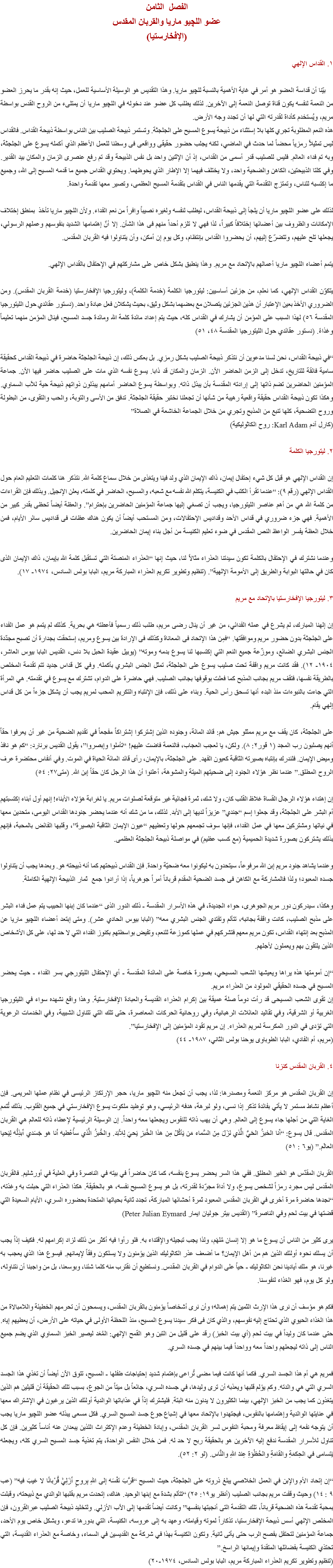 الفصل الثامن
عضو اللچيو ماريا والقربان المقدس
(الإفخارستيا) ۱. القداس الإلهي بيّنا أن قداسة العضو هو أمر في غاية الأهمية بالنسبة ﻠﻠﭽيو ماريا. وهذا التقديس هو الوسيلة الأساسية للعمل، حيث إنه بقدر ما يحرز العضو من النعمة لنفسه يكون قناة توصل النعمة إلى الآخرين. لذلك يطلب كل عضو عند دخوله في اﻠﻠﭽيو ماريا أن يمتلىء من الروح القدس بواسطة مريم، ويُستخدم كأداة لقدرته التي لها أن تجدد وجه الأرض.
هذه النعم المطلوبة تجري كلها بلا إستثناء من ذبيحة يسوع المسيح على الجلجثة. وتستمر ذبيحة الصليب بين الناس بواسطة ذبيحة القداس. فالقداس ليس تمثيلاً رمزياً محضاً لما حدث في الماضي، لكنه يجلب حضور حقيقى وواقعى فى وسطنا للعمل الأعظم الذي أكمله يسوع على الجلجثة، وبه تم فداء العالم. فليس للصليب قدر أسمى من القداس، إذ أن الإثنين واحد بل نفس الذبيحة وقد تم رفع عنصرى الزمان والمكان بيد القدير. وفي كلتا الذبيحتين، الكاهن والضحية واحد، ولا يختلف فيهما إلا الإطار الذي يحوطهما. ويحتوي القداس جميع ما قدمه المسيح إلى الله، وجميع ما إكتسبه للناس، وتمتزج التقدمة التي يقدمها الناس في القداس بتقدمة المسيح العظمى، وتصير معها تقدمة واحدة. لذلك على عضو اﻠﻠﭽيو ماريا أن يلجأ إلى ذبيحة القداس، ليطلب لنفسه ولغيره نصيباً وافراً من نعم الفداء. ولأن اﻠﻠﭽيو ماريا تأخذ بمنطق إختلاف الإمكانات والظروف بين أعضائها إختلافاً كبيراً، لذا فهي لا تلزم أحداً منهم فى هذا الشأن. إلا أنّ إهتمامها الشديد بنفوسهم وعملهم الرسولي، يجعلها تلح عليهم، وتتضرّع إليهم، أن يحضروا القداس بإنتظام، وكل يوم إن أمكن، وأن يتناولوا فيه القربان المقدس. يتمم أعضاء اﻠﻠﭽيو ماريا أعمالهم بالإتحاد مع مريم. وهذا ينطبق بشكل خاص على مشاركتهم في الإحتفال بالقداس الإلهي. يتكوّن القداس الإلهي، كما نعلم، من جزئين أساسيين: ليتورجيا الكلمة (خدمة الكلمة)، وليتورجيا الإفخارستيا (خدمة القربان المقدس). ومن الضروري الأخذ بعين الإعتبار أن هذين الجزئين يتصلان مع بعضهما بشكل وثيق، بحيث يشكلان فعل عبادة واحد. (دستور عقائدي حول الليتورجيا المقدسة ٥٦) لهذا السبب على المؤمن أن يشارك في القداس كله، حيث يتم إعداد مائدة كلمة الله ومائدة جسد المسيح، فينال المؤمن منهما تعليماً وغذاءً. (دستور عقائدي حول الليتورجيا المقدسة ٤٨، ٥۱) “في ذبيحة القداس، نحن لسنا مدعوين أن نتذكر ذبيحة الصليب بشكل رمزي. بل بعكس ذلك، إن ذبيحة الجلجثة حاضرة في ذبيحة القداس كحقيقة سامية فائقة للتاريخ، تدخل إلى الزمن الحاضر الآن. الزمان والمكان قد ذابا. يسوع نفسه الذي مات على الصليب حاضر فيها الآن. جماعة المؤمنين الحاضرين تضم ذاتها إلى إرادته المقدسة بأن يبذل ذاته. وبواسطة يسوع الحاضر أمامهم يبذلون ذواتهم ذبيحة حية للآب السماوي. وهكذا تكون ذبيحة القداس حقيقة واقعية رهيبة من شأنها أن تجعلنا نختبر حقيقة الجلجثة. تدفق من الأسى والتوبة، والحب والتقوى، من البطولة وروح التضحية، كلها تنبع من المذبح وتجري من خلال الجماعة الخاشعة في الصلاة” (كارل آدم Karl Adam: روح الكاثوليكية) ٢. ليتورجيا الكلمة إن القداس الإلهي هو قبل كل شيء إحتفال إيمان، ذاك الإيمان الذي ولد فينا ويتغذى من خلال سماع كلمة الله. نتذكر هنا كلمات التعليم العام حول القداس الإلهي (رقم ٩): “عندما تقرأ الكتب في الكنيسة، يتكلم الله نفسه مع شعبه، والمسيح، الحاضر في كلمته، يعلن الإنجيل. وبذلك فإن القراءات من كلمة الله هي من أهم عناصر الليتورجيا، ويجب أن تصغي إليها جماعة المؤمنين الحاضرين بإحترام”. والعظة أيضاً تحظى بقدر كبير من الأهمية. فهي جزء ضروري في قداس الأحد وقداديس الإحتفالات، ومن المستحب أيضاً أن يكون هناك عظات فى قداديس سائر الأيام، فمن خلال العظة يفسر الواعظ النص المقدس في ضوء تعليم الكنيسة من أجل بناء إيمان الحاضرين. وعندما نشترك في الإحتفال بالكلمة تكون سيدتنا العذراء مثالاً لنا، حيث إنها “العذراء المنصتة التي تستقبل كلمة الله بإيمان، ذاك الإيمان الذى كان في حالتها البوابة والطريق إلى الأمومة الإلهية”. (تنظيم وتطوير تكريم العذراء المباركة مريم، البابا بولس السادس، ۱٩٧٤- ۱٧). ٣. ليتورجيا الإفخارستيا بالإتحاد مع مريم إن إلهنا المبارك، لم يشرع في عمله الفدائي، من غير أن ينال رضى مريم، طلب ذلك رسمياً فأعطته هي بحرية. كذلك لم يتمم هو عمل الفداء على الجلجثة بدون حضور مريم وموافقتها. “فمِن هذا الإتحاد فى المعاناة وكذلك فى الإرادة بين يسوع ومريم، إستحقت بجدارة أن تصبح مجدّدة الجنس البشري الضائع، وموزّعة جميع النعم التي إكتسبها لنا يسوع بدمه وموته” (يوبيل عقيدة الحبل بلا دنس، القديس البابا بيوس العاشر، ۱٩٠٤- ۱۲). فقد كانت مريم واقفة تحت صليب يسوع على الجلجثة، تمثل الجنس البشري بأكمله. وفي كل قداس جديد تتم تقدمة المخلص بالطريقة نفسها، فتقف مريم بجانب المذبح كما فعلت بوقوفها بجانب الصليب. فهي حاضرة على الدوام، تشترك مع يسوع في تقدمته. هي المرأة التي جاءت بالنبوءات منذ البدء أنها تسحق رأس الحية. وبناء على ذلك، فإن الإنتباه والتكريم المحب لمريم يجب أن يشكل جزءاً من كل قداس إلهي يقام. على الجلجثة، كان يقف مع مريم ممثلو جيش هم: قائد المائة، وجنوده الذين إشتركوا إشتراكاً مفجعاً في تقديم الضحية من غير أن يعرفوا حقاً أنهم يصلبون رب المجد (۱ قور٢: ٨). ولكن، يا لعجب العجاب، فالنعمة فاضت عليهم! “تأملوا وإبصروا”، يقول القديس برنارد: “كم هو نافذ وميض الإيمان. فلندرك بإنتباه بصيرته الثاقبة كعيون الفهد. على الجلجثة، بالإيمان، رأى قائد المائة الحياة في الموت. وفي أنفاس محتضرة عرف الروح المطلق.” عندما نظر هؤلاء الجنود إلى ضحيتهم الميتة والمشوهة، أعلنوا أن هذا الرجل كان حقاً إبن الله. (متى٢٧: ٥٤) إن إهتداء هؤلاء الرجال القساة غلاظ القلب كان، ولا شك، ثمرة فجائية غير متوقعة لصلوات مريم. يا لغرابة هؤلاء الأبناء! إنهم أول أبناء إكتسبتهم أم البشر على الجلجثة، وقد جعلوا إسم “جندي” عزيزاً لديها إلى الأبد. لذلك، ما من شك أنه عندما يحضر جنودها القداس اليومى، متحدين معها في نياتها ومشتركين معها في عمل الفداء، فإنها سوف تجمعهم حولها وتعطيهم “عيون الإيمان الثاقبة البصيرة”، وقلبها الفائض بالمحبة، فإنهم بذلك يشتركون بصورة شديدة الحميمية (مع كسب عظيم) في مواصلة ذبيحة الجلجثة العظمى. وعندما يشاهد جنود مريم إبن الله مرفوعاً، سيتحدون به ليكونوا معه ضحيّة واحدة. فإن القداس ذبيحتهم كما أنه ذبيحته هو. وبعدها يجب أن يتناولوا جسده المعبود؛ ولذا فالمشاركة مع الكاهن فى جسد الضحية المقدم قرباناً أمراً جوهرياً، إذا أرادوا جمع ثمار الذبيحة الإلهية الكاملة. وهكذا، سيدركون دور مريم الجوهرى، حواء الجديدة، في هذه الأسرار المقدسة - ذلك الدور الذى “عندما كان إبنها الحبيب يتم عمل فداء البشر على مذبح الصليب، كانت واقفة بجانبه، تتألم وتفتدي الجنس البشري معه” (البابا بيوس الحادي عشر). ومتى إبتعد أعضاء اﻠﻠﭽيو ماريا عن المذبح بعد إنتهاء القداس، تكون مريم معهم فتشركهم في عملها كموزعة للنعم، وتفيض بواسطتهم بكنوز الفداء التي لا حد لها، على كل الأشخاص الذين يلتقون بهم ويعملون لأجلهم. “إن أمومتها هذه يراها ويعيشها الشعب المسيحي، بصورة خاصة على المائدة المقدسة - أي الإحتفال الليتورجي بسر الفداء - حيث يحضر المسيح في جسده الحقيقي المولود من العذراء مريم.
إن تقوى الشعب المسيحى قد رأت دوماً صلة عميقة بين إكرام العذراء القديسة والعبادة الإفخارستية. وهذا واقع نشهده سواء في الليتورجيا الغربية أو الشرقية، وفي تقاليد العائلات الرهبانية، وفي روحانية الحركات المعاصرة، حتى تلك التي تتناول الشبيبة، وفي الخدمات الرعوية التي تؤدى في الدور المكرسة لمريم العذراء. إن مريم تقود المؤمنين إلى الإفخارستيا”.
(مريم، أم الفادي، البابا الطوباوى يوحنا بولس الثاني، ۱٩٨٧- ٤٤) ٤. القربان المقدس كنزنا إن القربان المقدس هو مركز النعمة ومصدرها: لذا، يجب أن تجعل منه اﻠﻠﭽيو ماريا، حجر الإرتكاز الرئيسى في نظام عملها المريمى. فإن أعظم نشاط مستمر لا يأتي بفائدة تذكر إذا نسى، ولو لبرهة، هدفه الرئيسي، وهو توطيد ملكوت يسوع الإفخارستي في جميع القلوب. بذلك تُتمم الغاية التي من أجلها جاء يسوع إلى العالم. وهي أن يهب ذاته للنفوس ويجعلها معه واحداً. إن الوسيلة الرئيسية لإعطاء ذاته للعالم هي القربان المقدس. قال يسوع: “أَنا الخبزُ الحَيُّ الَّذي نَزَلَ مِنَ السَّماء مَن يَأكُلْ مِن هذا الخُبزِ يَحيَ لِلأَبَد. والخُبزُ الَّذي سأُعْطيه أَنا هو جَسَدي أَبذِلُه لِيَحيا العالَم.” (يو٦ : ٥۱) القربان المقدّس هو الخير المطلق. ففي هذا السر يحضر يسوع بنفسه، كما كان حاضراً في بيته في الناصرة وفي العلية في أورشليم. فالقربان المقدس ليس مجرد رمزاً لشخص يسوع، ولا أداة مجرّدة لقدرته، بل هو يسوع المسيح نفسه، هو بالحقيقة. هكذا العذراء التي حبلت به وغذته، “نجدها حاضرة مرة أخرى في القربان المقدس المعبود ثمرة أحشائها المباركة، تجدد ثانية بحياتها المتحدة بحضوره السري، الأيام السعيدة التي قضتها في بيت لحم وفي الناصرة” (القديس بيتر جوليان ايمار Peter Julian Eymard) يرى كثير من الناس أن يسوع ما هو إلا إنسان مُلهَم، ولذا يجب تبجيله والإقتداء به. فلو رأوا فيه أكثر من ذلك لزاد إكرامهم له. فكيف إذاً يجب أن يسلك نحوه أولئك الذين هم من أهل الإيمان؟ ما أضعف عذر الكاثوليك الذين يؤمنون ولا يسلكون وفقاً لإيمانهم. فيسوع هذا الذي يعجب به غيرنا، هو ملك أيادينا نحن الكاثوليك - حياً على الدوام في القربان المقدس. ونستطيع أن نقترب منه كلما شئنا، وبوسعنا، بل من واجبنا أن نتناوله، ولو كل يوم، فهو الغذاء لنفوسنا. فكم هو مؤسف أن نرى هذا الإرث الثمين يتم إهماله؛ وأن نرى أشخاصاً يؤمنون بالقربان المقدس، ويسمحون أن تحرمهم الخطيئة واللامبالاة من هذا الغذاء الحيوي الذي تحتاج إليه نفوسهم، والذي كان فى فكر سيدنا يسوع المسيح، منذ اللحظة الأولى في حياته على الأرض، أن يعطيهم إياه. حتى عندما كان وليداً في بيت لحم (أي بيت الخبز) رقد على قليل من التبن وهو القمح الإلهي: المُعَد ليصير الخبز السماوي الذي يضم جميع الناس إلى ذاته ليجعلهم واحداً معه وواحداً فيما بينهم في جسده السري. فمريم هي أم هذا الجسد السري. فكما أنها كانت فيما مضى تُراعى بإهتمام شديد إحتياجات طفلها - المسيح، تتوق الآن أيضاً أن تغذي هذا الجسد السري التي هي والدته. وكم يؤلم قلبها ويعذبه أن ترى وليدها، في جسده السري، جائعاً بل ميتاً من الجوع، بسبب تلك الحقيقة أن قليلين هم الذين يتغذون كما يجب من الخبز الإلهي، بينما الكثيرون لا يدنون منه البتة. فليشترك إذاً في عذاباتها الوالدية أولئك الذين يرغبون في الإشتراك معها في عنايتها الوالدية وإهتمامها بالنفوس، فيجتهدوا بالإتحاد معها في إشباع جوع جسد المسيح السري. فكل مسعى يبذله عضو اﻠﻠﭽيو ماريا يجب أن يتوجه نفعه إلى إيقاظ معرفة ومحبة النفوس لسر القربان المقدس، وإبادة الخطيئة وعدم الإكتراث اللذين يبعدان عنه أناساً كثيرين. فإن كل تناول للأسرار المقدسة ندفع إليه الآخرين هو بالحقيقة ربح لا حد له. فمن خلال النفس الواحدة، يتم تغذية جسد المسيح السري كله، ويجعله يَتسامى في الحِكمَةِ والقامَةِ والحُظْوَةِ عِندَ اللهِ والنَّاس. (لو ۲: ٥۲). “إن إتحاد الأم والإبن في العمل الخلاصي يبلغ ذروته على الجلجثة، حيث المسيح “قَرَّبَ نَفْسَه إلى اللهِ بِروحٍ أَزَلِيٍّ قُرْبانًا لا عَيبَ فيه” (عب ٩ : ۱٤) وحيث وقفت مريم بجانب الصليب (أنظر يو۱٩: ۲٥) “تتألم بشدة مع إبنها الوحيد. هناك، إتحدت مريم بقلبها الوالدي مع ذبيحته، وقبلت بمحبة تقدمة هذه الضحية قرباناً، تلك التقدمة التى أنجبتها بنفسها” وكانت أيضاً تقدمها إلى الآب الأزلي. ولتخليد ذبيحة الصليب عبرالقرون، فإن المخلص الإلهي أسس ذبيحة الإفخارستيا، تذكاراً لموته وقيامته، وعهد به إلى عروسه، الكنيسة، التي بدورها تدعو، وبشكل خاص يوم الأحد، جماعة المؤمنين لتحتفل بفصح الرب حتى يأتى ثانية. وتكون الكنيسة بهذا في شركة مع القديسين في السماء، وخاصة مع العذراء القديسة، التي تحتذي الكنيسة بفضائلها المتقدة وإيمانها الراسخ.”
(تنظيم وتطوير تكريم العذراء المباركة مريم، البابا بولس السادس، ١٩٧٤-٢٠)