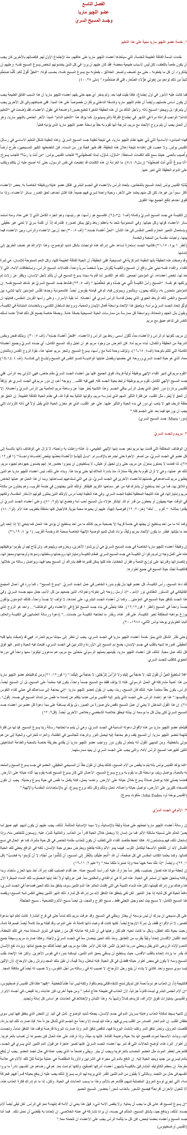 الفصل التاسع
عضو اللچيو ماريا
وجسد المسيح السريّ ۱. خدمة عضو اﻠﻠﭽيو ماريا مبنية على هذا التعليم حُددت السمة الفائقة الطبيعة للخدمة، التي سيأخذها أعضاء اﻠﻠﭽيو ماريا على عاتقهم، منذ الإجتماع الأول لهم. فإتصالهم بالآخرين كان يجب أن يكون مفعماً باللطف، لكن ليس لأسباب طبيعية محضة. فقد كان عليهم أن يروا في كل الذين يخدمونهم شخص يسوع المسيح نفسه. وعليهم أن يتذكروا، أن كل ما يفعلونه - حتى مع أضعف وأصغر الخلائق - يفعلونه مع يسوع المسيح نفسه، بحسب قوله: “الحَقَّ أَقولُ لَكم: كُلَّما صَنعتُم شَيئاً مِن ذلك لِواحِدٍ مِن إِخوتي هؤُلاءِ الصِّغار، فلي قد صَنَعتُموه.” (متى ۲٥: ٤٠) فما كانت عليه الأمور في أول إجتماع، هكذا بقيت فيما بعد. ولم يدخر أي جهد حتى يفهم أعضاء اﻠﻠﭽيو ماريا أن هذا السبب الفائق الطبيعة يجب أن يكون أساس خدمتهم، وأيضاً أن نظام اﻠﻠﭽيو ماريا وتناسقه الداخلي يرتكزان خصوصاً على هذا المبدأ. ففى ضباطهم وفى كل الآخرين يجب أن يتعرفوا بل ويبجلوا المسيح ذاته. ولأجل التأكد من أن هذه الحقيقة المُغيرة تنطبع بصورة واضحة في عقول الأعضاء، فقد وُضعت في “التعليم الدائم” الواجب قراءته مرة في الشهر في إجتماع الفرقة (البريسيديوم). كما يؤكد هذا “التعليم الدائم” المبدأ الآخر الخاص باﻠﻠﭽيو ماريا، وهو أن العمل يجب أن يتم بروح الإتحاد مع مريم، لدرجة أنها تقوم به حقاً بواسطة عضو اﻠﻠﭽيو ماريا الذى يؤديه فعلياً. فهذه المبادىء الأساسية التي بُني عليها نظام اﻠﻠﭽيو ماريا، هي نتيجة لعقيدة جسد المسيح السريّ. وهذه العقيدة تشكل التعليم الأساسي في رسائل القديس بولس. ولا عجب، فإن إهتداءه نتيجة إعلان هذه الحقيقة. فقد ظهر فجأة نور من السماء. فإن المُضطهِد الكبير للمسيحيين، طُرِحَ أرضاً وأُصيب بالعمى. حينئذ سمع تلك الكلمات الساحقة: “شاوُل، شاوُل، لِماذا تَضطَهِدُني؟” فأجاب القديس بولس: “مَن أَنتَ يا ربّ؟” فأجاب يسوع: “أَنا يسوعُ الَّذي أَنتَ تَضطَهِدُه” (رسل٩: ٤-٥). ما الغرابة إن هذه الكلمات قد إنطبعت في نفس الرسول، حتى أنه أصبح عليه أن يتكلم ويكتب على الدوام الحقيقة التي تعبر عنها. يُشَبّه القديس بولس إتحاد المسيح بالمُعَمَّدين، بإتحاد الرأس بالأعضاء في الجسم البشري. فلكل عضو غايته ووظيفته الخاصة به. بعض الأعضاء أكثر سمواً من غيرها، لكن كل منهم يعتمد على الآخر، وحياة واحدة تسري فيهم جميعاً. فإذا فشل أحدهم، لحق الضرر بسائر الأعضاء، وإذا ما تفوق أحدهم إنتفع الجميع بهذا التفوق. إن الكنيسة هي جسد المسيح السريّ وكماله (أف۱ :۲2-۲3). فالمسيح هو رأسها، هو رئيسها، وهو الجزء الكامل الذي لا غنى عنه، ومنه تستمد سائر الأعضاء قوتها وكل حياتها. وفي المعمودية نتحد به بأعظم رباط وثيق يمكن تصوره. فلندرك إذاً أن كلمة سريّ لا تعني غير حقيقى. وبإستعمال التعبير الحازم للنص المقدس فى هذا الشأن: “نَحنُ أَعْضاءُ جَسَدِه.” (أف ٥: ۳٠) نجد أن بين الأعضاء والرأس، وبين الأعضاء فيما بينها، واجبات مقدسة من المحبة والخدمة.
(أنظر ۱ يو٤: ۱٥-۲۱) فتشبيه الجسد إستعارة تساعد على إدراك هذه الواجبات بشكل شديد الوضوح، وهذا الإدراك هو نصف الطريق إلى إتمامها.
وقد وصفت هذه الحقيقة بأنها العقيدة المركزية في المسيحية. ففى الحقيقة، أن الحياة الفائقة الطبيعة كلها، وكل النعم الممنوحة للإنسان، هي ثمرة الفداء. والفداء نفسه مبني على واقع أن المسيح والكنيسة يُكَوِنان سوياً شخصاً سرياً واحداً، فكمالات المسيح الرأس، وإستحقاقات آلامه، التي لا حد لها، تخص أعضاءه، أي المؤمنين أجمعين. ذلك هو التفسير لما قام به سيدنا يسوع المسيح فى أن يتألم لأجل الإنسان، ويكفر عن زلات لم يرتكبها هو نفسه. “المسيحَ رَأسُ الكَنيسةِ الَّتي هي جَسَدُه وهو مُخلِّصُها.” (أف ٥: ۲٣) فنشاط جسد المسيح السريّ هو نشاط المسيح نفسه. إن المؤمنين متحدون به، ولذلك يحيون، ويتألمون ويموتون فيه، ثم فى قيامته يقومون أيضاً. فالمعمودية وحدها تقدّس المؤمنين لأنها تنشىء بين المسيح والنفس ذلك الرباط الحيوي الذي يجعل قداسة الرأس تسري في أعضائه. أما بقية الأسرار، وعلى رأسها القربان المقدس، فغايتها أن توثّق إتحاد الجسد السريّ برأسه. ويتعمق هذا الإتحاد بواسطة أفعال الإيمان والمحبة، وبروابط السلطان الكنسي، وبالخدمات المتبادلة في الكنيسة، وبقبول بذل الجهد والمعاناة، وبواسطة كل ممارسة من ممارسات الحياة المسيحية بصفة عامة. وبصفة خاصة يصبح كل ذلك فعالاً عندما تسلك النفس فى تناغم عميق مع مريم. إن مريم، لكونها أم الرأس والأعضاء معاً، تُكَوّن أسمى رباط بين الرأس والأعضاء. “فنَحنُ أَعْضاءُ جَسَدِه”، (أف ٥: ٣٠). وبذلك فنحن وبنفس الدرجة من الحقيقة والكمال، أبناء مريم أمه. فإن الغرض من وجود مريم هو أن تحبل وتلد المسيح الكامل، أي جسده السريّ وجميع أعضائه الكاملة التي تلتئم بالوحدة (أف٤: ۱٥-۱٦)، وتؤلف وحدة تامة مع رأسها، يسوع المسيح. وتنجز مريم عملها هذا، بقوة الروح القدس وبالتعاون معه، الذي هو حياة الجسد السري وروحه. في حضنها وبفضل عنايتها الوالديـــة تنمــو النفس في المسيح وتبلـــغ إلى كمالـــه. (أف ٤ :۱3-۱5) “تقوم مريم في تدبير الفداء الإلهي بوظيفة أولية فريدة، تفوق الجميع. فلها بين أعضاء الجسد السريّ مقام خاص، فهي الأولى بعد الرأس. ففي جسد المسيح الإلهي الكامل، تقوم مريم بوظيفة ترتبط بحياة الجسد كله. فهي فيه القلب... وبوجه أعم، إن دور مريم في الجسد السري هو (وفقاً للقديس برنارد) دور العنق الذي يصل الرأس بباقي الجسم. وهذا التشبيه يُعبّر جيداً عن وساطة مريم العالمية بين الرأس السريّ وأعضائه. إلا أن العنق لا يُعبّر، مثل القلب، عن فكرة التأثير المهم الذي تمارسه مريم، وقوتها التالية بعد قوة الله، في نظام الحياة الفائقة الطبيعة. إن العنق هو حلقة الربط، فهو لا يلعب أي دور في بدء الحياة والتأثير عليها. على غير القلب، الذي هو مخزن الحياة الذي يقبل أولاً في ذاته الثروات التي يجب أن يوزعها فيما بعد على الجسم كله.” (مورا Mura: جسد المسيح السري) ۲. مريـم والجسد السريّ إن الوظائف المختلفة التي قامت بها مريم نحو جسد إبنها الإلهي الطبيعي، إذ غذته وإعتنت به وأحبته، لا تزال هي الوظائف ذاتها بالنسبة إلى كل عضو في الجسد السريّ، مِن أصغر الأخوة حتى أجدرهم بالإكــــرام. “بـــل لِتَهتَــمَّ الأَعْضاءُ بَعضُها بِبَعْضٍ إَهتمـــامًا واحِـــدًا” (۱ قور۱۲: ۲٥)، لذا فعندما لا يعملون بمعزل عن مريم، حتى وإن لجهل أو طيش، لا يستطيعون أن يميزوا حضورها. إنهم يضمون جهودهم لجهود مريم. ذلك هو عملها، وهي لا تزال تقوم به بطريقة ممتازة، منذ بشارة الملاك لها حتى يومنا هذا. وبناء على ذلك، ليس أعضاء اﻠﻠﭽيو ماريا هم الذين يطلبون مريم لتساعدهم في خدمتهم للأعضاء الآخرين في الجسد السريّ، بل هي التي تستدعيهم لمساعدتها. وبما أن هذا العمل هو عملها الخاص واللائق بها، فما من أحد يستطيع أن يشترك فيه من غير سماحها الكريم. فليفتكر أولئك الذين يجتهدون في خدمة القريب، وهم يحدّون من مكانة مريم وإمتيازاتها، في هذه النتيجة المنطقية لعقيدة الجسد السري. وفي هذه العقيدة أيضاً درس لأولئك الذين يعلنون قبولهم الأسفار المقدسة، ولكنهم في الوقت عينه يجهلون أو يحطون من قدر أم الله. ليتذكر هؤلاء بأن المسيح أحب أمه وخضع لها (لو۲: ٥۱)، وعلى أعضاء الجسد السريّ أن يقتدوا بمثالـه. “ أكرم ... أمك” (خر۲٠: ۱۲) فبوصية إلهية، عليهم أن يحبوها محبة بنوية. فالأجيال كلها متعلقة بتطويب هذه الأم. (لو۱: ٤٨) وكما أنه ما من أحد يستطيع أن يجتهد في خدمة قريبه إلا بصحبة مريم، كذلك ما من أحد يستطيع أن يؤدى هذا العمل كما ينبغي إلا إذا إتحد إلى حد ما بنيّاتها. فبقدر ما يكون الإتحاد بمريم وثيقاً، يزداد كمال تتميم الوصية الإلهية الخاصة بمحبة الله وخدمة القريب. (۱ يو ٤: ۱٩-۲۱) إن وظيفة أعضاء اﻠﻠﭽيو ماريا الخاصة في جسد المسيح السريّ هي أن يرشدوا الآخرين، ويعزوهم، ويلهموهم. ولن يُتاح لهم أن يقوموا بوظيفتهم هذه على أكمل وجه إن لم يدركوا أن الكنيسة هي جسد المسيح السري. فمقام الكنيسة وإمتيازاتها، ووحدتها وسلطتها، ونموها وأوجاعها ومعجزاتها، وإنتصاراتها وقدرتها على توزيع النعمة وغفران الخطايا، هذه كلها يمكن تقديرها فقط بإدراك أن المسيح يحيا فيها، ويواصل رسالته من خلالها. فالكنيسة تجدّد حياة المسيح في جميع أطوارها. لقد دعا المسيح، رأس الكنيسة، كل عضو فيها بأن يقوم بدوره الخاص في عمل الجسد السريّ. “يسوع المسيح” - كما ورد في أعمال المجمع الفاتيكاني في الدستور العقائدي نور الأمم - “إذ أرسل روحه إلى إخوته وأخواته، الذين جمعهم من كل الأمم، جعل منهم جسده السريّ. وفي هذا الجسد تتدفق حياة المسيح في المؤمنين... وكما أن أعضاء الجسد البشري، على تعددها، لا تؤلف إلا جسداً واحداً، كذلك المؤمنون يؤلفون جسداً واحداً في المسيح (أنظر ۱ قور۱۲:۱۲). هكذا يتجلّى في بناء جسد المسيح تنوّع في الأعضاء وفي الوظائف”... واحد هو الروح الذي يوزع مواهبه المختلفة لخير الكنيسة، على قدر غناه، وبقدر ما تحتاجه الكنيسة من خدمات...” (دعوة ورسالة العلمانيين في الكنيسة والعالم، البابا الطوباوى يوحنا بولس الثاني، ۱٩٨٨- ۲٠). وحتى نقدّر الشكل الذي يميّز خدمة أعضاء اﻠﻠﭽيو ماريا في الجسد السري، يجب أن ننظر إلى سيدتنا مريم العذراء. فهي قد وُصِفَت بأنها قلبه الحقيقى. فدورها شبيه بالقلب في جسم الإنسان، يضخ دم المسيح إلى الأوردة والشرايين في الجسد السري، فتبعث فيه الحياة والنمو. فهو فوق كل ذلك عمل محبة. لذلك، فإن أعضاء اﻠﻠﭽيو ماريا، بقيامهم بعملهم الرسولي متحدّين مع مريم، هم مدعوون ليكونوا معها واحداً في دورها الحيوي كالقلب للجسد السري. “فلا تَستَطيعُ العَينُ أَن تَقولَ لِليَد: لا حاجَةَ بي إِلَيكِ ولا الرَّأسُ لِلرِّجْلَينِ: لا حاجَةَ بي إِلَيكُما.” (۱ قور۱۲: ۲۱) ومن ثمَ فليتعلم عضو اﻠﻠﭽيو ماريا من هذا أهمية مشاركته في العمل الرسولي. فإنه لا يؤلف فقط مع المسيح جسماً واحداً، يكون فيه معتمداً على المسيح، بل أن المسيح أيضاً، الرأس، يكون حقاً معتمداً عليه. لذلك فأن المسيح، ربنا، يجب أن يقول لعضو اﻠﻠﭽيو ماريا: “إني بحاجة إلى مساعدتك في عملي لفداء النفوس وتقديسها.” هذا هو إعتماد الرأس على الجسد الذي يشير إليه القديس بولس عندما يتكلم عن إتمامه ما نقص من شدائد المسيح في جسده. (قول۱: ۲٤). إن هذا القول المدهش لا يعني أن عمل المسيح ناقص بأى صورة من الصور، بل يؤكد ببساطة على مبدأ دعوة كل عضو من أعضاء جسد المسيح السريّ لكى يبذل كل ما بوسعه أن يبذله ليحقق خلاصه الشخصي وخلاص الآخرين أيضاً. (فل۲: ۱۲) فليتعلم عضو اﻠﻠﭽيو ماريا من هذه الأقوال دعوته السامية في الجسد السريّ، وهي أن يتمم ما تحتاجه رسالة ربنا يسوع المسيح. فيا لها من فكرة مُلهِمَة لعضو اﻠﻠﭽيو ماريا: أن المسيح يقف وهو بحاجة إليه ليحمل النور والرجاء للجالسين في الظلمة، والعزاء للحزانى، والحياة إلى مَن هم موتى بالخطيئة. ومِن البديهى القول أنه يتحتم أن يكون دور وواجب عضو اﻠﻠﭽيو ماريا أن يقتدي بطريقة خاصة بالمحبة والطاعة المتناهيتين اللتين أظهرهما المسيح الرأس لأمّه، والتى يجب على الجسد السري أن يعيد ممارستهما. “كما يؤكد القديس بولس بأنه يتم ما ينقص من آلام المسيح، كذلك يمكن أن نقول حقاً أن المسيحي الحقيقي، العضو في جسد يسوع المسيح والمتحد به بالنعمة، يواصل ويتم، بواسطة كل ما يقوم به بروح يسوع المسيح، الأعمال التي كان يسوع المسيح نفسه يقوم بها أثناء حياته على الأرض. فعندما يصلي فإنه يواصل صلاة يسوع خلال حياته على الأرض. وعندما يعمل، فإنه يكمل ما نقص في حياة يسوع وحديثه. يجب أن نكون كمسحاء كثيرين على الأرض، نواصل حياته وأعماله، نعمل ونتألم وكل ذلك بروح يسوع، أي بالإستعدادات المقدسة والإلهية.”
(القديس يوحنا أود John Eudes: ملكوت يسوع) ٣. الألم في الجسد السرّي إن رسالة أعضاء اﻠﻠﭽيو ماريا تجعلهم على صلة وثيقة بالإنسانية، ولا سيما الإنسانية المتألمة. لذلك، يجب عليهم أن يكون لديهم فهم عميق لما يصِرّ العالم على تسميته مشكلة الألم. فما من إنسان إلا ويحمل خلال الحياة قدراً من العذاب. والغالبية تتمرّد عليه. ويسعون للتخلص منه، وإذا إستحال ذلك، فهم يستسلمون له. هكذا تحبط مقاصد الفداء التي تتطلب أن يكون للعذاب مقامه الخاص في كل حياة مثمرة، كما هو الحال في نسج القماش لابد أن تتقاطع الأنسجة ليتكامل الثوب. فبينما يبدو الألم وكأنه يقاطع ويعترض مجرى حياة الإنسان، لكنه في الواقع يعطي تلك الحياة كمالها. وكما يعلمنا الكتاب المقدس في كل صفحة، أن الله “أُنعِمَ علَيكُم، بِالنَّظَرِ إِلى المسيح، أَن تَتأَلَّموا مِن أَجلِه، لا أَن تُؤمِنوا بِه فحَسبُ” (فل ۱: ٢٩)، وأيضاً: “إِذا مُتْنا مَعَه حَيِينا مَعَه وإِذا صَبَرنا مَلَكنا مَعَه.” (٢ طيم ٢: ١١-١٢)
إن لحظة موتنا هذه تصوّر بصليب، يقطر دماً بغزارة، عليه أتم رأسنا المسيح عمله. عند أقدام الصليب تقف إمرأة، أخذ منها الحزن مأخذه، وبدا وكأنه يستحيل عليها أن تستمر في الحياة. هذه المرأة هي أم الفادي والمفتدين معاً. فمن عروقها أولاً أخذ إبنها المصلوب تلك الدماء المبعثرة الآن هنا وهناك دون إدراك لقيمتها، لكن هذه الدماء الثمينة هى التى إفتدت العالم. هذا الدم الثمين سوف يتدفق منذ ذلك الحين فصاعداً في الجسد السري، دافعاً الحياة في كل ثناياه إذا جاز التعبير. لكن لكى يتحقق هذا التدفق لابد من إدراك كل ثماره. ذلك النهر الثمين يعطي النفس شبه المسيح؛ ويقصد هنا المسيح الكامل: لا مسيح بيت لحم وجبل التجلي فقط - مسيح الفرح والمجد، بل أيضاً مسيح الألم والتضحية - مسيح الجلجثة. على كل مسيحي أن يدرك أن ليس بوسعه أن يختار وينتقي في المسيح. وقد عرفت مريم ذلك تماماً حتى في فرح البشارة. كانت تعلم أنها مدعوة لتصير، لا أم الأفراح فقط، بل إمرأة الأوجاع أيضاً. لكنها كانت قد وهبت ذاتها كاملة لله على الدوام، وقد قبلته يومئذ كاملاً أيضاً. فبمعرفة تامة، رحبت بحياة ذلك الطفل، وبكل ما كانت تعنيه. فلم تكن رغبتها في أن تشاركه عذاباته أقل من رغبتها فى تذوق السعادة معه. في تلك اللحظة، إتحد القلبان الأقدسان إتحاداً وثيقاً يقترب من التطابق. ومنذ ذلك الحين ينبضان معاً في الجسد السريّ ولأجله. وهكذا صارت مريم وسيطة جميع النعم والإناء الروحى الذى يقبل ويعطي دم ربنا الجزيل الثمن. فإذا كان الأمر هكذا مع مريم، فهو أيضاً كذلك مع جميع أبنائها. ويزداد نفع الإنسان لله بقدر ما يزداد إتحاده بالقلب الأقدس، حيث يستطيع أن يستقي بعمق الدم الثمين، ليسكبه بدوره في نفوس الآخرين. ولكن هذا الإتحاد بقلب المسيح ودمه لا يكون في بعض أطوار حياته فقط بل في كل الحياة. فإنه لباطل، وبلا قيمة، أن نقبل ملك المجد ونرذل رجل الأوجاع، لأن الإثنين ليسا سوى مسيح واحد. فالذي لا يشاء أن يتبع رجل الأوجاع، لا نصيب له في رسالته من أجل النفوس، ولا نصيب له أيضاً في مكافأة المجد. فالنتيجة إذاً، إن العذاب هو دوماً نعمة. فإن لم يكن لمنح الشفاء فلكى ينعم بالقوة. ولكنه ليس أبداً عقاباً للخطيئة. “إفهم” هكذا قال القديس أوغسطينوس، “إن آلام الجنس البشري ليست قانوناً جزائياً، لأن العذاب في طبيعته علاج شافٍ.” ومن جهة أخرى، فإن عذابات ربنا تفيض، في أجساد الأبرار والقديسين بإمتيازات تفوق الإدراك، لتزيدهم كمالاً وشبهاً به. وهذا التبادل والإختلاط في العذابات هو أساس كل إماتة وتجديد. إن تشبيه بسيط لمكانة العذاب وغايته بسريان الدم في جسم الإنسان، يجعله شديد الوضوح. تأمل في اليد. إن النبض الذي يخفق فيها ليس سوى خفقان القلب. إن الدم الحار الصادر من القلب يسري فيها. وهذه اليد ليست إلا واحداً مع الجسم الذي تُشكل جزءاً منه. فإذا صارت تلك اليد باردة، تقلصت العروق، وتعذر تدفق الدم. وكلما إشتدت البرودة فيها، تناقص تدفق الدم. وإذا صارت البرودة قارصة توقف هذا التدفق تماماً، وتجمدت اليد، وبدأت الأنسجة تموت فتصبح اليد بلا حياة وعديمة الفائدة. كأنها يد ميتة، وإذا تركت على هذه الحال فإن مصيرها أن تصاب بالغرغرينا. إن أطوار البرد هذه، توضح الحالات التي قد تمر بها أعضاء الجسد السريّ. فإنها تصير عاجزة عن قبول الدم الثمين الذي يسري في الجسد، فتتعرض لخطر الموت مثل العضو المصاب بالغرغرينا ويجب أن يبتر. ويبقى واضحاً ما الذي يجب عمله في حال تجمد العضو. يجب أن يُدفع بالدم ليسري من جديد ويعيد الحياة إليه. إن الدفع بالدم إلى مجراه في الشرايين والأوردة المتقلصة هي عملية مؤلمة لكنّ تلك الآلام هي علامة مفرحة. إن معظم الكاثوليك المشاركين بالكنيسة يشبهون أعضاء أدركها الصقيع، ولكنها لم تمت بعد. هم في رضاهم عن أنفسهم، نادراً ما يروا أنفسهم فى حال من التجمد. وبالتالى لا يقبلون من الدم الثمين القدر الذي يريده لهم الرب يسوع. لذلك يجب عليه أن يدفع بحياته قسراً فيهم. فحركة دمه، التي تجري توسع العروق المتصلبة لديهم، فتُشعرهم بالألم، وهذا ما يسبب العذابات فى الحياة. ولكن، إذا ما تم إدراك فكرة العذاب هذه، ألا تتحول الأحزان أفراحاً؟ فيصبح الشعور بالعذاب شعوراً بحضور المسيح الحميم. “إن يسوع المسيح قد عانى كل ما يجب أن يعانيه. ولا ينقص آلامه شيء. فهل هذا يعني أن آلامه قد إنتهت؟ نعم: في الرأس. لكن تبقى أيضاً آلام جسده. لذلك، وبدافع جيد، يشتاق المسيح، المتألم في جسده، أن يرانا نشاركه في عمله الخلاصي. إن إتحادنا به يقتضي أن نعمل ذلك. فبما أننا جسد المسيح وأعضاء بعضنا لبعض، فإن كل ما يتألمه الرأس يجب على الأعضاء أن تتحمله معه.”
(القديس أوغسطينوس)
